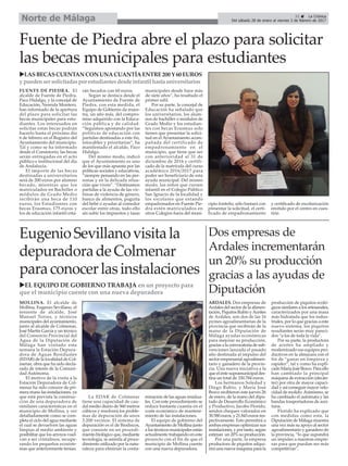 MOLLINA. El alcalde de
Mollina, Eugenio Sevillano, el
teniente de alcalde, José
Manuel Torres, y técnicos
municipales del ayuntamiento,
junto al alcalde de Colmenar,
José Martín García y un técnico
del Consorcio Provincial del
Agua de la Diputación de
Málaga han visitado esta
semana la Estación Depura-
dora de Aguas Residuales
(EDAR) de la localidad de Col-
menar, obra que ha sido decla-
rada de interés de la Comuni-
dad Autónoma.
El motivo de la visita a la
Estación Depuradora de Col-
menar ha sido conocer de pri-
mera mano las instalaciones, ya
que está prevista la construc-
ción de una depuradora de
similares características en el
municipio de Mollina, y ver
detalladamente como se com-
pleta el ciclo del agua mediante
el cual se devuelven las aguas
limpias al medio ambiente y
posibilitar que los arroyos vuel-
van a ser cristalinos, recupe-
rando los pequeños ecosiste-
mas que anteriormente tenían.
La EDAR de Colmenar
tiene una capacidad de cau-
dal medio diario de 560 metros
cúbicos y resolverá los proble-
mas de depuración de unos
3.200 vecinos. El sistema de
depuración es el de Biodiscos,
que consiste en un procedi-
miento biológico que, mediante
tecnología, se asimila al proce-
dimiento utilizado por la natu-
raleza para elminiar la conta-
minación de las aguas residua-
les. Con este procedimiento se
reduce bastante cuantía en el
coste económico de manteni-
miento de las instalaciones.
El equipo de gobierno del
Ayuntamiento de Mollina junto
a los técnicos municipales están
actualmente trabajando en este
proyecto con el fin de que el
municipio de Mollina cuente
con una nueva depuradora.
31 ç La Crónica
Del sábado 28 de enero al viernes 3 de febrero de 2017Norte de Málaga
Fuente de Piedra abre el plazo para solicitar
las becas municipales para estudiantes
uLASBECASCUENTANCONUNACUANTÍAENTRE200Y60EUROS
ypuedensersolicitadasporestudiantesdesdeinfantilhastauniversitarios
FUENTE DE PIEDRA. El
alcalde de Fuente de Piedra,
Paco Hidalgo, y la concejal de
Educación, Nereida Montero,
han informado de la apertura
del plazo para solicitar las
becas municipales para estu-
diantes. Los interesados en
solicitar estas becas podrán
hacerlo hasta el próximo día
6 de febrero en el Registro del
Ayuntamiento del municipio.
Tal y como se ha informado
desde el Consistorio, las becas
serán entregadas en el acto
público e institucional del día
de Andalucía.
El importe de las becas
destinadas a universitarios
será de 200 euros por alumno
becado, mientras que los
matriculados en Bachiller o
módulos de Grado Medio
recibirán una beca de 110
euros, los Estudiantes con
becas Erasmus, 175 euros y
los de educación infantil esta-
rán becados con 60 euros.
Según se destaca desde el
Ayuntamiento de Fuente de
Piedra, con esta medida, el
Equipo de Gobierno da mues-
tra, un año más, del compro-
miso adquirido con la Educa-
ción pública y de calidad.
“Seguimos apostando por las
políticas de educación con
partidas destinadas a este fin,
intocables y prioritarias“, ha
manifestado el alcalde, Paco
Hidalgo.
Del mismo modo, indicó
que el Ayuntamiento es uno
de los que más apuesta por las
políticas sociales y educativas,
“siempre pensando en las per-
sonas y en la delicada situa-
ción que viven”. “Destinamos
partidas a la ayuda de las víc-
timas de violencia de género,
banco de alimentos, paguita
del bebé o ayudas al comedor
escolar entre otras, todo ello
sin subir los impuestos y tasas
municipales desde hace más
de siete años”, ha resaltado el
primer edil.
Por su parte, la concejal de
Educación ha señalado que
los universitarios, los alum-
nos de bachiller o módulos de
Grado Medio y los estudian-
tes con becas Erasmus solo
tienen que presentar la solici-
tud en el Ayuntamiento acom-
pañada del certificado de
empadronamiento en el
municipio, que tiene que ser
con anterioridad al 31 de
diciembre de 2016 y certifi-
cado de la matrícula del curso
académico 2016/2017 para
poder ser beneficiario de esta
ayuda municipal. Del mismo
modo, los niños que cursen
infantil en el Colegio Público
San Ignacio de la localidad y
los escolares que estando
empadronados en Fuente Pie-
dra estén matriculados en
otros Colegios fuera del muni-
cipio fonteño, sólo bastará con
presentar la solicitud, el certi-
ficado de empadronamiento
y certificado de escolarización
emitido por el centro en cues-
tión
EugenioSevillanovisitala
depuradoradeColmenar
paraconocerlasinstalaciones
uEL EQUIPO DE GOBIERNO TRABAJA en un proyecto para
que el municipio cuente con una nueva depuradora
Dos empresas de
Ardales incrementarán
un 20% su producción
gracias a las ayudas de
Diputación
ARDALES. Dos empresas de
Ardales del sector de la alimen-
tación, Piquitos Rubio yAceites
de Ardales, son dos de las 16
pymes agroalimentarias de la
provincia que recibirán de la
mano de la Diputación de
Málaga ayudas económicas
para mejorar su producción,
gracias a la convocatoria de sub-
venciones lanzada el pasado
año destinada al impulso del
sector empresarial agroalimen-
tario y ganadero de la provin-
cia. Una nueva iniciativa a la
que el ente supramunicipal des-
tina un total de 330.784 euros.
Los hermanos Soledad y
Diego Rubio, y María José
Bravo recibieron este jueves 26
de enero, de la mano del dipu-
tado de Desarrollo Económico
y Productivo, Jacobo Florido,
sendos cheques valorados en
30.580 euros, y 21.843 euros res-
pectivamente. Esto permitirá a
ambas empresas optimizar sus
instalaciones, y por tanto, según
estiman un 20% su producción.
Por una parte, la empresa
productora de piquitos adqui-
rirá una nueva máquina para la
producción de piquitos ecoló-
gicos similares a los artesanales,
caracterizados por una masa
más hidratada que los indus-
triales, por lo que gracias a este
nuevo sistema, los piquitos
resultantes serán muy pareci-
dos “a los de toda la vida”.
Por su parte, la productora
de aceites ha ampliado y
modernizado sus equipos pro-
ductivos en la almazara con el
fin de “ganar en limpieza y
rapidez”, tal y como ha expli-
cado María José Bravo. Para ello
han cambiado la principal
máquina de extracción (decán-
ter) por otra de mayor capaci-
dad y así conseguir mayor velo-
cidad de molido.Asimismo, se
ha cambiado el autómata y las
bandas trasportadoras de acei-
tuna.
Florido ha explicado que
con medidas como esta, la
Diputación de Málaga muestra
una vez más su apoyo al sector
agroalimentario y ganadero de
la provincia, “lo que supondrá
un impulso a nuestras empre-
sas para que puedan ser más
competitivas”.
 