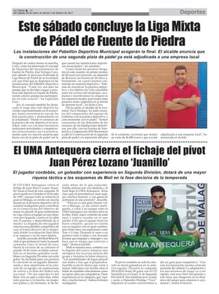 Después de cuatro meses en marcha,
y tal y como ha informado el concejal
de Deportes del Ayuntamiento de
Fuente de Piedra, José Enrique Caro,
este sábado se dará por finalizada la
Liga Mixta de Pádel de la localidad,
con una final que se disputará en las
instalaciones del Pabellón Deportivo
Municipal. “Cada vez son más las
parejas que se deciden a jugar y prac-
ticar este deporte en Fuente de Piedra,
siendo catorce parejas las participan-
tes en esta ocasión”, ha explicado
Caro.
Así, el concejal también ha desta-
cado el auge que este deporte ha
venido experimentando en el munici-
pio, hasta convertirse en uno de los
más practicados y demandados en
la actualidad. “Desde el comienzo de
la práctica de este deporte en la loca-
lidad, cada vez con más frecuencia
realizamos actividades y competicio-
nes relacionadas con su práctica,
siendo cada vez más los usuarios que
hacen uso de la pista de padel con la
que cuenta las instalaciones deporti-
vas municipales”, ha señalado.
Cuatro serán los premios otorga-
dos en esta ocasión: un primer premio
de 60 euros por persona, un segundo
de 40 euros, un tercero de 20 euros y,
finalmente, un cuarto premio con-
sistente en material deportivo. “Ade-
más de incentivar la práctica depor-
tiva y los hábitos de vida saludable
entre los vecinos del municipio, ayu-
damos e incentivamos la compra en
los comercios locales, pues todos estos
premios serán canjeados en la tienda
de deporte local”, ha dicho Caro.
Por su parte, el alcalde de la loca-
lidad, Paco Hidalgo, ha dado mues-
tra del compromiso del equipo de
Gobierno con la práctica deportiva, y
concretamente con el pádel. “Somos
conscientes de las demandas de los
usuarios de las instalaciones deporti-
vas, por ello, con los Fondos de Asis-
tencia y Cooperación 2016 llevaremos
a cabo la Construcción de la segunda
pista de padel y la reposición del piso
de la existente, inversión que tendrá
un coste de 46.000 euros y que ya está
adjudicada a una empresa local”, ha
anunciado el alcalde.
DeportesLa Crónica 34
Del sábado 28 de enero al viernes 3 de febrero de 2017
ç
Este sábado concluye la Liga Mixta
de Pádel de Fuente de Piedra
El UMA Antequera cierra el fichaje del pívot
Juan Pérez Lozano ‘Juanillo’
El CD UMA Antequera cierra el
fichaje de Juan Pérez Lozano ‘Juani-
llo’ hasta el final de esta campaña. El
pívot nacido en Córdoba el 18 de julio
de 1987, aunque toda su infancia la
pasó en Málaga, se enrola con mucha
ilusión en el proyecto deportivo de la
entidad malagueña para contribuir
en la consecución del objetivo de
entrar en playoff. El gran rendimiento
en Liga coloca al equipo en una situa-
ción privilegiada, cuarto en la tabla
con 31 puntos, y dependiendo de sí
mismo. La llegada de este jugador
refuerza una plantilla competitiva de
cara al tramo decisivo de la tempo-
rada dónde la evaluación final dicta
si se superan o no los retos fijados.
Juanillo procede del Real Betis FS,
club al que perteneció tanto la pasada
campaña como la mitad de esta.
Hasta la recisión de su contrato el
pasado 18 de enero se había conver-
tido en el máximo goleador verdi-
blanco en Segunda División con ocho
goles. Su facilidad para ver portería
lo convierte en un jugador determi-
nante y muy importante en la rota-
ción de un equipo con aspiraciones
de volver a la élite del fútbol sala
nacional. “No me esperaba lo del
Betis. Fue un palo y estos días, sobre
todo gracias a la familia, mi mujer,
mis padres y mi hermano, lo he lle-
vado mejor de lo que esperaba.
Estaba ansioso por una llamada y al
final llegó el UMA Antequera. Tenía
claro que mi prioridad era venir aquí,
por muchos factores, y con ganas de
participar en este proyecto”, describe.
“Para mí es una gran ilusión vol-
ver a Málaga, yo me siento mala-
gueño, y venir a un equipo como el
UMAAntequera con muchos años en
la élite. Estoy súper contento de estar
aquí y espero ayudar en lo que
pueda. Creo que el equipo tiene un
buen conjunto, quizás no cuenta
con un jugador con un gran nombre,
pero tiene otros con experiencia como
Tete o Crispi. Después le unes a un
portero como Conejo y los chavales
jóvenes que empujan y empujan y eso
hace que te tengas que esforzar a
tope”, destaca Juanillo.
Moli se muestra muy contento con
la llegada del nuevo refuerzo que
enriquece los recursos tácticos del
grupo y fortalece la labor ofensiva.
“Las posibilidades de jugar playoff
son reales y hay que ir preparados.
Juanillo es pívot clásico que viene a
sumar. Sabe pisar con mucha clase el
balón de espaldas ofreciéndose como
un apoyo para sus compañeros. Tiene
experiencia en la categoría, gol, rapi-
dez y mucha fuerza”, indica el técnico
malagueño.
El pívot cordobés no solo ha ofre-
cido su faceta goleadora en su ante-
rior equipo. Durante la campaña
2014/2016 firmó 28 goles con el CD
Santaella en el Grupo V de Segunda
División B. Sus estadísticas le avalan
y junto a Alejandro Hidalgo “Coco”
impulsan al cuadro universitario a
dar un gran paso competitivo. “Con
esta incorporación nuestra rotación
aumenta de calidad. La adaptación a
los mecanismos de juego va a ser
rápida, está muy bien físicamente y
solo tiene que integrarse en la diná-
mica del grupo para empezar a ayu-
darnos”, aclara el técnico.
El jugador cordobés, un goleador con experiencia en Segunda División, dotará de una mayor
riqueza táctica a los esquemas de Moli en la fase decisiva de la temporada
Las instalaciones del Pabellón Deportivo Municipal acogerán la final. El alcalde anuncia que
la construcción de una segunda pista de pádel ya está adjudicada a una empresa local
 