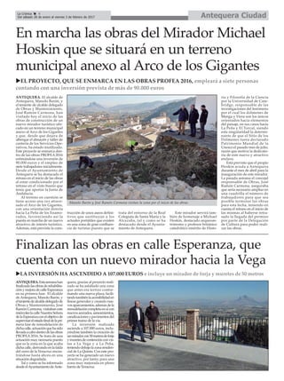 Antequera CiudadLa Crónica 4
Del sábado 28 de enero al viernes 3 de febrero de 2017
çEn marcha las obras del Mirador Michael
Hoskin que se situará en un terreno
municipal anexo al Arco de los Gigantes
uEL PROYECTO, QUE SE ENMARCA EN LAS OBRAS PROFEA 2016, empleará a siete personas
contando con una inversión prevista de más de 90.000 euros
ANTEQUERA. El alcalde de
Antequera, Manolo Barón, y
el teniente de alcalde delegado
de Obras y Mantenimiento,
José Ramón Carmona, han
visitado hoy el inicio de las
obras de construcción de un
nuevo mirador turístico ubi-
cado en un terreno municipal
anexo al Arco de los Gigantes
y que, desde que dejara de
albergar el almacén y taller de
cantería de los Servicios Ope-
rativos, ha estado inutilizado.
Este proyecto se enmarca den-
tro de las obras PROFEA 2016
estimándose una inversión de
90.000 euros y el empleo de
siete trabajadores inicialmente.
Desde el Ayuntamiento de
Antequera se ha destacado el
retraso en el inicio de las obras
al estar condicionado por el
retraso en el visto bueno que
tenía que aportar la Junta de
Andalucía.
Al terreno en cuestión se
tiene acceso una vez atrave-
sado el Arco de los Gigantes,
con una orientación directa
hacia La Peña de los Enamo-
rados, favoreciendo así la
puesta en marcha de un nuevo
atractivo de interés turístico.
Además, está prevista la cons-
trucción de unos aseos defini-
tivos que sustituyan a los
actuales portátiles que existen
en una zona de gran confluen-
cia de turistas puesto que se
trata del entorno de la Real
Colegiata de Santa María y la
Alcazaba, tal y como se ha
destacado desde el Ayunta-
miento de Antequera.
Este mirador servirá tam-
bién de homenaje a Michael
Hoskin, destacado arqueoas-
trónomo y profesor británico
catedrático emérito de Histo-
ria y Filosofía de la Ciencia
por la Universidad de Cam-
bridge, responsable de las
investigaciones del fenómeno
por el cual los dólmenes de
Menga y Viera son los únicos
orientados hacia elementos
del paisaje, en sus casos hacia
La Peña y El Torcal, siendo
esta singularidad la determi-
nante de que el Sitio de los
Dólmenes fuera declarado
Patrimonio Mundial de la
Unesco el pasado mes de julio,
razón que motiva la dedicato-
ria de este nuevo y atractivo
enclave.
Está previsto que el propio
Hoskin acuda a Antequera
durante el mes de abril para la
inauguración de este mirador.
La pasada semana el concejal
responsable de Obras, José
Ramón Carmona, aseguraba
que sería necesario ampliar en
una cuadrilla el número de
trabajadores para que sea
posible terminar las obras
para esta fecha, teniendo en
cuenta el retraso en el inicio de
las mismas al haberse retra-
sado la llegada del permiso
por parte de la Delegación
de Cultura para poder reali-
zar las obras.
Finalizan las obras en calle Esperanza, que
cuenta con un nuevo mirador hacia la Vega
uLA INVERSIÓN HA ASCENDIDO A 107.000 EUROS e incluye un mirador de forja y muretes de 50 metros
ANTEQUERA.Estasemanahan
finalizadolasobrasderehabilita-
ciónymejoradecalleEsperanza
en su primera fase. El alcalde
deAntequera, Manolo Barón, y
eltenientedealcaldedelegadode
Obras y Mantenimiento, José
Ramón Carmona, visitaban este
miércoleslacalleNuestraSeñora
delaEsperanzaconelobjetivode
supervisarelestadofinaldelapri-
mera fase de remodelación de
dichacalle,actuaciónquehasido
llevadaacabodentrodelasobras
PROFEA2016. Se trata de una
actuación muy necesaria puesto
que es la zona en la que acaba
dichacalle,derivandoenlafalda
del cerro de la Veracruz encon-
trándose hasta ahora en una
situación degradada.
Tal y como se ha informado
desdeelAyuntamientodeAnte-
quera, gracias al proyecto reali-
zado se ha asfaltado una zona
que antes era terrizo confor-
mando una nueva plaza, facili-
tandotambiénlaaccesibilidaden
líneas generales y creando nue-
vosaparcamientos,ademásdela
remodelacióncompletaensícon
nuevos acerados, saneamientos,
canalizacionesypavimentosdel
primer tramo de la vía.
La inversión realizada
asciende a 107.000 euros, inclu-
yéndose también la creación de
unmiradorcon50metrosdeforja
ymuretesdecontenciónconvis-
tas a La Vega y a La Peña,
teniendodebajolazonaresiden-
cial de La Quinta. Con este pro-
yecto se ha generado un nuevo
atractivo, por tanto, para una
zona muy mejorada en pleno
barrio de Veracruz
Manolo Barón y José Ramón Carmona visitan la zona por el inicio de las obras.
 
