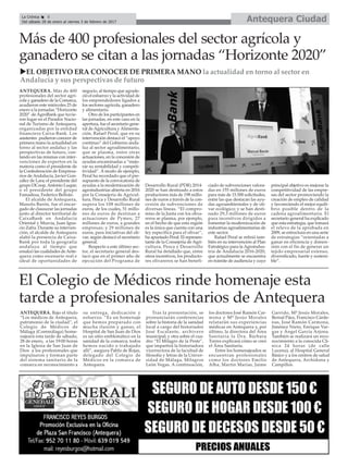 Antequera CiudadLa Crónica 8
Del sábado 28 de enero al viernes 3 de febrero de 2017
çMás de 400 profesionales del sector agrícola y
ganadero se citan a las jornadas “Horizonte 2020”
ANTEQUERA. Más de 400
profesionales del sector agrí-
cola y ganadero de la Comarca,
acudieron este miércoles 25 de
enero a la jornadas “Horizonte
2020” de AgroBank que tuvie-
ron lugar en el Parador Nacio-
nal de Turismo de Antequera,
organizadas por la entidad
financiera Caixa-Bank. Los
asistentes pudieron conocer de
primera mano la actualidad en
torno al sector andaluz y las
perspectivas de futuro, con-
tando en las mismas con inter-
venciones de expertos en la
materia como el presidente de
la Confederación de Empresa-
rios de Andalucía, Javier Gon-
zález de Lara; el presidente del
grupo DCoop,Antonio Luque;
o el presidente del grupo
Famadesa, Federico Beltrán.
El alcalde de Antequera,
Manolo Barón, fue el encar-
gado de clausurar las jornadas
junto al director territorial de
CaixaBank en Andalucía
Oriental y Murcia, Juan Igna-
cio Zafra. Durante su interven-
ción, el alcalde de Antequera
alabó la presencia de Caixa-
Bank por toda la geografía
andaluza al tiempo que
ensalzó las cualidades deAnte-
quera como escenario real e
ideal de oportunidades de
negocio, al tiempo que agrade-
ció el esfuerzo y la actividad de
los emprendedores ligados a
los sectores agrícola, ganadero
y alimentario.
Otro de los participantes en
las jornadas, en este caso en la
apertura, fue el secretario gene-
ral de Agricultura y Alimenta-
ción, Rafael Peral, que en su
intervención destacó el “apoyo
continuo” del Gobierno anda-
luz al sector agroalimentario,
que se plasma, entre otras
actuaciones, en la concesión de
ayudas encaminadas a “mejo-
rar su rentabilidad y competi-
tividad”. A modo de ejemplo,
Peral ha recordado que el pre-
supuesto de la convocatoria de
ayudas a la modernización de
agroindustrias abierta en 2016
por la Consejería de Agricul-
tura, Pesca y Desarrollo Rural
supera los 108 millones de
euros, de los cuales, 51 millo-
nes de euros de destinan a
actuaciones de Pymes; 27
millones de euros, a grandes
empresas; y 29 millones de
euros, para iniciativas del oli-
var, según destacó el secretario
general.
Respecto a este último sec-
tor, el secretario general des-
tacó que en el primer año de
ejecución del Programa de
Desarrollo Rural (PDR) 2014-
2020 se han destinado a estos
productores más de 198 millo-
nes de euros a través de la con-
cesión de subvenciones de
diversas líneas. “El compro-
miso de la Junta con los oliva-
reros se plasma, por ejemplo,
en el hecho de que esta región
es la única que cuenta con una
ley específica para el olivar”,
ha apuntado Peral. El represen-
tante de la Consejería de Agri-
cultura, Pesca y Desarrollo
Rural ha detallado que, entre
otros incentivos, los producto-
res olivareros se han benefi-
ciado de subvenciones valora-
das en 155 millones de euros
para más de 15.500 solicitudes,
entre las que destacan las ayu-
das agroambientales y de oli-
var ecológico; y se han desti-
nado 29,3 millones de euros
para incentivos dirigidos a
fomentar la modernización de
industrias agroalimentarias de
este sector.
Rafael Peral se refirió tam-
bién en su intervención al Plan
Estratégico para la Agroindus-
tria de Andalucía 2016-2020,
que actualmente se encuentra
en trámite de audiencia y cuyo
principal objetivo es mejorar la
competitividad de las empre-
sas del sector promoviendo la
creación de empleo de calidad
y favoreciendo el mejor equili-
brio posible dentro de la
cadena agroalimentaria. El
secretario general ha explicado
que esta estrategia, que tomará
el relevo de la aprobada en
2009, se estructura en una serie
de estrategias “orientadas a
ganar en eficiencia y dimen-
sión con el fin de generar un
tejido empresarial extenso,
diversificado, fuerte y sosteni-
ble”.
El Colegio de Médicos rinde homenaje esta
tarde a profesionales sanitarios de Antequera
ANTEQUERA. Bajo el título
“Los médicos de Antequera,
patrimonio de la ciudad”, el
Colegio de Médicos de
Málaga (Commálaga) home-
najeará esta tarde de sábado,
28 de enero, a las 19:00 horas
en la Iglesia de San Juan de
Dios a los profesionales que
impulsaron y forman parte
del sistema sanitario de la
comarca en reconocimiento a
su entrega, dedicación y
esfuerzo. “Es un homenaje
que hemos preparado con
mucha ilusión y ganas, el
Hospital de San Juan de Dios
es un sitio emblemático en la
sanidad de la comarca, todos
hemos nacido o trabajado
allí”, asegura Pablo de Rojas,
delegado del Colegio de
Médicos en la comarca de
Antequera.
Tras la presentación, se
pronunciarán conferencias
sobre la historia de la sanidad
local a cargo del historiador
José Escalante, archivero
municipal; y otra sobre el cua-
dro “El Milagro de la Peste”,
que impartirá la historiadora
vicerrectora de la facultad de
filosofía y letras de la Univer-
sidad de Málaga, Milagros
León Vegas. A continuación,
los doctores José Ramón Car-
mona y Mª Jesús Morales
relatarán sus experiencias
médicas en Antequera y, por
último, la directora del Área
Sanitaria la Dra. Bárbara
Torres explicará cómo se creó
el Área Sanitaria.
Entre los homenajeados se
encuentran profesionales
como los doctores Emilio
Alba, Martín Marías, Jaime
Garrido, Mª Jesús Morales,
Bernal Páez, Francisco Cárde-
nas, José Ramón Carmona,
Jiménez Nieto, Enrique Var-
gas y Ángel García Arjona.
También se realizará un reco-
nocimiento a la conocida Clí-
nica 24 horas (de calle
Lucena), al Hospital General
Básico y a los centros de salud
de Antequera, Archidona y
Campillos.
uEL OBJETIVO ERA CONOCER DE PRIMERA MANO la actualidad en torno al sector en
Andalucía y sus perspectivas de futuro
 
