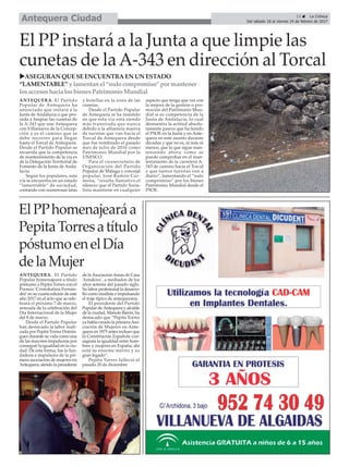 13 ç La Crónica
Del sábado 18 al viernes 24 de febrero de 2017Antequera Ciudad
El PP instará a la Junta a que limpie las
cunetas de laA-343 en dirección al Torcal
ElPPhomenajearáa
PepitaTorresatítulo
póstumoenelDía
delaMujer
uASEGURAN QUESEENCUENTRAEN UN ESTADO
“LAMENTABLE” y lamentanel “nulo compromiso” por mantener
losaccesoshacia losbienesPatrimonio Mundial
ANTEQUERA. El Partido
Popular de Antequera ha
anunciado que instará a la
Junta de Andalucia a que pro-
ceda a limpiar las cunetas de
la A-343 que une Antequera
con Villanueva de la Concep-
ción y es el camino que se
debe recorrer para llegar
hasta el Torcal de Antequera.
Desde el Partido Popular se
recuerda que la competencia
de mantenimiento de la vía es
de la Delegación Territorial de
Fomento de la Junta de Anda-
lucía.
Según los populares, esta
vía se encuentra en un estado
“lamentable” de suciedad,
contando con numerosas latas
y botellas en la zona de las
cunetas.
Desde el Partido Popular
de Antequera se ha insistido
en que esta vía está siendo
más transitada que nunca
debido a la afluencia masiva
de turistas que van hacia el
Torcal de Antequera desde
que fue nombrado el pasado
mes de julio de 2016 como
Patrimonio Mundial por la
UNESCO.
Para el vicesecretario de
Organización del Partido
Popular de Málaga y concejal
popular, José Ramón Car-
mona, “resulta llamativo el
silencio que el Partido Socia-
lista mantiene en cualquier
aspecto que tenga que ver con
la mejora de la gestión o pro-
moción del Patrimonio Mun-
dial si es competencia de la
Junta de Andalucía, lo cual
demuestra la actitud absolu-
tamente pasiva que ha tenido
el PSOE en la Junta y en Ante-
quera en este asunto durante
décadas y que no es, ni más ni
menos, que la que sigue man-
teniendo ahora como se
puede comprobar en el man-
tenimiento de la carretera A-
343 de camino hacia el Torcal
y que tantos turistas ven a
diario”, lamentando el “nulo
compromiso” por los bienes
Patrimonio Mundial desde el
PSOE.
ANTEQUERA. El Partido
Popular homenajeará a título
póstumo a Pepita Torres con el
Premio 'Cristobalina Fernán-
dez' en su cuarta edición de este
año 2017 en el acto que se cele-
brará el próximo 7 de marzo,
antesala de la celebración del
Día Internacional de la Mujer
del 8 de marzo.
Desde el Partido Popular
han destacado la labor reali-
zada por Pepita Torres Domín-
guez durante su vida como una
de las mayores impulsoras por
conseguir la igualdad en la ciu-
dad. De esta forma, fue la fun-
dadora e impulsora de la pri-
mera asociación de mujeres en
Antequera, siendo la presidenta
de laAsociaciónAmas de Casa
‘Antakira’, a mediados de los
años setenta del pasado siglo.
Su labor profesional la desarro-
lló como modista e impulsando
el traje típico de antequerana.
El presidente del Partido
Popular deAntequera y alcalde
de la ciudad, Manolo Barón, ha
destacado que “Pepita Torres
ya había creado la primeraAso-
ciación de Mujeres en Ante-
quera en 1975 antes incluso que
la Constitución Española con-
sagrara la igualdad entre hom-
bres y mujeres en España, ahí
está su enorme mérito y su
gran legado”.
Pepita Torres falleció el
pasado 20 de diciembre.
 