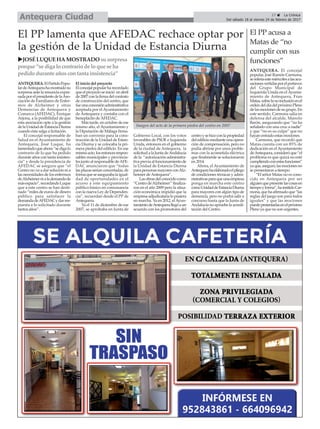 17 ç La Crónica
Del sábado 18 al viernes 24 de febrero de 2017Antequera Ciudad
El PP acusa a
Matas de “no
cumplir con sus
funciones”
ANTEQUERA. El concejal
popular, José Ramón Carmona,
sereferíaestemiércolesalasacu-
sacionesvertidasporelportavoz
del Grupo Municipal de
Izquierda Unida en el Ayunta-
miento de Antequera, Fran
Matas,sobrelanoinclusiónenel
ordendeldíadelpróximoPleno
delasmocionesdesugrupo.En
este sentido, Carmona salía en
defensa del alcalde, Manolo
Barón, asegurando que “no ha
señalado con una cruz a nadie”
y que “no es su culpa” que no
hayan entrado estas mociones.
Carmona, que recordó que
Matas cuenta con un 85% de
dedicación en elAyuntamiento
deAntequera,consideróque“el
problema es que quizá no esté
cumpliendoconestasfunciones”
yaque,aseguró,lasmocionesno
se presentaron a tiempo.
“El señor Matas no es cono-
cido en Antequera por ser
alguienquepresentelascosasen
tiempoyforma”,hainsitidoCar-
mona,quehaafirmadoque“las
reglas del juego son para todos
iguales” y que las mociones
puedepresentarlasenelpróximo
Pleno ya que no son urgentes.
El PP lamenta que AFEDAC rechace optar por
la gestión de la Unidad de Estancia Diurna
uJOSÉLUQUEHAMOSTRADO susorpresa
porque “se diga lo contrario de lo que se ha
pedido durante añoscontanta insistencia”
ANTEQUERA.ElPartidoPopu-
lardeAntequerahamostradosu
sorpresa ante la renuncia expre-
sadaporelpresidentedelaAso-
ciación de Familiares de Enfer-
mos de Alzheimer y otras
Demencias de Antequera y
Comarca (AFEDAC), Enrique
Arjona, a la posibilidad de que
esta asociación opte a la gestión
delaUnidaddeEstanciaDiurna
cuando ésta salga a licitación.
El concejal responsable de
Salud en el Ayuntamiento de
Antequera, José Luque, ha
lamentadoqueahora“sedigalo
contrario de lo que ha pedido
durante años con tanta insisten-
cia” y desde la presidencia de
AFEDAC se asegure que “el
Centro no va a dar solución ni a
las necesidades de los enfermos
deAlzheimernialademandade
másespacio”,recordandoLuque
que a este centro se han desti-
nado “miles de euros de dinero
público para satisfacer la
demandadeAFEDACydarres-
puesta a lo solicitado durante
tantos años”.
El inicio del proyecto
Elconcejalpopularharecordado
queelproyectoseinició enabril
de2007conlafirmadelcontrato
de construcción del centro, que
fueunaconcesiónadminsitrativa
aceptada por el Ayuntamiento
de Antequera y contaba con el
beneplácito deAFEDAC.
Más tarde, en octubre de ese
mismo año, el Ayuntamiento y
la Diputación de Málaga firma-
ban un convenio para la cons-
trucción de la Unidad de Estan-
cia Diurna y se colocaba la pri-
mera piedra del edificio. En ese
mismoacto,losentoncesrespon-
sables municipales y provincia-
les junto al responsable deAFE-
DAC anunciaron que “todas
lasplazasseríanconcertadas,de
formaqueseasegurabalaigual-
dad de oportunidades en el
acceso a este equipamiento
público básico en consonancia
con la nueva Ley de Dependen-
cia”, recuerdan desde el PP de
Antequera.
Ya el 11 de diciembre de ese
2007, se aprobaba en Junta de
Gobierno Local, con los votos
favorables de PSOE e Izquierda
Unida, entonces en el gobierno
de la ciudad de Antequera, la
solicitudalaJuntadeAndalucía
de la “autorización administra-
tivapreviaalfuncionamientode
la Unidad de Estancia Diurna
parapersonasmayoresconAlz-
heimer deAntequera”.
Lasobrasdelconocidocomo
“CentrodeAlzheimer”finaliza-
ron en el año 2009 pero la situa-
ción económica impidió que la
empresaadjudicatarialopusiera
en marcha. Ya en 2012, elAyun-
tamientodeAntequerallegóaun
acuerdo con los promotores del
centroysehizoconlapropiedad
deledificiomedianteunaopera-
ción de compensación, pero no
podía abrirse por unos proble-
mas con la acometida eléctrica
que finalmente se solucionaron
en 2014.
Ahora, el Ayuntamiento de
Antequerahaelaboradoelpliego
de condiciones técnicas y admi-
nistrativasparaqueunaempresa
ponga en marcha este centro
comoUnidaddeEstanciaDiurna
para mayores con algún tipo de
demencia, pero no podrá salir a
concurso hasta que la Junta de
Andalucíanoapruebelaacredi-
tación del Centro.
Imagen del acto de la primera piedra del centro en 2007
 