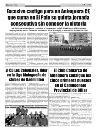 Los de Aybar no pudieron remontar el tempranero gol de Alexis pese al buen juego
desplegado en varias fases del encuentro. Este domingo, primera final ante el Alhaurín
El CD Los Colegiales, líder
en la Liga Malagueña de
clubes de Bádminton
El Antequera CF encajó en El Palo su
quintopartidoconsecutivosinconocerla
victoria. El conjunto blanquiverde cayó
derrotado por 2 goles a 1 en su visita al
CDElPalo,quesellevóelencuentrogra-
cias a un mayor acierto de cara a porte-
ríatrasdoschispazosdesusmejoresjuga-
dores.
Apesardelbuenjuegodesplegadopor
el Antequera CF, que recordó al equipo
de la primera vuelta en muchas fases del
choque, los antequeranistas no pudie-
roncontraunrivalqueactuó,enalgunos
momentos del partido, con excesiva
dureza para frenar a los visitantes.
El técnico blanquiverde, José Jesús
Aybar,quecontinúasinpodercontarcon
Calatayud,PacoSutilyMauro,introdujo
variaciones en el esquema de juego y en
la alineación, intentando sorprender al
rival.
Elencuentrocomenzóconmuymalas
noticias,yaquenadamásiniciarseelcho-
quellegóeltempranerogoldeAlexisala
salida de un córner. Los antequeranos
sabían que tocaba un partido más salir a
remontar, y en ello pusieron todo su
empeñoysumejorjuego.Eneseempeño,
los de Aybar pudieron empatar en el
minuto20trasunlanzamientodefaltade
Coco, pero se estrelló contra el larguero.
Tras la reanudación, los visitantes logra-
ban,finalmente,igualarlacontiendagra-
ciasaungoldeDaniTorresaprovechando
varios rechaces en el área de El Palo,
dandounaimportanteinyeccióndemoral
alossuyostrasunosminutosdeconstante
asedio del equipo antequerano.
El entrenador no se conformaba con
elempateyfuedecididoaporelpartido,
dandoentradaaJuanfriensustituciónde
Juanjo. Las aproximaciones al área local
se sucedían pero sin acierto.
Atansóloochominutosdelfinal,apa-
reció el máximo goleador del Grupo IX
de Tercera División, Falu Aranda, para
hacer el 2-1 definitivo y dar la victoria a
los locales.
Duro golpe el recibido por el Ante-
quera,queesperahacersemásfuertetras
estaderrotaparaintentarrevertirlamala
rachaderesultados.Quedandocefinales,
en las que el club blanquiverde depende
de sí mismo para mantenerse en pues-
tos de play-off de ascenso a 2ªB. La pri-
merafinalseráestedomingo19defebrero,
a las 17:00 horas, en El Maulí. El rival, el
Alhaurín de la Torre, colista de la clasifi-
cación, por lo que los blanquiverdes tie-
nen todo a favor para volver a sumar de
tresentresynoperdersusitioenlospues-
tosdecabezaparapoderseguirsoñando.
El CD Los Colegiales se ha colocado
líder de la Liga Malagueña de clubes de
Bádminton tras la segunda jornada, al
contar sus partidos por victorias excepto
la derrota ante el CB Benalmádena, tras
haber disputado cinco encuentros.
El club, formado en su mayoría por
alumnos del IES Los Colegiales, com-
parte liderato con otros dos clubes de la
categoría. Los buenos resultados avalan
el gran trabajo que el técnico y jugador
Joaqúin Clavijo viene realizando con la
cantera, consiguiendo sentar las bases
para que el club vuelva a retomar el
camino del éxito tras la marcha de varios
jugadores emblemáticos a otros equipos
de categoría nacional.
Además, el buen comienzo de año
viene marcado también por la reincor-
poración de Kiko Reyes a la dirección
técnica del club y la ampliación de los
horarios ofertados para la práctica del
bádminton en el centro educativo,
debido a una creciente demanda en
dicho deporte que ha vuelto a dejar
pequeño el pabellón del instituto.
“Por encima de todo destacamos la
ilusión y entrega que ponen nuestros
jugadores para conseguir estos buenos
resultados, máxime cuando la mayoría
compite por primera vez esta tempo-
rada”, señala Kiko Reyes.
El Club Comarca de
Antequera consigue los
cinco primeros puestos
en el Campeonato
Provincial de Billar
El pasado fin de semana se celebró en
el Club de Billar Humilladero, sede
del Club Comarca de Antequera, el
Campeonato Provincial de Billar a tres
bandas con la participacion de 26
jugadores de los clubs de la provin-
cia, siendo mayoría los locales y con
una importante representacion del
Club de Marbella.
La jornada no pudo terminar
mejor para el club local, ya que los
cinco primeros clasificados pertene-
cen a este club, quedando primero
Sebastian Castaño Ochoa, segundo
Antonio Gámez Pérez, en tercer lugar
quedó José Luis Muñoz Doblas, en
cuarta posición José Muñoz Muñoz,
y en quinta posición Francisco Sancho
Lopez. Por su parte, los jugadores cla-
sificados en sexto, séptimo y octavo
lugar fueron los tres del Club La
Venus de Marbella.
Por tanto este sera el equipo que
representara a la provincia de Malaga
en el Campeonato de Andalucia, que
se celebrará en Maracena en el pro-
ximo mes de junio.
Próximas citas
En lo que se refiere a las citas de este
fin de semana, en la Liga Nacional
visitará al Club Comarca de Ante-
quera el equipo de Mostoles, que tiene
en sus filas a los tres miembros de la
Familia Legazpi, Alfonso, Ruben y
Adrián, todos ellos en los primeros
lugares del Rankin Nacional, y a
Andres Ansón de número 4. Actual-
mente son los lideres invictos de la
Primera Division Nacional de Billar a
Tres Bandas.
Ademas el domingo tambien se
celebra en el Club de la Comarca el
Campeonato de Andalucia de Billar
Libre, con la participacion de los mejo-
res jugadores de la especialidad. La
entrada a la cita es totalmente libre y
gratuita, estando situada la sede en
Humilladero, concretamente en la
calle Herradura.
Excesivo castigo para un Antequera CF,
que suma en El Palo su quinta jornada
consecutiva sin conocer la victoria
35 ç La Crónica
Del sábado 18 al viernes 24 de febrero de 2017Deportes
 