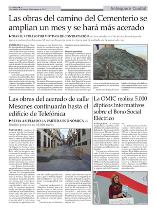 Antequera CiudadLa Crónica 4
Del sábado 18 al viernes 24 de febrero de 2017
ç
Las obras del camino del Cementerio se
amplian un mes y se hará más acerado
uTRAS EL RETRASO POR MOTIVOS DE CONTRATACIÓN, se han reiniciado las actuaciones en esta
zona, contemplando unos 30 metros lineales más de acera por la entrada de la zona inferior
ANTEQUERA.EláreadeObras
delAyuntamientodeAntequera
confirmabaestemiércoleselrei-
nicio de las obras que se están
realizando en el camino del
Cementerio, destacando que
estasseampliaránaunmesadi-
cional lo que permitirá que se
hagan unos 30 metros lineales
másdeacerado.Enconcreto,esta
actuaciónqueseenmarcadentro
de las obras PROFEA2016, con-
siste en la mejora de accesos en
el cementerio.
Estasobras,quecomenzaron
en el mes de septiembre, han
sufridounretrasoporproblemas
relacionadosconlacontratación
yajenosalapropiaactuación.El
concejal de Mantenimiento,
Obras, Inversiones Productivas
yPersonaldelAyuntamientode
Antequera, José Ramón Car-
mona, ha destacado que las
actuaciones continúan a buen
ritmo y se van a completar no
solo las aceras que estaban pre-
vistas, sino también este tramo
de unos 30 metros en la zona de
la entrada al cementerio por la
parte inferior en la que actual-
mente no existe acera y que está
colindante con los patios del
cementrio.“Esunaideaquetení-
amos desde el principio si daba
tiempo, como hemos ampliado
un mes más la obra, va a dar
tiempoapoderhacerlo”,haseña-
lado el edil.
La mejora de accesos y aparca-
mientosenelcaminodelcemen-
terio de Antequera cuenta con
unpresupuestode228.000euros
ysecontrataránentotala45tra-
bajadoresdurantetodalaactua-
ción.
Despido procedente
El concejal ha destacado que el
retraso de varias semanas que
ahora se va a aprovechar para
aumentar la obra se debe “al
100% por los problemas deriva-
dos de la contratación de perso-
nal”,derivadosdelabajadedos
de los oficiales de la obra.
Elcasomásllamativoeselde
un“despidoprocedente”quese
ha producido hacia un trabaja-
dor que habría llegado ebrio en
varias ocasiones a su puesto de
trabajo. José Ramón Carmona,
que ha recordado que es la pri-
meravezquesedespideauntra-
bajador en estas condiciones,
ha señalado que“tuvimos que
actuar contundentemente por-
que nos pareció un hecho muy
grave”.
Elotrocasodebajadeuntra-
bajadoroficialquesehadadoen
estas obras se debe a una opor-
tunidadlaboraldeltrabajadoren
cuestión.
Las obras del acerado de calle
Mesones continuarán hasta el
edificio de Telefónica
uSE HA AMPLIADO LA PARTIDA ECONÓMICA de
fondos propios en 40.000 euros
ANTEQUERA. Las obras la
primera fase de reurbaniza-
ción de calle Mesones conti-
nuarán el lunes para llegar
hasta el edificio de Telefónica.
El concejal de Mantenimiento
y Obras, José Ramón Car-
mona, ha confirmado que se
ha llegado ya hasta la zona
que estaba prevista a la mitad
de la calle por lo que se va a
continuar la obra hasta este
nuevo punto. Para esta
ampliación, el Ayuntamiento
de Antequera aumentará la
partida municipal que aporta
a estas obras en 40.000 euros.
José Ramón Carmona ha
asegurado que el compromiso
del Consitorio es incluir en las
PFEA de 2017 la segunda fase
de esta actuación que, con esta
nueva mejora, tendrá un
periodo de ejecución de unos
tres meses, por lo que para
finales de 2017 podría estar
completada la obra en esta
calle. En un primer momento
estaba previsto que la obra se
realizase en dos fases de seis
meses cada una, pero con el
cambio que se ha realizado,
las actuaciones finalizarán en
el mes de abril y volverán a
retomarse en septiembre de
este año con la segunda fase,
por lo que se habría comple-
tado una primera fase de seis
meses y una segunda de solo
tres.
Carmona ha destacado la
“diferencia abismal” que ya se
puede ver entre las aceras
anteriores y las nuevas que se
están instalando en esta vía,
que tiene mucho tránsito tanto
de vehículos como de peato-
nes.
Las obras de reurbaniza-
ción de calle Mesones, que se
incluyen en el Programa de
Fomento de Empleo Agrario,
contaban en esta primera fase
con una duración de algo más
de seis meses y la contratación
total de 40 trabajadores. El
presupuesto incial era de
cerca de 171.000 euros a los
que ahora se han sumado
40.000 más de fondos munici-
pales para la ampliación de
las actuaciones en un tramo
más de vía.
La OMIC realiza 5.000
dípticos informativos
sobre el Bono Social
Eléctrico
ANTEQUERA. La concejal
de Igualdad, Equidad, Acce-
sibilidad y Cooperación Ciu-
dadana del Ayuntamiento de
Antequera, María Dolores
Gómez, ha presentado este
viernes los folletos informati-
vos realizados por la Oficina
Municipal de Información al
Consumidor (OMIC) sobre el
nuevo Bono Social Eléctrico
aprobado por el Gobierno de
España.
En concreto se han reali-
zado 5.000 dípticos que se
repartirán por las asociacio-
nes de vecinos y colectivos,
así como en la oficina de la
OMIC en el Ayuntamiento de
Antequera. Además, la infor-
mación se puede encontrar en
la página web del Consisto-
rio.
El bono social es un des-
cuento del Gobierno de
España a ciertos colectivos del
25% en la factura de la luz a
ciertos colectivos. Se pueden
beneficiar de él los clientes
domésticos con una potencia
inferior a 3kW, los pensionis-
tas con prestaciones mínimas,
las familias numerosas y los
hogares con todos sus inte-
grantes en situación de des-
empleo. En el folleto informa-
tivo que se ha realizado desde
el Ayuntamiento de Ante-
quera se aporta la informa-
ción necesaria sobre este bono
social y la forma de solici-
tarlo. Además, en la OMIC
informarán a quien lo nece-
site sobre ello.
 