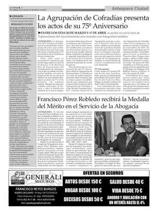 ANTEQUERA. La Agrupa-
ción de Cofradías de Ante-
quera ha presentado el pro-
grama de actos que se des-
arrollará durante todo este
2017 para conmemorar el 75º
Aniversario de la fundación
de esta Institución.
Entre estos actos se
encuentra la exposición que
tendrá lugar entre los días 20
de marzo y 17 de abril en la
Sala de Exposiciones del
Ayuntamiento de Antequera
y en la que se podrán ver foto-
grafías inéditas, así como la
organización de un concurso
literario de microrelatos diri-
gido a escolares de 5º y 6º de
primaria, con temática
cofrade. Además de estas acti-
vidades culturales, se lle-
vará a cabo la Bendición
solemne de la nueva imagen
de nuestro Señor Jesucristo en
el momento de la Resurrec-
ción, obra del escultor Anto-
nio Castillo Jarén, así como el
reconocimiento que se va a
dar al actual alcalde, Manolo
Barón, mediante la entrega de
la segunda reproducción de
la Escultura de la Semana
Santa; y la celebración de una
solemne Eucaristía de acción
de gracias.
Para promocionar la con-
secución de este 75º Aniver-
sario, desde la Agrupación de
Hermandades y Cofradías se
va a crear un audiovisual pro-
mocional sobre la misma, que
se viene a sumar a la celebra-
ción de una conferencia que
versará sobre la historia de la
Agrupación de Cofradías a
cargo de José Escalante Jimé-
nez, cronista oficial de la
Agrupación, para dar a cono-
cer su historia. Otro de los
actos a celebrar será la presen-
tación de la primera marcha
musical para cornetas y tam-
bores o el Pregón extraordi-
nario de la Semana Santa y
que este año especial correrá
a cargo de 10 expregoneros.
Además, se creará un sello de
correos conmemorativo de
esta efeméride.
75º Aniversario
Como señala el Cronista Ofi-
cial de este ente, José Esca-
lante, gracias a la información
procedente del archivo fami-
liar de don Francisco Ruiz
Ortega, se pueden conocer los
datos sobre esta efeméride.
Los contenidos de estos
documentos desvelan cómo
comenzó la constitución de
una Agrupación de Cofradías
como tal en Antequera. La
primera reunión se produce
en septiembre de 1941. En
dicha junta, presidida por el
entonces alcalde Carlos Bláz-
quez de Lora, se nombra a
Francisco Ruiz Ortega como
gestor y cabeza visible, redac-
tándose los primeros estatu-
tos el día 1 de marzo de 1943,
remitidos a la Diócesis mala-
gueña para ser aprobados por
el Obispado de Málaga, Don
Balbino Santos y Olivera, el
día 6 de agosto de 1945.
El Presidente de la Agru-
pación explica que “estos
documentos han permitido
conocer los orígenes de la
Agrupación y el trabajo de
este grupo de antequeranos
que ahora queremos recordar
y conmemorar”.
Antequera CiudadLa Crónica 6
Del sábado 18 al viernes 24 de febrero de 2017
ç
uOPINIÓN
Por Juan Segundo Díaz Núñez
ROMANCECCLXXIV
En el que se habla de la prác-
tica de alguna gente de hacerse
notar aunque sea con malos
gestos, pues su presencia pasa
desapercibida en su actividad
diaria. También se habla (otra
vez) de las obras de la calle
Merecillas.
“Aunque sea mal, que hablen”
dice un dicho castellano
que quiere decir que uno
que está poco perfilado
y pasa como una sombra
sin ser casi ni notado,
ahí hay algo que hacer,
aunque sea un gesto malo,
una chulería barata,
un brindis al sol o al palco,
pues decía Don Alonso
a su buen amigo Sancho
que si ladraban los perros
era cosa de estimarlo
cual buen acontecimiento,
cuando le dijo a su amo
respondiendo a la pregunta
de que sí estaban ladrando:
“pues si ladran, cabalgamos”,
que sería como decir
el que todavía estamos
como le pasa a algún bicho
vivitos y coleando.
Así algunos necesitan
ponerse de tiros largos
y con boca verdulera
echar culebras y sapos
por esa boquita linda
esa apertura, ese trazo
dibujado en la su cara
que es caradura de largo.
Si no se tienen recursos
dialécticos y claros,
el acudir a los gestos,
a la amenaza y al cabo
de todo esto ¿pa qué?
si se sigue siendo opaco,
siniestro y oscuro, sí,
porque eso está pasando.
En fin, son los laureles
tristemente colocados
en la cabeza de alguno,
un ser abyecto y malvado,
pues emplea el vociferio
chabacano y malhablado
como arma de defensa,
peor defensa que un caco
al que lo sorprendieran
en una casa robando.
Y aquí, volviendo a las obras,
yo me pregunto hasta cuándo
se aguanta la hormigonera
run run runruneando
cuando amar es para siempre
y ese run run sonando
le quita a uno el amor,
el pijama y los zapatos.
A ver si los adoquines
están, por fin, colocados.
Francisco Pérez Robledo recibirá la Medalla
del Mérito en el Servicio de la Abogacía
ANTEQUERA. El letrado
Francisco Pérez Robledo reci-
birá la Medalla al Mérito en el
Servicio de la Abogacía, al ser
aprobada por unanimidad la
concesión de esta distinción el
pasado 27 de enero en el Pleno
del Consejo General de laAbo-
gacía Española, previa tramita-
ción del expediente incoado por
la Junta de Gobierno de este
Colegio y con el aval de todos
los Decanos de los Colegios
de Abogados de Andalucía.
Según se informa desde el
Colegio deAbogados deAnte-
quera, Pérez Robledo, man-
tiene una estrecha y compro-
metida vinculación con este
Colegio desde 1998, año en que
realizó la Prestación Social Sus-
titutoria del Servicio Militar en
el Servicio de Orientación Juri-
dica de la Corporación. Finali-
zada la prestación, continuó
colaborando con este departa-
mento colegial, asumiendo su
presidencia en el año 2006,
cargo que de manera ininte-
rrumpida continúa ocupando
en la actualidad. También es
miembro de la Comisión de
Asistencia Jurídica de Málaga.
Además, desde hace 16
años ocupa el cargo de Dipu-
tado III de la Junta de Gobierno
de esta Corporación, habiendo
sido reelegido sucesivamente y
por amplia mayoría, en las elec-
ciones celebradas en los años
2000, 2005, 2010 y 2015.
Desde el Colegio deAboga-
dos de Antequera han desta-
cado “su buen hacer”, insis-
tiendo en que el letrado “goza
del cariño y reconocimiento de
todos los Letrados de la Corpo-
ración, dado el alto sentido del
compañerismo y la amistad, de
su formación jurídica y, del
acertado y ponderado consejo
a cuantos compañeros lo
requieren y para los que siem-
pre se encuentra a disposición”.
Por último, el Colegio de Abo-
gados ha destacado que esta
distición “supone el reconoci-
miento a la ejemplar trayecto-
ria colegial y personal de tan
querido compañero”.
La Agrupación de Cofradías presenta
los actos de su 75º Aniversario
uENTRE LOS DÍAS 20 DE MARZO Y 17 DE ABRIL se podrá ver en la Sala de
Exposiciones del Ayuntamiento una muestra con fotografías inéditas
 