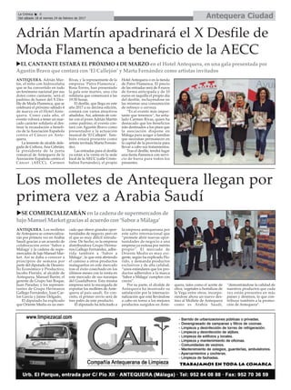 Antequera CiudadLa Crónica 8
Del sábado 18 al viernes 24 de febrero de 2017
çAdrián Martín apadrinará el X Desfile de
Moda Flamenca a beneficio de la AECC
ANTEQUERA. Adrián Mar-
tín, el niño con hidrocefalia
que se ha convertido en todo
un fenómeno nacional por sus
dotes como cantante, será el
padrino de honor del X Des-
file de Moda Flamenca, que se
celebrará el próximo sábado 4
de marzo en el Hotel Ante-
quera. Como cada año, el
evento volverá a tener un mar-
cado carácter solidario al des-
tinar la recaudación a benefi-
cio de la Asociación Española
contra el Cáncer en Ante-
quera.
La teniente de alcalde dele-
gada de Cultura, Ana Cebrián;
la presidenta de la junta
comarcal de Antequera de la
Asociación Española contra el
Cáncer (AECC), Carmen
Rivas, y la representante de la
empresa ‘Patro Flamenca’,
Rosa Torres, han presentado
la gala este martes, una cita
solidaria que comenzará a las
19:30 horas.
El desfile, que llega en este
año 2017 a su décima edición,
contará con varios atractivos
añadidos. Así, además de con-
tar con el joven Adrián Martín
como padrino, el evento con-
tará con Agustín Bravo como
presentador y la actuación
musical de ‘El Callejón’. Tam-
bién estará presente como
artista invitada Marta Fernán-
dez.
Las entradas para el desfile
ya están a la venta en la sede
local de la AECC (calle Cristo-
balina Fernández), el propio
Hotel Antequera o en la tienda
de Patro Flamenca. El precio
de las entradas será de 8 euros
de forma anticipada y de 10
euros en taquilla el propio día
del desfile, incluyéndose en
las mismas una consumición
de refresco o cerveza.
“Es el evento más impor-
tante que tenemos”, ha seña-
lado Carmen Rivas, quien ha
destacado que los beneficios
irán destinados a los pisos que
la asociación dispone en
Málaga para acoger a familias
que necesitan permanecer en
la capital de la provincia para
llevar a cabo sus tratamientos.
Tras el desfile, tendrá lugar
una fiesta flamenca con servi-
cio de barra para todos los
presentes.
uEL CANTANTE ESTARÁ EL PRÓXIMO 4 DE MARZO en el Hotel Antequera, en una gala presentada por
Agustín Bravo que contará con ‘El Callejón’ y Marta Fernández como artistas invitados
Los molletes de Antequera llegan por
primera vez a Arabia Saudí
uSE COMERCIALIZARÁN en la cadena de supermercados de
lujo Manuel Market gracias al acuerdo con ‘Sabor a Málaga’
ANTEQUERA. Los molletes
de Antequera se comercializa-
rán por primera vez en Arabia
Saudí gracias a un acuerdo de
colaboración entre ‘Sabor a
Málaga’ y la cadena de supe-
mercados de lujo Manuel Mar-
ket. Así se daba a conocer a
principios de semana por
parte del diputado de Desarro-
llo Económico y Productivo,
Jacobo Florido, al alcalde de
Antequera, Manuel Barón; el
gerente de Grupo San Roque,
Juan Paradas; y los represen-
tantes de Grupo Hermanos
Gallego Fernández, Juan Car-
los García y Jaime Delgado.
El diputado ha explicado
que Oriente Medio es un mer-
cado que ofrece grandes opor-
tunidades de negocio, pero en
el que es muy difícil introdu-
cirse. De hecho, es la empresa
distribuidora Grupo Herma-
nos Gallego Fernández, adhe-
rida también a ‘Sabor a
Málaga’, la que está abriendo
el camino a otros productos
malagueños en este mercado
tras el éxito cosechado en los
últimos meses con la venta en
este mercado de sus naranjas
del Guadalhorce. Esta misma
empresa será la encargada de
exportar los molletes de Ante-
quera al país saudí. En con-
creto, el primer envío será de
tres palés de este producto.
El diputado ha felicitado a
la empresa antequerana por
este salto internacional que
“promete abrir nuevas opor-
tunidades de negocio a una
empresa ya exitosa por mérito
propio”. El mercado de
Oriente Medio es muy exi-
gente, según ha explicado Flo-
rido, y demanda productos
exclusivos y de alta calidad,
“unos estándares que los pro-
ductos adheridos a la marca
‘Sabor a Málaga’cumplen con
creces”.
Por su parte, el alcalde de
Antequera ha mostrado su
satisfacción por la internacio-
nalización que está llevándose
a cabo en torno a los mejores
productos surgidos en Ante-
quera, tales como el aceite de
oliva, vegetales u hortalizas de
la Vega entre otros, incorpo-
rándose ahora un nuevo des-
tino al Mollete de Antequera
como es Arabia Saudí,
“demostrándose la calidad de
nuestros productos que cada
vez están presentes en más
países y destinos, lo que con-
tribuye también a la promo-
ción de Antequera”.
 