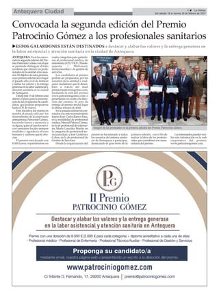 Convocada la segunda edición del Premio
Patrocinio Gómez a los profesionales sanitarios
uESTOS GALARDONES ESTÁN DESTINADOS a destacar y alabar los valores y la entrega generosa en
la labor asistencial y atención sanitaria en la ciudad de Antequera
ANTEQUERA.Yasehaconvo-
cadolasegundaedicióndelPre-
mioPatrocinioGómezconelque
se pretende distinguir el trato
excelente que ofrecen los profe-
sionalesdelasanidadalosusua-
rios.Elobjetivodeestospremios,
cuyaprimeraedicióntuvolugar
el pasado año, es el de destacar
y alabar los valores y la entrega
generosaenlalaborasistencialy
atención sanitaria en la ciudad
deAntequera.
Desdeeste15defebreroestá
abiertoelplazoparalapresenta-
cióndelaspropuestasdecandi-
datos, que podrán proponerse
hasta el 31 de marzo.
Esta iniciativa fue puesta en
marcha el pasado año por los
descendientes de la empresaria
antequerana,PatrocinioGómez,
haciendo honor y memoria a
sufigura,quienalusarlosservi-
cios sanitarios locales siempre
resaltaba y agradecía el trato
humano y cariñoso que le ofre-
cían.
El premio está dotado con
8.000 euros, repartiéndose en
cuatro categorías para galardo-
nar al profesional médico, de
enfermería(ATS/DUE/Fisiote-
rapeuta / Matronas),
técnico/auxiliar y de gestión de
servicios.
Los candidatos al premio
podrán ser propuestos, por los
usuarios de la sanidad o cual-
quier ciudadano que lo desee,
bien a través del mail
premio@patrociniogomez.com,
mediante la web del premio
www.patrociniogomez.com; o
presentandounescritoaladirec-
ción del premio. El acto de
entrega de premio tendrá lugar
la última semana de abril.
Enlapasadaediciónlospre-
miadosconestereconocimiento
fueronJuan CarlosRamosDíaz,
en la modalidad de profesional
médico;ManuelPalomoGómez,
enladeprofesionaldeenferme-
ría; Marta González Martín, en
la categoría de profesional téc-
nico/auxiliar; y José Gutiérrez
Cobos, en la de profesional de
Gestión de Servicios.
Desde la organización del
premio se ha animado a todos
los usuarios del sistema sanita-
rio de Antequera a participar,
destacando el gran éxito de la
primera edición, con el fin de
realzar la labor de los profesio-
nales que consideren son mere-
cedores del premio.
Losinteresadospuedenreci-
bir más información en la web
corporativa del premio:
www.patrociniogomez.com.
Imagen de los premiados en la primera edición del Premio Patrocinio Gómez.
9 ç La Crónica
Del sábado 18 al viernes 24 de febrero de 2017Antequera Ciudad
 