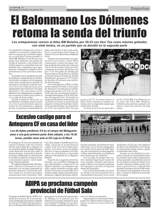 El Antequera CF, tras seis jornadas sin
conocer la derrota, sufre una excesiva
derrota ante el líder de la categoría, en
un encuentro donde el equipo blanqui-
verde demostró mucho más sobre el
terreno de juego. Apesar de la derrota,
el cuadro antequerano se sitúa tercero
en la tabla sacando la ventaja de cinco
y seis puntos al quinto y sexto clasifi-
cado, respectivamente.
El conjunto blanquiverde salió deci-
dido a llevarse el encuentro y así lo
demostró con un juego impecable de
absoluto dominio y control del esfé-
rico, donde las acciones de peligro
antequeranas eran constantes. Sutil,
Luis, Eloy, Juanjo y Juanillo fueron cru-
ciales, a pesar de no acertar frente al
cuadro rival. Pero fue el filial mala-
gueño, en la única acción de peligro
que tuvo, el que se adelantó en el mar-
cador con un brillante e imparable
cabezazo del pichichi de la categoría,
Wokcik.
El guión de la segunda mitad fue
distinto, con un Atlético Malagueño
que salió decidido a acabar por la vía
rápida el partido y un Antequera que
salió a seguir haciendo su juego, pero
donde el cansancio acumulado de la
primera mitad, unido a unas altas tem-
peraturas y algunas decisiones arbitra-
les poco acertadas, decantaron el resul-
tado final a favor de los malagueños
por medio de los goles de Kuki Sala-
zar, tras un rechace en el área pequeña,
y Mula, transformando un penalti por
unas manos que no existieron.
Las acciones de peligro del cua-
dro visitante llegaron por medio de
Luis, Juanillo y Juanfri, que fueron,
junto a Mauro, los mejores jugadores
del Antequera durante la segunda
mitad del encuentro.
Con el final del partido, toca pen-
sar desde el primer momento en el
trascendental encuentro con el sexto
clasificado, el CD Loja, este sábado 8
de abril a las 18:30 horas en El Maulí,
en una jornada donde cuarto y quinto
se enfrentan entre ellos.
Aunque no será definitiva, la jor-
nada sí puede ser fundamental para
los intereses del cuadro antequerano,
se ha preparado un ambiente como el
de las mejores tardes de fútbol en la
ciudad, abriendo ambas gradas (tri-
buna y preferencia) y repartiendo
durante la semana más de 4.000 entra-
das entre los más pequeños en los cole-
gios y colectivos deportivos juveniles
de la ciudad.
El equipo de Fútbol Sala deADIPA, for-
mado por usuarios de la asociación,
se ha proclamado esta semana campeón
provincial de Fútbol Sala para perso-
nas con discapacidad intelectual. El con-
junto ganó a la Asociación Aspromanis
de Málaga en el partido que los
enfrentó en las pistas deportivas de la
Universidad de Málaga con un abul-
tado resultado, quedando el partido con
un 0 a 11 final en el marcador.
Aspromanis es la Asociación Mala-
gueña Pro-Minisválidos Psíquicos y
realiza su labor en la provincia de
Málaga.
Excesivocastigoparael
AntequeraCFencasadellíder
ADIPAseproclamacampeón
provincialdeFútbolSala
Los de Aybar perdieron 3-0 en el campo del Malagueño
pese a una gran primera parte. Este sábado, a las 18:30
horas, partido clave ante el CD Loja en El Maulí
DeportesLa Crónica 36
Del sábado 8 al viernes 21 de abril de 2017
ç
La expedición antequerana volvió a
campear en una pista complicada y
ante un equipo que pretende asegu-
rar su salvación lo antes posible: el
Atlas MB. Bolaños. El envite tuvo dos
partes muy distintas, una donde los
rivales se tutearon y otra donde sólo
el líder impuso su autoridad ante una
plantilla muy competitiva que segu-
ramente conseguirá el objetivo de la
permanencia en las próximas sema-
nas.
El partido estuvo igualado durante
los primeros compases del encuentro,
sin permitir a ninguno de los equipos
tomar más ventaja que la mínima. El
marcador lo inauguró Cayetano Gar-
cía a favor del conjunto local, pero
rápidamente aprovechó Xavi Túa para
igualarlo y, tras una buena acción
defensiva, los antequeranos consiguie-
ron recuperar el balón para poner el
1-2 a cargo de Jesús López.
El trato se mantuvo ‘de tú a tú’, ya
que Bolaños consiguió poner la renta
a su favor aprovechando algunos
errores de Los Dólmenes y, después
de esto, se produjo un intercambio de
goles, pero de dos en dos, entre anda-
luces y manchegos hasta llegar al
minuto 10 con el electrónico reflejando
el 6-6.
A partir de ese momento, los pupi-
los de Lorenzo Ruiz y Darío Mata
comenzaron a tomar una ligera ven-
taja anotando dos tantos por cada uno
a favor de los locales, lo que les llevó
a dominar el ecuador del primer acto
por 7 a 10. Tres goles de ventaja que
fueron capaces de gestionar, e incluso
aumentar, gracias al tanto de Adrián
Santamaría, que puso el 15-19 antes
de marchar al vestuario para disfru-
tar del descanso.
En la reanudación, el BM. Los Dól-
menes aumentó la renta a cinco goles
de diferencia fructificando el primer
ataque para poner el 15 a 20, un con-
traste que iría aumentando progresi-
vamente hasta llegar al 20-27 del ecua-
dor del segundo acto. El partido ya
estaba prácticamente sentenciado. Los
visitantes tuvieron la capacidad de
adquirir ventaja de hasta diez tantos
en los minutos finales, concretamente
en el 20’ con el gol de Xavi Túa que
ponía el 22-32. Ya estaba hecho, el
líder volvió a retomar su camino vic-
torioso ante un dignísimo equipo que
luchó hasta el final.
Victoria final con un marcador
de 25 a 33 del BM. Los Dólmenes en
la pista del Atlas BM. Bolaños,
teniendo como máximo goleador, de
nuevo, a Xavi Túa, esta vez con siete
tantos.
El Balonmano Los Dólmenes
retoma la senda del triunfoLos antequeranos vencen al Atlas BM Bolaños por 25-33 con Xavi Túa como máximo goleador,
con siete tantos, en un partido que se decidió en la segunda parte
 