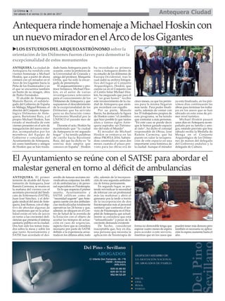 AntequerarindehomenajeaMichaelHoskincon
unnuevomiradorenelArcodelosGigantes
uLOS ESTUDIOS DEL ARQUEOASTRÓNOMO sobre la
orientación de los Dólmenes fueron claves para demostrar la
excepcionalidad de estos monumentos
ANTEQUERA. La ciudad de
Antequera ha rendido este
viernes homenaje a Michael
Hoskin, que a partir de ahora
contará con un mirador en el
Arco de los Gigantes hacia la
Peña de los Enamorados y en
el que se encuentra también
un busto de su imagen, obra
de Pedro Fernández.
El alcalde de Antequera,
Manolo Barón, el subdele-
gado del Gobierno de España
en Málaga, Miguel Briones, el
director del Conjunto Arqueo-
lógico Dólmenes de Ante-
quera, Bartolomé Ruiz, y el
propio Michael Hoskin, han
estado al mediodía de este
viernes presentes en el acto de
inauguración del nuevo mira-
dor, acompañados por los
miembros del Equipo de
Gobierno y concejales del
Ayuntamiento de Antequera,
así como familiares y amigos
de Hoskin que se han trasla-
dado hasta Antequera para la
ocasión, como la profesora de
la Universidad de Granada y
amiga del profesor, Margarita
Orfila, que ha sido la encar-
gada de presentarlo.
El arqueoastrónomo y pro-
fesor británico, Michael Hos-
kin, es el autor de varias
investigaciones relevantes
para el conocimiento de los
Dólmenes de Antequera y que
supusieron el descubrimiento
de la excepcionalidad de los
Dólmenes que ha servido
para su declaración como
Patrimonio Mundial por la
UNESCO el pasado mes de
julio.
Durante el acto, Hoskin ha
manifestado que “la ciudad
de Antequera es mi segundo
hogar” y ha tenido palabras
de cariño hacia Barolomé
Ruiz, del que ha dicho es “la
sonrisa más amplia que
conozco en España”. Hoskin
ha recordado su primera
visita a Antequera dentro de
su estudio de los dólmenes de
Europa Occidental, tras lo
cual cedió su archivo fotográ-
fico del lugar al Conjunto
Arqueológico. Hoskin, que
cuenta ya en el Conjunto con
el Centro Solar Michael Hos-
kin, ha asegurado que para él
es “un gran honor” recibir
este reconocimiento de la ciu-
dad de Antequera que siem-
pre recordará con orgullo.
Por su parte, Manolo
Barón, ha destacado la figura
de Hoskin como “el científico
que hizo posíble lo que tantos
años y tantos siglos Ante-
quera aspiraba: ser Patrimo-
nio del todo el Mundo”.
El mirador de Michael
Hoskin se enmarca en las
obras PROFEA 2016, habién-
dose construído en unos dos
meses cuando el plazo pre-
visto para las obras era de
cinco meses, ya que los permi-
sos para la misma llegaron
más tarde. Para poder finali-
zarlo, además de contar con
los 35 trabajadores propios de
este programa, se ha tenido
que contratar a más personas.
“En este caso se puede decir
que le hemos ganado espacio
al cielo”, ha dicho el concejal
responsable de Obras, José
Ramón Carmona, que ha
puesto en valor la recupera-
ción de este espacio en una
importante zona histórica de
la ciudad. Aunque el mirador
ya está finalizado, en los pró-
ximos días continuarán las
obras para terminar los traba-
jos en los aseos que se han
ubicado en esta zona de pri-
mer nivel turístico.
Michael Hoskin pasará
unos días en Antequera acom-
pañado por su familia y ami-
gos, estando previsto que hoy
sábado reciba la Medalla de
Menga en el Conjunto
Arqueológico de los Dólme-
nes de manos del delegado
del Gobierno andaluz y la
delegada de Cultura.
Antequera CiudadLa Crónica 4
Del sábado 8 al viernes 21 de abril de 2017
ç
El Ayuntamiento se reúne con el SATSE para abordar el
malestar general en torno al déficit de ambulancias
ANTEQUERA. El primer
teniente de alcalde del Ayun-
tamiento de Antequera, José
Ramón Carmona, se reunía en
la mañana del viernes con el
secretario provincial del Sindi-
cato de Enfermería (SATSE),
Juan José Sánchez, y el dele-
gado sindical del área deAnte-
quera, José Ramos, con el obje-
tivo de abordar algunas de
las cuestiones que en la actua-
lidad están en tela de juicio
en torno a las crecientes defi-
ciencias que presenta el sistema
sanitario público en la ciudad.
Dos han sido los temas trata-
dos sobre la mesa y sobre los
que tanto Ayuntamiento y
SATSE han acordado el des-
arrollo de futuras acciones rei-
vindicativas conjuntas: los défi-
cit de ambulancias y de perso-
nal especialista en Fisioterapia.
En lo que respecta el primer
asunto, Ayuntamiento y
SATSE califican como de
“necesidad urgente” queAnte-
quera cuente con dos ambulan-
cias medicalizadas totalmente
operativas las 24 horas y que,
además, se ubiquen en el Cen-
tro de Salud de la avenida de
la Estación con el objeto de
acortar los tiempos de actua-
ción en caso de urgencias,
aspecto clave que se considera
necesario por parte de SATSE
debido a la experiencia arras-
trada en los últimos años; todo
ello, además de la incorpora-
ción de una segunda ambulan-
cia de forma permanente.
En segundo lugar, se pre-
tende reivindicar la necesidad
de reforzar con un profesional
más las mañanas y abrir el
gimnasio por la tarde a través
de la incorporación de dos
fisioterapeutas más al personal
sanitario que conforma el ser-
vicio de Fisioterapia en el Hos-
pital de Antequera, que actual-
mente se considera que está
“infrautilizado” a pesar de la
creciente demanda existente.
De hecho, consideran
inaceptable que, hoy en día,
una persona que necesita la
aplicación de fisioterapia de
forma no demorable tenga que
esperar cuatro meses de espera
para acceder a este servicio,
mientras que en los casos que
pueden tener más demora pero
también es necesaria su aplica-
ción la espera aumenta hasta el
año.
 