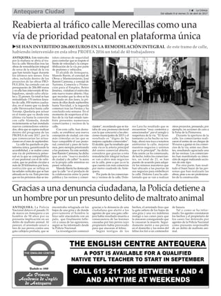 5 ç La Crónica
Del sábado 8 al viernes 21 de abril de 2017Antequera Ciudad
Reabierta al tráfico calle Merecillas como una
vía de prioridad peatonal en plataforma única
uSE HAN INVERITIDO 206.000 EUROS EN LA REMODELACIÓN INTEGRAL de este tramo de calle,
habiendo intervenido en esta obra PROFEA 2016 un total de 40 trabajadores
ANTEQUERA. Este miércoles
por la mañana se abría al tra-
fico la calle Merecillas tras las
obras de remodelación integral
de cerca de la mitad de la vía
que han tenido lugar durante
los últimos seis meses. Esta
obra, incluida dentro de los
proyectos de las obras PRO-
FEA 2016, ha contado con un
presupuesto de 206.000 euros
y en ella han intervenido 40 tra-
bajadores, siendo ocho oficia-
les y 32 peones. En total se han
remodelado 170 metros linea-
les de calle, 850 metros cuadra-
dos, en el tramo que va desde
calle Herrezuelos hasta calle
Toronjo. Quedaría por actuar
en el tramo que va desde esta
última vía hasta la conexión
con calle Alameda, donde
recientemente se han instalado
nuevos contenedores soterra-
dos, obra que se espera realizar
dentro del programa de las
PROFEA de este 2017, por lo
que comenzarían las actua-
ciones en el mes de septiembre.
La calle ha quedado en pla-
taforma única, garantizando la
accesibilidad, y se reabre como
una vía de preferencia petao-
nal en la que se compatibiliza
el uso peatonal con el de vehí-
culos, que no podrán circular a
más de 20 kilómetros por hora,
restricción que se refleja en
las señales verticales que se han
ubicado en la vía. Está previsto
que en los próximos días se ins-
talen cámaras de seguridad
para controlar que se respete el
límite de velocidad y la compa-
tibilización de la vía por parte
de peatones y vehículos.
El alcalde de Antequera,
Manolo Barón, el concejal de
Obras y Mantenimiento, José
Ramón Carmona, y concejal de
Turismo, Comercio y Promo-
ción para el Empleo, Belén
Jiménez, visitaban el miércoles
este nuevo tramo abierto. Hay
que recordar que la obra se ha
realizado en dos fases, la pri-
mera de ellas desde septiembre
hasta Navidad, y la segunda
comenzó tras las Fiestas y ha
concluído esta semana. En el
momento de reapertura al trá-
fico de la vía han estado tam-
bién presentes numerosos
comerciantes y vecinos de la
calle.
Con esta calle, han desta-
cado, se establece una nueva
concepción de ciudad, con vías
más cómodas en las que se
hace compatible el uso peato-
nal, comercial y paso de turis-
mos, pero siempre priorizando
a los peatones. En este sentido,
José Ramón Carmona, ha dicho
que en este “nuevo modelo
de ciudad y de calles” la acera
es la propia calle mientras no
pasen vehículos.
Manolo Barón ha destacado
que la calle “es el producto de
la colaboración entre la parte
pública y los vecinos y comer-
ciantes”, recordando que se tra-
taba de una promesa electoral
con la que concurrió a las elec-
ciones municipales de 2015 y el
resultado es “digno de las
mejores capitales comerciales”.
El alcalde, que ha resaltado que
esta vía es la arteria principal
del centro comercial abierto,
considera que gracias a esta
remodelación integral incluso
se van a abrir más negocios
en la calle, pese a que ya es la
que cuenta con más comercios
por metro cuadrado de Ante-
quera.
Por parte de los comercian-
tes y vecinos de la calle, Dolo-
res Lara ha resaltado que se
encuentran “muy contentos y
emocionados” por el arreglo y
reapertura de la vía. “El Ayun-
tamiento ya ha hecho su tra-
bajo, ahora nos toca a nosotros
ambientar la calle, mejorar
nuestros negocios y unirnos
que es lo principal”, ha dicho.
Esta unión ya ha comenzado,
de hecho, todos los comercian-
tes, un total de 21, se han
puesto de acuerdo para adqui-
rir los mismos maceteros que
han ubicado a las puertas de
sus negocios para embellecer
la calle. Dolores Lara ha ade-
lantado que se van a realizar
otros proyectos, pensando, por
ejemplo, en acciones de cara a
la Feria de la Primavera.
Durante la apertura de la
calle, los comerciantes reali-
zaron el sorteo de un cheque de
50 euros a gastar en los comer-
cios de la vía, entre sus clien-
tes, resultando agraciada una
de las vecinas. Los comercian-
tes han manifestado su inten-
ción de seguir realizando accio-
nes de este tipo.
Por otra parte, han resal-
tado el buen hacer de las per-
sonas que han realizado las
obras, pese a no ser profesiona-
les de la construcción.
Gracias a una denuncia ciudadana, la Policía detiene a
un hombre por un presunto delito de maltrato animal
ANTEQUERA. La Policía
Nacional detuvo el pasado 31
de marzo en Antequera a un
hombre de 58 años por su
presunta implicación en un
delito de maltrato animal. Al
parecer, el arrestado azuzó a
tres de sus perros contra una
gata callejera preñada, que se
encontraba refugiada en los
bajos de una grúa y de donde
previamente el hombre le
hizo salir atacándola con un
palo, que finalmente falle-
ció a causa de las agresiones,
según se ha informado desde
la Policía Nacional.
La investigación comenzó
gracias a la denuncia de una
ciudadana que alertó a los
agentes de que una gata calle-
jera había resultado muerta a
consecuencia de las lesiones
causadas por tres perros cuyo
propietario había provocado
para que atacaran al felino.
Según testigos de los
hechos, el arrestado hizo que
la gata saliera de los bajos de
una grúa y una vez indefensa
instigó a sus canes para que
la atacaran consiguiendo que
le causaran la muerte. Segui-
damente metió a sus perros
en el domicilio y los restos del
felino los tiró a un contenedor
de basura.
Tal y como se ha infor-
mado, los agentes constataron
los hechos y el propietario de
los canes fue detenido por
agentes de la Policía Nacional
como presunto responsable
de un delito de maltrato ani-
mal.
 