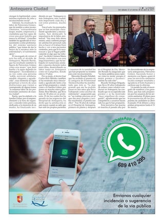 11 ç La Crónica
Del sábado 22 al viernes 28 de abril de 2017Antequera Ciudad
otorgan la legitimidad, como
máxima expresión de valor y
reconocimiento social”.
Además, ha ensalzado la
labor de Patrocinio Gómez,
que da nombre a estos recono-
cimientos, “extraordinaria
mujer, madre, empresaria y
ciudadana que fue capaz de
crear una gran familia que
nunca la olvidará”. González
también ha agradecido el reco-
nocimiento a estos profesiona-
les del sistema sanitario
público “que tratan de dar lo
mejor de sí mismos ante la
enfermedad y el sufrimiento
ajeno”.
El encargado de cerrar el
acto ha sido el alcalde de
Antequera, Manolo Barón,
que ha resaltado también la
figura de Patrocinio Gómez
como una mujer “que dejó
huella y la sigue dejando en
Antequera”, recordándola a
su vez como una persona
"noble, servicial, solidaria,
amable, elegante y agrade-
cida", cuya memoria se logra
perpetuar a través de unas
distinciones que vienen a
corresponder de alguna forma
"la inmensa labor de los pro-
fesionales sanitarios de nues-
tra ciudad".
Barón, que ha alabado a la
familia Gómez por el empren-
dimiento a la hora de organi-
zar y conceder estos premios,
dedicados a la memoria de su
madre, ha finalizado inci-
diendo en que “Antequera es
más Antequera, más ciudad,
más importante cada día, y
con estos premios, mucho
más”.
Tras el acto, los premiados
que se han mostrado clara-
mente agradecidos y emocio-
nados, han destacado la
importancia de la labor asis-
tencial. “Soy muy feliz ahora
mismo, estoy contenta porque
mi satisfacción personal cada
día es hacer el trabajo bien
hecho y ver a mis pacientes
contentos, pero que te lo reco-
nozcan y que lo hagan públi-
camente es algo que me rubo-
riza”, ha dicho Carmen María
Parejo, enfermera con una
larga trayectoria y que ha tra-
bajado en numerosas unida-
des y puestos durante todos
estos años, desarrollando su
labor tanto en Antequera
como en Campillos, donde
estuvo 15 años.
Por su parte, el doctor José
Carlos Ríos Méndez también
se ha mostrado muy emocio-
nado y agradecido tanto a los
que lo han propuesto y votado
como a la familia Gómez por
poner en marcha estos galar-
dones. Ríos Méndez, que lleva
más de 30 años en su profe-
sión, 25 de los cuáles los ha
pasado en las urgencias del
Hospital de Antequera, ha
dicho que la satisfacción es
aún mayor cuando se sabe que
han sido los propios pacientes
y usuarios de la sanidad los
que han propuesto su nombre
para este reconocimiento.
Mercedes Rosado Peñafiel,
que ha recibido el premio en
la categoría de Profesional
Técnico/Auxiliar ha manifes-
tado que éste es “lo más
grande que me ha podido
pasar en mis años que llevo
trabajando como auxiliar de
enfermería”, asegurando que
es “un trabajo precioso en el
que das muy poquito y reci-
bes muchísimo, el premio son
ellos”. Tras 30 años de trabajo
en el Hospital de Antequera,
primero en planta y después
en el Hospital de Día, Merce-
des Rosado ha asegurado que
“no tiene palabras para expre-
sar cómo se siente, porque el
mejor premio y reconoci-
miento ha sido éste”.
Ricardo Verdugo Delgado,
que lleva 20 años trabajando
de enlace como celador-con-
ductor en Antequera, ha con-
fesado que no se esperaba este
premio y se ha mostrado
“muy orgulloso de conse-
guirlo”, agradeciendo que los
compañeros y usuarios hayan
sido los que lo han propuesto.
Esta iniciativa fue puesta
en marcha el pasado año por
los descendientes de la empre-
saria antequerana, Patrocinio
Gómez, haciendo honor y
memoria a su figura, quien al
usar los servicios sanitarios
locales siempre resaltaba y
agradecía el trato humano y
cariñoso que le ofrecían.
Un jurado ha sido el encar-
gado de nombrar a los gana-
dores, que han sido propues-
tos por los usuarios de los ser-
vicios sanitarios. El plazo para
la presentación de las pro-
puestas de candidatos se abrió
el pasado 15 de febrero y éstos
podían proponerse hasta el 31
de marzo.
 