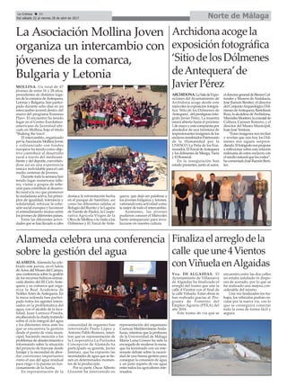 Norte de MálagaLa Crónica 34
Del sábado 22 al viernes 28 de abril de 2017
çLa Asociación Mollina Joven
organiza un intercambio con
jóvenes de la comarca,
Bulgaria y Letonia
MOLLINA. Un total de 47
jóvenes de entre 16 y 28 años,
procedentes de distintos luga-
res de la comarca deAntequera,
Letonia y Bulgaria, han partici-
pado durante ocho días en un
intercambio juvenil dentro del
marco del programa Erasmus
Plus+. El encuentro ha tenido
lugar en el Centro Eurolatino-
americano de Juventud ubi-
cado en Mollina, bajo el título
‘Shaking the town’.
El intercambio, organizado
por laAsociación Mollina Joven
y cofinanciado con fondos
europeos ha tenido como obje-
tivo contribuir al desarrollo
rural a través del medioam-
biente y del deporte, convirtién-
dose así en una experiencia
única e inolvidable para el casi
medio centenar de jóvenes.
Durante toda la semana han
tenido lugar numerosos talle-
res, visitas y grupos de refle-
xión para contribuir al desarro-
llo rural a la vez que promover
la ciudadanía activa, los princi-
pios de igualdad, tolerancia y
solidaridad, reforzar la cohe-
sión social europea y favorecer
el entendimiento mutuo entre
los jóvenes de diferentes países.
Entre las diferentes activi-
dades que se han llevado a cabo
destaca la reforestación hecha
en el parque de Santillán, así
como las diferentes salidas al
Refugio del Burrito y la Laguna
de Fuente de Piedra, la Coope-
rativa Agrícola Virgen de la
Oliva de Mollina o la visita a los
Dólmenes y El Torcal de Ante-
quera, que dejó sin palabras a
los jóvenes búlgaros y letones,
valorando esta actividad como
la mejor de todo el intercambio.
Asimismo, los jóvenes
pudieron conocer el Miércoles
Santo antequerano para invo-
lucrarse en nuestra cultura.
Finalizaelarreglodela
calle queune4Vientos
conViñuelaenAlgaidas
Vva. DE ALGAIDAS. El
Ayuntamiento de Villanueva
de Algaidas ha finalizado el
arreglo del tramo que une la
calle 4 Vientos con el final de
la calle Viñuela. Estas obras se
han realizado gracias al Pro-
grama de Fomento del
Empleo Agrario (PFEA) del
año 2016.
Este tramo de vía que se
encuentra entre las dos calles
no estaba asfaltado ni dispo-
nía de acerado, por lo que se
ha realizado una mejora con-
siderable del mismo.
Una vez finalizados los tra-
bajos, los vehículos podrán cir-
cular por la nueva vía, con lo
que se conseguirá conectar
toda la zona de forma fácil y
segura.
Archidonaacogela
exposiciónfotográfica
‘SitiodelosDólmenes
deAntequera’de
JavierPérez
ARCHIDONA.LaSaladeExpo-
siciones del Ayuntamiento de
Archidona acoge desde este
miércoles la exposición fotográ-
fica ‘Sitio de los Dólmenes de
Antequera’,delprestigiosofotó-
grafo Javier Pérez. La muestra
estará abierta hasta el próximo
1demayoyestácompuestapor
alrededor de una treintena de
impresionantes imágenes de los
enclavesnombradosPatrimonio
de la Humanidad por la
UNESCO: La Peña de los Ena-
morados,ElTorcaldeAntequera
y los dólmenes de Menga, Viera
y El Romeral.
En la inauguración han
estado presentes, junto al autor,
eldirectorgeneraldeBienesCul-
turales y Museos deAndalucía,
José Ramón Benítez; el director
delConjuntoArqueológicoDól-
menesdeAntequera,Bartolomé
Ruiz; la alcaldesa deArchidona,
MercedesMontero;laconcejalde
Cultura, Carmen Romero, y el
director del Museo Municipal,
Juan José Ventura.
“Estas imágenes nos invitan
y revelan que aún hoy los Dól-
menes nos siguen sorpren-
diendo.Elfotógrafonospropone
a reflexionar sobre esta relación
milenaria de estos enclaves con
el medio natural que los rodea”,
hacomentadoJoséRamónBení-
tez.
Alameda celebra una conferencia
sobre la gestión del agua
ALAMEDA. Alameda ha cele-
brado este jueves, en el Salón
deActos del Museo del Campo,
una conferencia sobre la gestión
de los recursos hídricos enmar-
cada dentro del III Ciclo Ante-
quera y su comarca que orga-
niza la Real Academia de
NoblesArtes deAntequera. En
la mesa redonda han partici-
pado todos los agentes intere-
sados en la problemática del
agua, con el alcalde de la loca-
lidad, Juan Lorenzo Pineda,
encabezando la charla tratando
sobre el ciclo integral del agua
y los diferentes retos ante los
que se encuentra la gestión
desde el punto de vista muni-
cipal, haciendo mención a los
problemas de abastecimiento e
informando sobre la situación
del proyecto de trasvase desde
Iznájar y la necesidad de abor-
dar cuestiones importantes
como el uso del agua residual
para riego o la puesta en fun-
cionamiento de la Aceña.
En representación de la
comunidad de regantes han
intervenido Paulo López y
Antonio Pablo Romero, mien-
tras que en representación de
la Cooperativa La Purísima
Concepción de Alameda ha
participado su gerente, Javier
Jiménez, que ha expuesto las
necesidades de agua que se tie-
nen en determinados momen-
tos de la producción.
Por su parte, Óscar Alberto
Llorente ha intervenido en
representación del organismo
Cuencas MediterráneasAnda-
luzas, mientras que la profesora
de la Universidad de Málaga
María Luisa Gómez ha sido la
encargada de moderar la mesa,
que ha terminado con un inte-
resante debate sobre la necesi-
dad de una buena gestión para
conseguir la concesión de agua
y un justo reparto de ese agua
entre todos los agricultores inte-
resados.
 