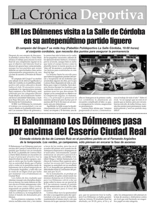 La Crónica DeportivaLA CRÓNICA - Del sábado 22 al viernes 28 de abril de 2017 - Pág. 35
El campeón del Grupo F se mide hoy (Pabellón Polideportivo La Salle Córdoba, 19:00 horas)
al conjunto cordobés, que necesita dos puntos para asegurar la permanencia
El Balonmano Los Dólmenes pasa
por encima del Caserío Ciudad Real
Después de una semana de descanso,
la plantilla Lorenzo Ruiz y Darío Mata
retoma el trabajo para encarar la recta
final de una competición regular en la
que el objetivo del liderato final se
alcanzó sin apuros hace varias jornadas,
aunque los tres partidos que restan
deberán ser aprovechados como serios
entrenamientos preparatorios de cara
a la fase de ascenso a División de Honor
Plata.
El campeón del Grupo F se medirá
este sábado 22 de abril al Agrifluide La
Salle de Córdoba en el pabellón polide-
portivo del centro educativo donde
radica el club. El encuentro corres-
pondiente a la vigesimoctava jornada
dará comienzo a las 19:00 horas y será
arbitrado por los colegiados Héctor
Fraile Muñoz, de la Federación Territo-
rial de la Comunidad Valenciana, y Juan
José Bajo Morales, de la Federación
Territorial de Extremadura.
El BM. Los Dólmenes ha retomado
el trabajo con normalidad y con un
nuevo diseño en la planificación sema-
nal. Las sesiones físicas de gimnasio y
la carrera han sido la tónica en la vuelta
de las pequeñas vacaciones, además de
los ejercicios técnico-tácticos y el ensayo
previo al envite, aunque bien es cierto
que tanto el cuerpo técnico como la
plantilla tienen la mente puesta en el
‘play-off’de ascenso y ya prueban nue-
vas tácticas para examinarlas en este
final de liga.
La Semana Santa ha servido para
que todos los jugadores puedan descan-
sar y recuperarse de las molestias que
arrastraban algunos de ellos, por lo que
Lorenzo Ruiz dispondrá de toda su arti-
llería para viajar a Córdoba. Será deci-
sión técnica barajar los hombres que
finalmente entren en convocatoria y
quiénes sean los que descansan. El
equipo ya ha conseguido su objetivo en
la competición regular, es matemá-
tico, y lo principal es preservar el
máximo potencial para luchar por el
ascenso del 19 al 21 de mayo en un esce-
nario aún por determinar.
Agrifluide La Salle ocupa la duodé-
cima posición con 21 puntos tras 10 vic-
torias, un empate y 16 derrotas, una de
ellas enAntequera en la primera vuelta.
Los cordobeses le plantearán un
encuentro complicado al líder, ya que,
si consiguieran la victoria, asegurarían
su permanencia.
Lorenzo Ruiz afirma que “estamos
preparando el sector y sistematiza-
mos el trabajo de todo el año”. Sobre el
rival, “es un equipo que no está en el
puesto que se merece, pero por circuns-
tancias está ahí, de todas formas, nece-
sita dos puntos para permanecer mate-
máticamente y será un partido muy
difícil”.
El Balonmano Los Dólmenes pasó por
encima del Caserío Ciudad Real en un
partido que finalizó con un resultado
de 30-20. La plantilla de Lorenzo Ruiz
y Darío Mata dominó un encuentro en
el que el principal atractivo fue la
deportividad de ambos equipos, aun-
que es cierto que los locales impusie-
ron su autoridad desde que el balón
echó a rodar en la penúltima tarde de
balonmano de la actual temporada en
el Fernando Argüelles, y todo ello con
la visita de un digno rival que lucha
por mantener vivo el balonmano en
Ciudad Real.
Los clubes de dos ciudades que
intentan resurgir esta disciplina depor-
tiva en tierras con tanta historia se die-
ron cita en el fortín antequerano vién-
dose las caras como viejos rivales,
augurando un partido difícil, pero el
conjunto antequerano tuvo la capaci-
dad, la confianza y la tranquilidad de
tomar el mando sin demasiados pro-
blemas.
En los primeros compases, la dife-
rencia oscilaba entre dos y tres tantos
a favor de los verdes, pero fue en el
ecuador del primer acto cuando los de
Antequera empezaron a despegarse en
el marcador, concretamente cuando
endosaron un atractivo parcial 4-0 a
cargo de Nacho Soto, con doblete, Cris-
tóbal Ortega y Adrián Santamaría. Los
chicos de Lorenzo Ruiz supieron apro-
vechar los errores del Caserío para
imponer su autoridad con un resultado
de 12 a 6, horquilla que gestionaron sin
dificultades hasta la conclusión del pri-
mer acto por 14 a 9.
En la reanudación, se produjo un
intercambio de goles conservando las
mismas distancias en el electrónico,
pero Los Dólmenes volvió a dar un
golpe sobre la mesa con un parcial de
8-2, fue entonces cuando el partido
quedó sentenciado con un 26-14 a falta
de diez minutos para el final del
encuentro.
Lorenzo Ruiz tuvo la oportunidad
de rotar a sus jugadores para dar opor-
tunidad a los que menos compiten,
manteniendo el mismo nivel y con una
frescura de la que carecían los manche-
gos, que no quisieron tirar la toalla,
pero Los Dólmenes ya había garanti-
zado su victoria. El resultado final fue
abultado, un 30-20, pero, al fin y al
cabo, los antequeranos sólo piensan en
la fase de ascenso y disfrutaron contra
un rival que está haciendo un magní-
fico papel en esta categoría.
BMLosDólmenesvisitaaLaSalledeCórdoba
ensuantepenúltimopartidoliguero
Cómoda victoria de los de Lorenzo Ruiz en el penúltimo partido en el Fernando Argüelles
de la temporada. Los verdes, ya campeones, sólo piensan en encarar la fase de ascenso
 
