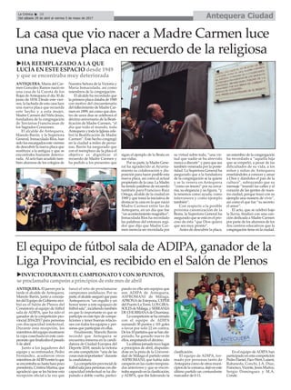 Antequera CiudadLa Crónica 10
Del sábado 29 de abril al viernes 5 de mayo de 2017
çLa casa que vio nacer a Madre Carmen luce
una nueva placa en recuerdo de la religiosa
ANTEQUERA. María del Car-
men González Ramos nació en
una casa de la Cuesta de los
Rojas deAntequera el día 30 de
junio de 1834. Desde este vier-
nes, la fachada de esta casa luce
una nueva placa que recuerda
este hecho y a esta mujer,
Madre Carmen del Niño Jesús,
fundadora de la congregación
de Terciarias Franciscanas de
los Sagrados Corazones.
El alcalde de Antequera,
Manolo Barón, y la Superiora
General, Inmaculada Ríos, han
sido los encargados este viernes
de descubrir la nueva placa que
sustituye a la antigua y que se
encontraba bastante deterio-
rada. Al acto han acudido tam-
bién alumnos de los colegios de
Nuestra Señora de la Victoria y
María Inmaculada, así como
miembros de la congregación.
El alcalde ha recordado que
la primera placa databa de 1949
con motivo del cincuentenario
del fallecimiento de Madre Car-
men en 1899, así como que den-
tro de unos días se celebrará el
décimo aniversario de la Beati-
ficación de Madre Carmen, “el
día que todo el mundo, toda
Antequera y toda la Iglesia cele-
bró la Beatificación de Madre
Carmen”. Este hecho congregó
en la ciudad a miles de perso-
nas. Barón ha asegurado que
con el reemplazo de la placa el
objetivo es dignificar el
recuerdo de Madre Carmen y
ha pedido a los presentes que
sigan el ejemplo de la Beata en
sus vidas.
Por su parte, la Madre Gene-
ral ha agradecido al Ayunta-
miento su colaboración y dis-
posición para hacer posible esta
nueva placa, así como al actual
propietario de la casa. La Madre
ha tenido palabras de recuerdo
también para Francisco Ruiz
Ortega, alcalde de la ciudad en
1949 y que tomó la iniciativa de
destacar la casa en la que nació
Madre Carmen entre las de
Antequera, en un día que fue
“un acontecimiento magnífico”.
Inmaculada Ríos ha recordado
las palabras del entonces regi-
dor que dijo que Madre Car-
men merecía ser recordada por
su virtud sobre todo, “una vir-
tud que nadie se ha atrevido
nunca a discutir” y para que sea
también venerada por la poste-
ridad. La Superiora General ha
asegurado que a la fundadora
de la congregación se la quiere
y se la venera en Antequera
“como un tesoro” por su cerca-
nía, su elegancia y su figura, “y
la tenemos como ayuda, como
intercesora y como ejemplo
también”.
Con respecto a la posible
próxima canonización de la
Beata, la Superiora General ha
asegurado que se está en el pro-
ceso de ésta “que Dios quiera
que sea muy pronto”.
Antes de descubrir la placa,
un miembro de la congregación
ha recordado a “aquella hija
que se empeñó, a pesar de las
dificultades de su vida, a los
niños y niñas de Antequera
enseñándoles a conocer y amar
a Dios y dándoles el pan de la
cultura”, subrayando que su
mensaje “inundó las calles y el
corazón de las gentes de nues-
tra ciudad, porque trazó con su
ejemplo una manera de vivir”,
así como el que fue “su secreto:
el amor”.
El acto, que se celebró bajo
la lluvia, finalizó con una can-
ción dedicada a Madre Carmen
por parte de los alumnos de los
dos centros educativos que la
congregación tiene en la ciudad.
uHA REEMPLAZADO A LA QUE
LUCÍA EN ESTE ESPACIO desde 1949
y que se encontraba muy deteriorada
El equipo de fútbol sala de ADIPA, ganador de la
Liga Provincial, es recibido en el Salón de Plenos
ANTEQUERA. El jueves por la
tarde el alcalde de Antequera,
Manolo Barón, junto a conceja-
lesdelEquipodeGobiernoreci-
bió en el Salón de Plenos del
Consistorio al equipo de fútbol
sala de ADIPA, que ha sido el
ganador de la competición pro-
vincial 2016/2017 para personas
con discapacidad intelectual.
Durante esta recepción, los
miembrosdelequipomostraron
la copa cosechada en este cam-
peonatoquefinalizabaelpasado
6 de abril.
Junto a los jugadores del
equipo y su entrenador, Pedro
Fernández, acudieron otros
miembrosdeADIPAentreloque
seencontrabasuhastahacepoco
presidenta,CristinaMarina,que
agradeció que se les hiciese esta
recepción oficial a la vez que
lanzó el reto de proclamarse
campeones andaluces. Por su
parte,elalcaldeaseguróquepara
Antequera es “un orgullo y un
honor tener a este equipazo de
fútbolsala”,incidiendotambién
en que lo importante es que se
participe en este tipo de compe-
ticiones y tener buenas relacio-
nes con todos los equipos y per-
sonas que participan en ellas.
Finalmente, Manolo Barón
recordó que Antequera se
encuentra inmersa en la candi-
datura de Ciudad Europea del
Deporte 2018, siendo la victoria
en esta competición “una de las
cosasmásimportantes”durante
la candidatura.
Lacompeticiónprovincialde
fútbolsalaparapersonascondis-
capacidad intelectual se ha dis-
putado a doble vuelta, partici-
pando en ella seis equipos que
son ADIPA de Antequera,
ASPROMANI de Málaga,
APRONAde Estepona, CEPER
delPuertoLaTorre,LOSGIRA-
SOLESdeMálaga,ySERRANIA
DECHURRIANAdeChurriana.
Lacompeticiónsehacerrado
con el equipo de ADIPA
sumando 30 puntos y 101 goles
a favor por solo 22 en contra.
Delos10partidosquesehandis-
putado, ha ganado nueve de
ellos, empatando el décimo.
Laúltimajornadatuvolugar
a principios de abril, dispután-
dose en la pista de la Universi-
dad de Málaga el partido entre
ASPROMANI, que había sido
campeónenlascuatrotempora-
das anteriores y que se encon-
trabasegundoenlaclasificación,
y ADIPA, que iba liderando la
clasificación.
El equipo de ADIPA, for-
mado por personas tanto de
Antequeracomodeotrosmuni-
cipiosdelacomarca,dejóeneste
último partido un contundente
marcador de 0-11.
En el equipo de ADIPA han
participadoenestacompetición
PedroDaniel,PacoWert,Luismi,
Rabaneda, Conchi, J.A. Díaz,
Francisco,Vicente,JesúsMuñoz,
Sergio Domínguez y M.A.
Conde.
uINVICTO DURANTEELCAMPEONATO Y CON 30 PUNTOS,
se proclamaba campeóna principiosde este mesde abril
 