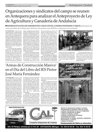 Antequera CiudadLa Crónica 16
Del sábado 29 de abril al viernes 5 de mayo de 2017
ç
uREPRESENTANTES DE DIFERENTES COLECTIVOS, UNIDOS PODEMOS Y EQUO participan en
unas jornadas de trabajo para detectar los puntos más débiles y mejoras en la reforma
Organizaciones y sindicatos del campo se reunen
enAntequera para analizar elAnteproyecto de Ley
deAgricultura y Ganadería deAndalucía
ANTEQUERA. Diferentes
organizaciones y sindicatos del
sector agrícola se han reunido
este viernes enAntequera para
analizar el anteproyecto de Ley
de Agricultura y Ganadería de
Andalucía. Representantes de
diferentes colectivos y partidos
políticos han celebrado unas
jornadas en la sede que la Con-
federación General del Trabajo
(CGT) tiene en la ciudad, en
calle Fresca.
A la reunión han asistido,
entre otros, el representante del
Sindicato de Obreros del
Campo de Andalucía (SOT
SATAndalucía) y La Vía Cam-
pesina, Federico Pacheco; el
secretario de organización de
la Unión de Agricultores y
Ganaderos de Andalucía
(COAG Andalucía), Eduardo
Lópe;, la diputada nacional de
Unidos Podemos Eva García
Sempere; la diputada provin-
cial de IU Teresa Sánchez y la
parlamentaria de Equo Anda-
lucía Carmen Molina, además
del portavoz de IU en el Ayun-
tamiento de Antequera, Fran
Matas, quien ha destacado la
importancia de que estas jorna-
das se celebren en Antequera,
“una ciudad eminentemente
agrícola, con una Vega que es
de las más ricas y que ha sido
objeto de especulación durante
muchísimos años”.
Durante la jornada, los par-
ticipantes han analizado los
puntos más débiles y los aspec-
tos a mejorar delAnteproyecto
de Ley, que actualmente se
encuentra en tramitación.
“Consideramos que es una
oportunidad para tener un
debate a fondo sobre la situa-
ción de la Agricultura y la
Ganadería en Andalucía, y
pensamos que a este antepro-
yecto le falta mucho. Hacen
falta políticas públicas sobre
Agricultura y Ganadería por-
que estamos en un contexto
general donde el pequeño agri-
cultor está desapareciendo y la
agroindustria de manos de
las multinacionales está ocu-
pando todo el terreno con un
extractivismo de recursos terri-
ble y una explotación de traba-
jadores inaceptable”, ha mani-
festado Federico Pacheco.
En este sentido, el represen-
tante del SOC SAT ha abogado
por avanzar hacia una protec-
ción del pequeño campesinado
y un control de la comerciali-
zación y los precios, además de
un sistema que garantice “no
sólo infraestructura y tecnolo-
gía en el medio rural, sino tam-
bién servicios a sus habitantes
y una renta digna al agricul-
tor”.
“Se está produciendo una
concentración de los recursos
de la tierra en muy pocas
manos en toda Europa. Hoy
más que nunca es necesaria
una reforma agraria”, ha fina-
lizado Pacheco.
‘Armas de Construcción Masiva’
en el Día del Libro del IES Pintor
José María Fernández
ANTEQUERA. Como cada
año, el IES Pintor José María
Fernández ha celebrado el Día
Internacional del Libro lle-
vando a cabo una serie de acti-
vidades encaminadas a fomen-
tar la lectura y el amor hacia los
libros en los alumnos. En este
sentido, el centro ha puesto en
marcha un proyecto titulado
‘Almacén de Armas de Cons-
trucción Masiva’en el que se ha
reflexionado sobre la influencia
que ejercen los libros en las per-
sonas que los leen y la infinidad
de emociones, valores y expe-
riencias que pueden aportar.
Para dicho proyecto, se ha
colocado en las paredes del ins-
tituto un gran mural en el que
los alumnos han ido colocando
sus diferentes “armas de cons-
trucción masiva”, que contie-
nen lecturas de libros que ayu-
dan a construir valores y emo-
ciones.Asimismo, en una ima-
gen de caja fuerte se han colo-
cado diversas imágenes asocia-
das a la recomendación de un
libro a las que se accede a tra-
vés de la aplicación
AURASMA.
Además de esta actividad,
el miércoles tuvo lugar el ‘Día
de Lecturas: 9 salas de lectu-
ras para 9 profesores lectores’,
en las que los alumnos han
podido disfrutar de una hora
de lectura con un profesor lec-
tor, una actividad que se conso-
lida en el centro, ya que se ha
realizado con éxito en años
anteriores.
Para la celebración del Día
del Libro también se ha organi-
zado el V Concurso de Marca-
dores, cuyo lema este año ha
sido ‘La vida te da raíces; los
libros, alas’, en el que se han
concedido seis premios y tres
accésits.
Gloria Fuertes también ha
estado presente en la semana
del libro, al cumplirse este año
el centenario de su nacimiento.
Los alumnos del centro han rea-
lizado varios trabajos en las
diferentes materias que se han
expuesto en un gran mural
dedicado a la autora.
 