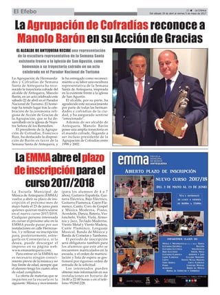 21 ç La Crónica
Del sábado 29 de abril al viernes 5 de mayo de 2017El Efebo
LaEMMAabreelplazo
deinscripciónparael
curso2017/2018
La Agrupación de Cofradías reconoce a
Manolo Barón en su Acción de Gracias
La Agrupación de Hermanda-
des y Cofradías de Semana
Santa de Antequera ha reco-
nocido la trayectoria cofrade del
alcalde de Antequera, Manolo
Barón, en un acto celebrado este
sábado 22 de abril en el Parador
Nacional de Turismo. El home-
naje ha tenido lugar tras la cele-
bración de la ceremonia reli-
giosa de Acción de Gracias de
la Agrupación, que se ha de-
sarrollado en la iglesia de Nues-
tra Señora de los Remedios.
El presidente de la Agrupa-
ción de Cofradías, Francisco
Ruiz, ha destacado la disposi-
ción de Barón en favor de la
Semana Santa de Antequera, y
le ha entregado como reconoci-
miento a su labor una escultura
representativa de la Semana
Santa de Antequera, inspirada
en la existente frente a la iglesia
de San Agustín.
El alcalde, por su parte, ha
agradecido este reconocimiento
por parte de todas las herman-
dades y cofradías de la ciu-
dad, y ha asegurado sentirse
“emocionado”.
Además de ser alcalde de
Antequera, Manolo Barón
posee una amplia trayectoria en
el mundo cofrade, llegando a
ser incluso presidente de la
Agrupación de Cofradías entre
1998 y 2002.
La Escuela Municipal de
Música de Antequera (EMMA)
vuelve a abrir su plazo de ins-
cripción el próximo mes de
mayo hasta el 23 de junio para
quienes quieran matricularse
en el nuevo curso 2017/2018.
Cualquier persona interesada
en cursar el próximo año en la
EMMA puede pasar por sus
instalaciones en calle Herrezue-
los, 1 y rellenar su inscripción
para, posteriormente, entre-
garla en Conserjería o, si lo
desea, puede descargar el
impreso en su página web:
www.emmantequera.com.
Para entrar en la EMMA no
es necesario ningún conoci-
miento previo de la música y no
hay límite de edad, siempre que
el alumno tenga los cuatro años
de edad cumplidos.
La oferta de materias que se
imparten en la escuela es la
siguiente: Música y movimiento
(para los alumnos de 4 a 7
años), Guitarra Española, Gui-
tarra Eléctrica, Bajo Eléctrico,
Guitarra Flamenca, Cajón Fla-
menco, Canto, Coro de Gospel
y Música Moderna, Piano,
Acordeón, Danza, Batería, Vio-
lonchelo, Violín, Viola, Armo-
nía y Jazz, Teclado Moderno,
Viento Metal y Viento Madera,
Cante Flamenco, Lenguaje
Musical, Banda de Música y
Banda de Cornetas y Tambores.
El período de inscripción
será obligatorio también para
los alumnos que este año se
encuentren matriculados en la
escuela, y el orden de matricu-
lación y lista de espera se ges-
tionará por riguroso orden de
entrada de la solicitud.
Los interesados pueden
obtener más información en sus
instalaciones en horario de
16:00 a 22:00 horas o en el telé-
fono 952841228.
EL ALCALDE DE ANTEQUERA RECIBE una representación
de la escultura representativa de la Semana Santa
existente frente a la iglesia de San Agustín, como
homenaje a su trayectoria cofrade en un acto
celebrado en el Parador Nacional de Turismo
 