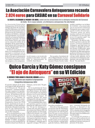 El pasado sábado 22 de abril
tuvo lugar el fallo del jurado de
la VI Edición de “El ojo de
Antequera”, certamen fotográ-
fico que organiza la Agrupa-
ción Fotográfica Antequera.
El acto de deliberación del
jurado tuvo lugar de forma
pública en el Parador de
Turismo de Antequera, comen-
zando a las 10:30 horas y pro-
longándose hasta las 19:00
horas, momento en el que se
hizo público el fallo definitivo
del jurado. Durante la jornada,
éste ha ido debatiendo de
forma pública las decisiones
que se iban tomando.
En la modalidad de tema
libre ha resultado ganador de
esta sexta edición Quico Gar-
cía, de Salamanca, con la serie
titulada “11 millas”. El segundo
premio en esta modalidad ha
recaído en Juan Luis Durán, de
Valencia, con la serie “El gim-
nasta”.
En la modalidad de Tema
Antequera ha resultado vence-
dora Katy Gómez, de Úbeda,
que se ha alzado con el primer
premio con la serie titulada
“Como agua de mayo”. El
segundo premio del Tema
Antequera ha sido para el ante-
querano Leonardo Murillo.
En la modalidad libre el pri-
mer premio cuenta con una
dotación de 2.000 euros y el tro-
feo “El ojo de Antequera”,
siendo éste una obra original
del artista José María Olid. El
segundo premio en esta moda-
lidad está dotado con 1.000
euros y una placa acredita-
tiva. En la modalidad de tema
Antequera el primer premio
cuenta con 1.000 euros y “El ojo
de Antequera”, mientras que el
segundo consigue 700 euros y
una placa acreditativa.
Este año se han presentado
al concurso más de 750 fotogra-
fías de más de un centenar de
participantes de toda España,
entre los que se encuentran
algunos de los mejores fotógra-
fos del panorama nacional.
La apertura del fallo del
jurado contó con la presencia
de Ana Cebrián, concejal dele-
gada de Cultura, y Belén Jimé-
nez, concejal Delegada de
Turismo, y durante el día
fueron varios los miembros de
AFA y amantes de la fotografía
que se acercaron hasta el Para-
dor para seguir las deliberacio-
nes del jurado.
La entrega de premios y
apertura de la exposición en
la que se podrán ver las obras
ganadoras está prevista para el
próximo 10 de junio.
La Crónica 22
Del sábado 29 de abril al viernes 5 de mayo de 2017 El Efebo
ç
La Asociación Carnavalera Antequerana recauda
2.024 euros para CASIAC en su Carnaval Solidario
La Asociación Carnavalera
Antequerana (ACA) ha hecho
entrega este lunes de una dona-
ción de 2.024 euros a la Coordi-
nadora de Asociaciones para la
Integración de Antequera y
Comarca (CASIAC), cantidad
correspondiente a la recauda-
ción de su Carnaval Solidario,
celebrado el pasado 1 de abril
en el Teatro Torcal, que contó
con la actuación estelar de la
chirigota ‘No te vayas todavía’,
tercer premio del Concurso Ofi-
cial de Agrupaciones del Car-
naval de Cádiz 2017.
El dinero recaudado ayu-
dará a la coordinadora de aso-
ciaciones a continuar con su
labor, precisamente en una
fecha en la que se conmemora
la Semana por la Diversidad.
“Lo vamos a destinar a nues-
tras terapias y a los campamen-
tos de verano, a ver si este año
pueden ir más niños”, ha seña-
lado la representante de
CASIAC, Rosi Morón.
Por su parte, el secretario de
ACA, Miguel Sánchez, ha mos-
trado su satisfacción por haber
llenado el Teatro Torcal y haber
podido contribuir con la labor
de CASIAC, y ha anunciado
que la asociación continuará
trabajando para seguir reali-
zando eventos de este tipo.
“Tenemos ganas de hacer
muchas cosas por el Carnaval
en Antequera, yo creo que esto
no se va a quedar aquí”, ha
manifestado Sánchez.
El pasado 1 de abril se cele-
braba la primera edición del
evento ‘Carnaval Solidario
Antequera’, que logró traer a la
ciudad a la chirigota de Anto-
nio Álvarez ‘El Bizcocho’, gran
revelación del COAC 2017.
Alrededor de 400 espectadores
pudieron disfrutar en el Teatro
Torcal de una tarde de Carna-
val que contó, además, con la
actuación de la Chiriparsa ante-
querana, este año bajo el nom-
bre de ‘Ha sido Barón’.
EL EVENTO, CELEBRADO EL PASADO 1 DE ABRIL, contó con las actuaciones de la chirigota revelación del Carnaval
de Cádiz, ‘No te vayas todavía’, y la Chiriparsa antequerana ‘Ha sido Barón’
QuicoGarcíayKatyGómezconsiguen
“ElojodeAntequera”ensuVIEdición
EL VIERNES TUVO LUGAR EL FALLO DEL JURADO público
de este certamen que organiza la Agrupación
Fotográfica Antequerana (AFA)
 