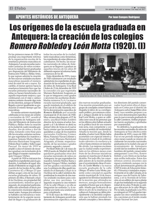 APUNTES HISTÓRICOS DE ANTEQUERA Por Juan Campos Rodríguez
Los orígenes de la escuela graduada en
Antequera: la creación de los colegios
Romero Robledo y León Motta (1920). (I)
23 ç La Crónica
Del sábado 29 de abril al viernes 5 de mayo de 2017El Efebo
En los primeros meses de 1920 se
produjo una importante reforma
de la organización escolar de la
enseñanza primaria masculina en
Antequera.Lasseisescuelasnacio-
nales unitarias de niños existen-
tesenlaciudadfuerongraduadas
por disposición del Ministerio de
InstrucciónPúblicayBellasArtes,
lo que supuso además la creación
de tres nuevas unidades escolares
masculinas pasando el número
total de estas de seis a nueve. En
cambio, el menor aprecio hacia la
enseñanza femenina hizo que las
escuelas primarias nacionales de
niñas no fuesen beneficiadas con
aquella importante mejora y que
continuaran con el viejo y caduco
sistemaunitariodurantealgomás
dedosdecenios,aunquesehubiese
llegadoapreverigualmentesugra-
duación al mismo tiempo que las
masculinas.
Ensendassesionesmunicipales
celebradasenlosmesesdeoctubre
y noviembre de 1917, acordó el
ayuntamiento deAntequera soli-
citar del Ministerio de Instrucción
Pública y Bellas Artes la creación
enlaciudaddecuatroescuelasgra-
duadas, dos de niños y dos de
niñas, tomando como base para
ellolasescuelasunitariasnaciona-
les que regentaban los maestros y
maestras Antonio Muñoz Rama,
Mariano Bartolomé Aragonés,
DoloresRuizCastillaySofíaLuque
Pascual. En mayo de 1919 se
amplióacincoelnúmerodeescue-
lasagraduarconlainclusióndela
quedirigíaelmaestronacionalJoa-
quín Vázquez Vílchez.
Apartirde1918seiniciaronlos
respectivosexpedientesparalagra-
duación.Amediadosdeaquel año,
desdeelMinisterioseexigíalaade-
cuación de los locales de las calles
Carreteros 42 y Obispo 23 que
debían acoger a dos de las nuevas
escuelas graduadas de niños. El
primerodeellos,elllamadocolegio
delasHuérfanas,erapropiedaddel
ayuntamiento, mientras que el
segundo,depropiedadparticular,
habíasidoarrendadoalefectopor
la corporación municipal algunos
mesesantes.Aunqueporentonces
se hablaba con frecuencia e insis-
tentemente de la urgente necesi-
dad de llegar a la graduación de
todas las escuelas de la ciudad,
tantomasculinascomofemeninas,
losexpedientesdeestasúltimasno
culminaron. De hecho, las escue-
las nacionales de niñas de Ante-
quera no se llegaron a graduar en
aquellos inicios de los años 20
debiendoesperartalreformahasta
comienzos de los 40.
Entrediciembrede1919ymayo
de1920culminaronconresultado
satisfactoriolosexpedientesdegra-
duacióndelasescuelasnacionales
de niños deAntequera. Una Real
Ordende15dediciembrede1919
la concedió a la que regentaba
Mariano Bartolomé Aragonés en
la que se integraron como grados
o secciones las auxiliarias desdo-
bladas números 5 y 6. La nueva
escuela nacional graduada, que
quedó instalada en el edificio de
SanLuisdelacalleAlameda,reci-
bió la denominación específica de
Romero Robledo por acuerdo
municipal de 23 de enero de 1920.
Muyescasosdíasdespués,el27de
enero, una Real Orden nombró
directordelamismaalseñorAra-
gonés y el 1 de febrero se abrió su
primerLibrodeActasenelcualse
hacía constar que las enseñanzas
quedaban a cargo de los maestros
nacionales Guillermo Gómez
Mora,FranciscoNavasColomery
el ya citado Mariano Bartolomé
Aragonés, al frente, respectiva-
mente, de las secciones o grados
primero, segundo y tercero.
PorRealOrdende1demayode
1920 (Gaceta de Madrid del día 8)
quedaron graduadas otras dos
escuelas nacionales de niños en
Antequera:lasqueregentabanlos
maestrosAntonioMuñozRamay
JoaquínVázquezVílchez,también
con tres grados o secciones cada
una.Laprimeradeellasquedóins-
talada en el llamado Colegio de la
HuérfanasdelacalleCarreterosdis-
poniéndoselacreacióndedosnue-
vas unidades escolares para com-
pletar sus tres secciones. La
segunda ocuparía la casa número
23 de la calle Obispo y en ella se
integrarían las unitarias 3 y 4 cre-
ándoseportantounaunidadmás
para completarla.
El 14 de mayo de 1920 el ayun-
tamientodeAntequeraacordódar
denominación específica a estas
dos nuevas escuelas graduadas.
Una moción presentada por un
grupodeconcejalesconservadores
elogiaba la labor de su correligio-
nariopolítico,porentoncesconce-
jal, y antiguo alcalde de la ciudad,
José León Motta, a quien se califi-
cabacomounadelaspersonasque
enlosúltimosañoshabíanactuado
en la política local de una manera
más seria, más competente y con
unmayorsentidodemodernidad.
Añadía la moción que, desde la
alcaldía,elseñorLeónMottahabía
acometido con especial interés y
briosamenteelestudiodelosproblemas
locales referentes a la enseñanza y la
culturahastaentoncesenlamenta-
ble olvido. Las mejoras escolares
que la ciudad estaba experimen-
tado en los últimos meses eran
fruto de las diversas iniciativas
puestas en marcha por él desde la
alcaldía. Por todo ello, los conce-
jales autores de la moción pedían
queelayuntamientodieseelnom-
bre de León Motta a la nueva
escuela graduada de la calle
Obispo. El señor León Motta, pre-
sente como concejal en aquella
sesión municipal de 14 de mayo,
agradeciólostérminoslaudatorios
de la moción que afirmaba no
merecer, aunque honradísimo
aceptabaelhonorqueseledispen-
saba.Añadía que la eficacia de su
labor en pro de la enseñanza y la
culturaenAntequerasedebíaprin-
cipalmente a la decidida coopera-
ción que le habían prestado los
señoresconcejalesyotroselemen-
tos directores del partido conser-
vador local entre ellos el dipu-
tado en Cortes por el distrito de
AntequeraseñorLunaPérez(don
José), cuyo nombre propuso a su
vezcomodenominaciónespecífica
paralanuevaescuelagraduadade
lacalleCarreteros.Ambaspropues-
tas fueron aceptadas y aprobadas
por unanimidad.
En definitiva, la graduación de
lasescuelasnacionalesdeniñosde
Antequera se hizo efectiva entre
diciembrede1919ymayode1920.
Fue en ese periodo temporal de
cincomesescuandosecrearonofi-
cialmente las escuelas nacionales
graduadasenlaciudadalasqueel
ayuntamiento de Antequera
acordódarlosnombresdetrespro-
hombres del partido conservador
antequerano: Luna Pérez, Romero
Robledo y León Motta en las fechas
más arriba indicadas. Estos dos
últimos centros docentes aún
siguen existiendo aunque con la
actual denominación genérica de
CEIP(CentrodeEducaciónInfan-
til y Primaria) e instalados respec-
tivamenteenlacalleCalzada,enla
antigua casa del barón de Saba-
sona, y en la Avenida de la Esta-
ción,enunedificiodenuevaplanta
alquefuetrasladadoenlasegunda
mitaddelosaños70desdesuanti-
gua ubicacion de la calle Obispo.
Porsulado,lagraduadaLunaPérez
seextinguióen1973alquedarinte-
gradas sus cinco unidades escola-
res o secciones en el recién creado
Colegio Nacional San Juan.
Una de las tres secciones de la Escuela Nacional Graduada León Motta, segunda
mitad de los años 20. (Foto: Archivo Alcalá, AHMA).
 