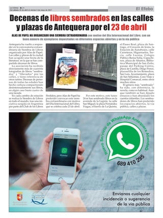 La Crónica 24
Del sábado 29 de abril al viernes 5 de mayo de 2017 El Efebo
çDecenas de libros sembrados en las calles
y plazas de Antequera por el 23 de abril
Antequera ha vuelto a respon-
der en la convocatoria extraor-
dinaria de Siembra de Libros
organizada por Alas de Papel.
Las calles y plazas de la ciudad
han acogido una fiesta de la
literatura en la que se han com-
partido decenas de libros.
La asociación ha recibido
directamente más de cuarenta
fotografías de libros “sembra-
dos” y “liberados” por las
calles, y tiene referencia de
otros tantos. Decenas de perso-
nas de todas las edades han
hecho cultura compartiendo
desinteresadamente sus libros,
en algún caso hasta cuatro de
una tacada.
En cada cambio de estación
se realiza la Siembra de Libros
en todo el mundo, tras una ini-
ciativa surgida en Argentina
por parte del Club de los Libros
Perdidos, pero Alas de Papel ha
preferido convocar esta siem-
bra extraordinaria con motivo
del Día Internacional del Libro,
que se celebra cada 23 de abril.
Por este motivo, este lunes
24 se han sembrado libros en la
avenida de la Legión, la calle
San Miguel, la plaza Fernández
Viagas, el barrio de La Quinta,
el Paseo Real, plaza de San-
tiago, el Corazón de Jesús, la
Estación de Autobuses, calle
Carreteros, Higueruelos, Ter-
cia, calle Lucena, Colegio
Público Reina Sofía, Capuchi-
nos, plaza de Abastos, Biblio-
teca Municipal de San Zoilo,
pasaje del Parking Centro,
plaza de Castilla, Diego Ponce,
plazuelilla de los Remedios,
San Luis, Ayuntamiento, plaza
de San Sebastián, Coso Viejo y
Hospital Comarcal, entre otros
muchos sitios.
El género más “sembrado”
ha sido, con diferencia, la
novela, como es habitual. Aun-
que también se han dejado
ensayos y han abundado los
cuentos infantiles. Los sembra-
dores de libros han preferido
los espacios abiertos, la vía
pública, calles y plazas.
ALAS DE PAPEL HA ORGANIZADO UNA SIEMBRA EXTRAORDINARIA con motivo del Día Internacional del Libro, con un
buen número de ejemplares depositados en diferentes espacios abiertos y en la vía pública
 
