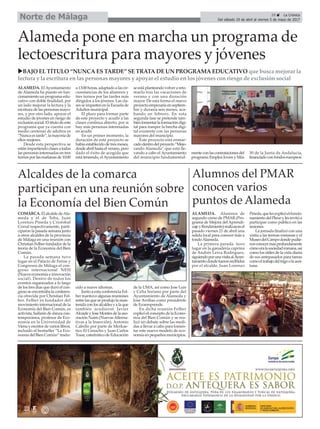 ALAMEDA. El Ayuntamiento
de Alameda ha puesto en fun-
cionamiento un programa edu-
cativo con doble finalidad, por
un lado mejorar la lectura y la
escritura de las personas mayo-
res, y por otro lado, apoyar el
estudio de jóvenes en riesgo de
exclusión social. El título de este
programa que ya cuenta con
medio centenar de adultos es
“Nunca es tarde”, la mayoría de
ellos mujeres.
Desde esta perspectiva se
estánimpartiendoclasesatodas
las personas interesadas en tres
turnos por las mañanas de 10:00
a 13:00 horas, adaptado a las cir-
cunstancias de los alumnos y
tres turnos por las tardes más
dirigidos a los jóvenes. Las cla-
ses se imparten en la Escuela de
Adultos municipal.
El plazo para formar parte
de este proyecto y acudir a las
clases continua abierto, por si
hay más personas interesadas
en acudir.
En un primer momento, la
duración de este proyecto se
había establecido de tres meses,
desde abril hasta el verano, pero
dado el éxito de acogida que
está teniendo, elAyuntamiento
se está planteando volver a reto-
marlo tras las vacaciones de
verano y con una duración
mayor. De esta forma el nuevo
proyecto empezaría en septiem-
bre y duraría seis meses, aca-
bando en febrero. En esta
segunda fase se pretende tam-
biénfomentarlaformacióndigi-
tal para romper la brecha digi-
tal existente con las personas
mayores del municipio.
Este proyecto está enmar-
cadodentrodelproyecto“Mejo-
rando Alameda” que está lle-
vando a cabo el Ayuntamiento
del municipio fundamental-
menteconlascontratacionesdel
programa Emplea Joven y Más
30 de la Junta de Andalucía,
financiadoconfondoseuropeos.
29 ç La Crónica
Del sábado 29 de abril al viernes 5 de mayo de 2017Norte de Málaga
Alameda pone en marcha un programa de
lectoescritura para mayores y jóvenes
Alcaldes de la comarca
participan en una reunión sobre
la Economía del Bien Común
uBAJO EL TÍTULO “NUNCA ES TARDE” SE TRATA DE UN PROGRAMA EDUCATIVO que busca mejorar la
lectura y la escritura en las personas mayores y apoyar el estudio en los jóvenes con riesgo de exclusión social
COMARCA. El alcalde deAla-
meda y el de Teba, Juan
Lorenzo Pineda y Cristobal
Corral respectivamente, parti-
ciparon la pasada semana junto
a otros alcaldes de la provincia
de Málaga en una reunión con
Christian Felber fundador de la
teoría de la Economía del Bien
Común.
La pasada semana tuvo
lugar en el Palacio de Ferias y
Congresos de Málaga el con-
greso internacional NESI
(Nueva economía e innovación
social). Dentro de todos los
eventos organizados a lo largo
de los tres días que duró el con-
greso se encontraba la conferen-
cia ofrecida por Christian Fel-
ber. Felber es fundador del
movimiento internacional de la
Economía del Bien Común, es
activista, bailarín de danza con-
temporánea, profesor de Eco-
nomía en la Universidad de
Viena y escritor de varios libros,
incluido el bestseller “La Eco-
nomía del Bien Común“ tradu-
cido a nueve idiomas.
Junto a esta conferencia Fel-
ber mantuvo algunas reuniones
entre las que se produjo la man-
tenida con los alcaldes y a la que
también acudieron Javier
Alcaide y Jose Montes de la aso-
ciación Naim (NuevasAlterna-
tivas a la Inserción), Antonio
Cabello por parte de Merkae-
tico El Cenacho y Juan Carlos
Tosar, catedrático de Educación
de la UMA, así como Jose Luis
y Celia Soriano por parte del
Ayuntamiento de Alameda y
Jose Arribas como presidente
de Ecoemprende.
En dicha reunión Felber
explicó el concepto de la Econo-
mía del Bien Común y se rea-
lizó un debate sobre las medi-
das a llevar a cabo para fomen-
tar este nuevo modelo de eco-
nomía en pequeños municipios.
Alumnos del PMAR
conocen varios
puntos de Alameda
ALAMEDA. Alumnos de
segundo curso de PMAR (Pro-
grama de Mejora del Aprendi-
zajeyRendimiento)realizaronel
pasado viernes 21 de abril una
salida local para conocer más a
fondoAlameda.
La primera parada tuvo
lugar en la ganadería caprina
de Andrés Leiva Rodríguez,
siguiendoporunavisitaalAyun-
tamientodondefueronrecibidos
por el alcalde, Juan Lorenzo
Pineda,quelesexplicóelfuncio-
namientodelPlenoylesinvitóa
participar como público en las
sesiones.
La jornada finalizó con una
visita a las termas romanas y el
MuseodelCampodondepudie-
ronconocermásprofundamente
cómoeralasociedadromana,así
como los útiles de la vida diaria
de sus antepasados para tareas
comoeltrabajodeltrigoolaacei-
tuna.
 