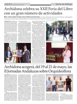 Norte de MálagaLa Crónica 34
Del sábado 29 de abril al viernes 5 de mayo de 2017
çArchidona celebra su XXII Feria del Libro
con un gran número de actividades
ARCHIDONA. Archidona ha
celebrado este fin de semana
una serie de actividades cultu-
rales con motivo de su XXII
Feria del Libro. El Paseo de la
Victoria ha sido el escenario
donde se han ubicado las case-
tas de los libreros para expo-
ner los últimos títulos del mer-
cado, así como los clásicos de
siempre del mundo de las
letras.
Bajo el lema ‘Gamificación
de la lectura’, con el que se ha
pretendido asociar el juego con
el hábito de lectura, se han lle-
vado a cabo un gran número
de actividades dirigidas espe-
cialmente a los más jóvenes
para potenciar y dinamizar la
pasión por los libros.
La XXII Feria del Libro ha
tenido una serie de actividades
previas como la inauguración
de la exposición fotográfica de
Javier Pérez sobre el ‘Sitio de
los Dólmenes de Antequera’
o la proyección de la película
‘Sleepy Hollow’, de Tim Bur-
ton, en el salón de actos de la
Biblioteca Municipal.
El pasado sábado, por la
mañana, se daban a conocer los
ganadores del XVII Concurso
de Relato Corto Ochavada.
La bibliotecaria municipal
Soledad Nuevo, subrayaba la
importancia de este concurso
que, al paso de sus 17 edicio-
nes, se ha consolidado como
una de las citas culturales más
importantes de la ciudad.
Posteriormente llegaba uno
de los momentos más
esperados: la presentación de
la nueva edición de la presti-
giosa revista ‘Rayya’, revista
de investigación histórica de la
comarca Nororiental de
Málaga, que cumplía este año
su décimotercera publicación.
El historiador archidonés
Isidoro Otero, junto a la conce-
jal de Cultura, Carmen
Romero, fue el encargado de
presentar y pormenorizar el
contenido de la nueva publica-
ción y dar paso a los historia-
dores que han plasmado sus
trabajos. Cabe destacar que la
portada de la presente edición
está versada en los 500 años del
primer libro de bautismos de
la parroquia de Santa Ana del
municipio (1517-1532), el más
antiguo de la provincia.
Los jóvenes también han
sido protagonistas en la Feria
del Libro, participando en un
divertido taller para resolver
un enigma de la mano de la
socióloga Azahara G. Peralta.
Además, los más pequeños
han disfrutado de un espectá-
culo de títeres y marionetas
bajo el título ‘A Escena’ en el
Paseo de la Victoria. Final-
mente, la música estuvo pre-
sente en la tarde del domingo
de la mano de Fanny Fuquest.
Archidonaacogerá,del19al21demayo,las
IIJornadasAndaluzassobreOrquideoflora
ARCHIDONA. La riqueza bio-
lógica del entorno natural de
Archidona, especialmente foca-
lizado en la orquídea, volverá
a ser el centro de atención en las
II Jornadas Andaluzas sobre
Orquideoflora, que se celebra-
rán los próximos 19, 20 y 21
de mayo. Dichas jornadas con-
tarán con una serie de ponen-
cias de divulgación en el salón
de actos de la Biblioteca Muni-
cipal Dr. Ricardo Conejo, com-
binadas con salidas a diferen-
tes entornos naturales para ver
‘in situ’ estas joyas de la natu-
raleza.
Según ha comentado el con-
cejal de MedioAmbiente, Pablo
Gálvez, han sido muchos los
interesados que han insistido
para que Archidona celebrase
sus segundas jornadas sobre
orquideoflora. “Es una suerte
que Archidona pueda acoger,
por segundo año consecutivo,
estas jornadas de divulgación
para potenciar nuestra diversi-
dad natural. Vamos a encontrar
importantes novedades en esta
edición como un concurso foto-
gráfico e importantes charlas y
ponencias como ‘La relación
entre hongos y orquídeas’, que
impartirá Alberto Martínez”,
ha señalado el concejal.
El ingeniero técnico forestal
Daniel Quintana Pozo (Savia
Integnova) ha sido el encargado
de desglosar el programa de
actividades de la presente edi-
ción, en el que destaca el con-
curso fotográfico que impartirá
José Antonio Díaz (Granada
Natural) y en el que podrán
participar cualquiera de los
asistentes a las jornadas,
pudiendo realizar sus fotogra-
fías con el medio que elijan
(cámara, móvil, etcétera).
Asimismo, Manuel Becerra
(Micogest) impartirá una
ponencia sobre una especie en
concreto, y se presentará la
nueva edición de la revista
‘Desde elAlto Guadalhorce’en
la que aparece un artículo sobre
la Orquídea en la Comarca,
obra del propio Daniel Quin-
tana. Además, se realizará una
salida al Puerto de losAlazores.
En relación al posible
impacto en la especie que haya
podido producir el incendio
ocurrido el pasado mes de sep-
tiembre en el paraje de La Hoz
de Marín, en el que se calcina-
ron 120 hectáreas de una
importante masa forestal, Quin-
tana ha señalado que “tenemos
que esperar alrededor de dos o
tres años para ver hasta qué
punto pudo afectar”. “Espero
que, al ser una especie bulbosa
y que en aquellas fechas no
había ninguna en pie, no haya
afectado mucho. De todas for-
mas, las altas temperaturas y las
labores de acondicionamiento
pueden afectar, pero tendremos
que esperar para ver el alcance
del daño”, ha añadido el inge-
niero forestal.
Los interesados en partici-
par en estas jornadas pueden
hacerlo de forma gratuita, ins-
cribiéndose en el correo electró-
nico medioambiente@archi-
dona.es.
uEL CONCURSO DE RELATO CORTO OCHAVADA y la presentación de la revista ‘Rayya’, principales
actos en una feria que ha buscado la ‘Gamificación de la Lectura’ entre los jóvenes
 