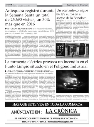 ANTEQUERA. La tormenta
eléctrica que descargó sobre
Antequera la noche del
pasado viernes 21 de abril
provocó un incendio en el
Punto Limpio de Antequera,
situado en el Polígono Indus-
trial. Al parecer, uno de los
rayos cayó sobre un contene-
dor que tenía restos de aceite
usado, por lo que prendió
rápidamente.
El concejal responsable del
Medio Ambiente y Aguas del
Torcal del Ayuntamiento de
Antequera, Juan Álvarez, ha
confirmado que el incendio,
que sí fue llamativo por la
cantidad de llama que generó,
puso sofocarse rápidamente
por parte de los efectivos del
Cuerpo Provincial de Bombe-
ros. Una “superficie pequeña”
del Punto Limpio ha quedado
afectada por este incendio,
sobre todo en el lugar en el
que cayó el rayo, sin embargo
el lunes volvía a abrir sus
puertas con normalidad.
En ese momento no se
encontraba nadie en el interior
del Punto Limpio, por lo que
afortunadamente no hay que
lamentar ninguna víctima per-
sonal y el daño material no ha
sido elevado, sin embargo sí
que se vió afectado un camio-
nero que se encontraba en la
zona de estacionamiento de
camiones que se encuentra al
lado de este Punto Limpio,
que tuvo que ser trasladado al
hospital para recibir aten-
ción médica al parecer por
una subida de azúcar provo-
cada en el momento del
suceso, aunque no entró en
contacto con el fuego.
Sobre las 23:00 horas
comenzaba en Antequera una
fuerte tormenta eléctrica con
rayos, truenos y viento que
descargó durante varios
minutos sobre la ciudad.
Uno de estos rayos cayó
sobre el aceite usado del
Punto Limpio de recogida de
residuos y provocaba un apa-
ratoso incendio con llamas de
gran altura que se pudo divi-
sar desde varios puntos del
polígono industrial. Los bom-
beros consiguieron sofocar
totalmente el incendio la
misma noche del viernes.
Antequera CiudadLa Crónica 8
Del sábado 29 de abril al viernes 5 de mayo de 2017
çAntequera registró durante
la Semana Santa un total
de 25.690 visitas, un 30%
más que en 2016
ANTEQUERA. Un total de
25.690 visitas han sido las que
se han contabilizado en los
principales recursos turísticos
de Antequera durante la
Semana Santa de 2017. Según
datos de la Concejalía de
Turismo del Ayuntamiento,
entre el Domingo de Ramos y
el Domingo de Resurrección,
ambos inclusive, se ha regis-
trado un aumento respecto a
la Semana Santa de 2016 de
un 30 por ciento, con un total
de 5.992 visitas más registra-
das comparando ambos perí-
odos.
Los recursos turísticos más
visitados durante la Semana
Santa han sido, siguiendo la
tónica habitual, El Torcal
(11.261), Los Dólmenes (8.197)
y el conjunto formado por la
Real Colegiata de Santa María
y la Alcazaba (2.648). Llama la
atención el aumento que ha
registrado el Museo de la Ciu-
dad de Antequera, con un
número de visitas que ha con-
llevado un aumento del 135
por ciento respecto al mismo
período del año 2016, signifi-
cándose como un rotundo
éxito la aceptación popular de
la nueva Sala Inmersiva 360º
que se abría al público días
previos a la Semana Santa
ofreciendo al usuario la posi-
bilidad de introducirse de
lleno a vivir la tradicional y
autóctona experiencia de
“Correr las Vegas” del Vier-
nes Santo en Antequera.
La concejal de Turismo,
Belén Jiménez, ha manifes-
tado su satisfacción por este
elevado aumento en el
número de visitas y las reper-
cusiones económicas positivas
que debe haber tenido para el
conjunto de la ciudad.
La tormenta eléctrica provoca un incendio en el
Punto Limpio situado en el Polígono Industrial
uUN RAYO CAYÓ LA NOCHE DEL VIERNES SOBRE uno
de los contenedores de este lugar que contenía aceite usado
Un acertante consigue
84.172 euros en el
sorteo de la Bonoloto
ANTEQUERA. Un acertante
de Antequera ha conseguido
84.172 euros en el sorteo de la
Bonoloto que tuvo lugar este
lunes 24 de abril. El boleto fue
validado en el despacho que se
encuentra en la Plaza de San
Francisco.
Se trata de un acertante de
segunda categoría, con lo que
ha acercado cinco números
más el complementario, siendo
la combinación ganadora la for-
mada por los números 16, 22,
25, 31, 38 y 48, como comple-
mentario el 46 y reintegro el 6.
No ha sido el único acertante,
sino que comparte el premio
con otro agraciado de Las Pal-
mas, habiendo en ese mismo
sorteo sido premiado un acer-
tante de primera categoría en
Madrid con más de un millón
de euros.
En los últimos meses la
suerte está sonriendo a Ante-
quera, ya que hace unos días el
sorteo “Euromillones” dejaba
casi 46.000 euros en la adminis-
tración del Centro Comercial
La Verónica, la misma que ven-
dió un décimo del segundo
premio de la Lotería de Navi-
dad.
uEL TORCAL SIGUE SIENDO el enclave más visitado,
mientras que el MVCA ha aumentado sus visitas un 135%
gracias a la nueva Sala Inmersiva 360º
 
