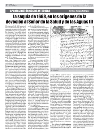 APUNTES HISTÓRICOS DE ANTEQUERA Por Juan Campos Rodríguez
La sequía de 1668, en los orígenes de la
devoción al Señor de la Salud y de las Aguas (I)
23 ç La Crónica
Del sábado 13 al viernes 19 de mayo de 2017El Efebo
Elpróximoañode2018secumpli-
rán los 350 años de la que en su
momentoseconsiderócomomila-
grosa intervención del por enton-
ces llamado Cristo de la Salud,
veneradoenlaiglesiadeSanJuan,
quepusofinalafuertesequíaque
sufría la ciudad de Antequera en
laprimaverade1668.Enlasvíspe-
ras de la efeméride, nos ocupare-
mosenestaocasiónbreveyexclu-
sivamentedelrelatodeloshechos
de aquella crítica coyuntura. Para
ello acudiremos a determinada
documentaciónhistóricacoetánea
(actas del cabildo civil y del ecle-
siástico, y padrones parroquiales
delaiglesiadeSanJuan)yalaHis-
toria de Antequera de Barrero
Baquerizo,escritasesentaañosdes-
pués de los hechos.
HaescritorecientementeMila-
gros León Vegas en torno a los
mecanismos de defensa que las
sociedades de la Edad Moderna
pusieron en marcha ante las cala-
midadesqueperiódicamenteafec-
taban a su vulnerable agricul-
tura. La profunda religiosidad y
supersticióndeaquellaépoca,enespe-
ciallaexperimentadadurantelaterri-
ble centuria del Seiscientos, impreg-
nanlasactuacionespromovidasdesde
los gobiernos locales y centrales, una
vezdemostradalaineficaciadeloslimi-
tados recursos humanos disponibles.
Rezos,procesionesyexorcismosfrente
a las catástrofes más paradigmáticas
asociadasalagrocomoeranlasacusa-
das sequías y las plagas de langosta.
En elAntiguo Régimen -conti-
núa Milagros León- los frutos de
la tierra eran la fuente de riqueza
por excelencia. Pese a esa impor-
tantedependenciadelrendimiento
de los cultivos, el sistema de pre-
venciónantelasmalascosechasera
prácticamenteinexistente.Lasfluc-
tuacionesenelrégimendelluvias
y en la climatología, con la alter-
nanciadesequíaseinundaciones,
hacían inevitables las pérdidas
agrícolas.Anteloincontrolablede
dichos fenómenos, el pecado de
poblaciones enteras y la consi-
guiente ira divina, como reacción
punitivacontraaquellasdesviacio-
nes, tendrán la consideración de
causasdirectasdelascrisisdesub-
sistencias que provocaban la rup-
turadelfrágilequilibrioeconómico
de la época. Se sucedían entonces
actosdecontricióneimpetracionespara
congraciarse con el “cielo”, dejando
patente el peso de la religión en todos
los aspectos de la vida del hombre del
Barroco,enproporcióninversaaldes-
arrollo científico del momento.
El remedio a la fuerte sequía
queagostóloscamposantequera-
nos, y los del resto de Andalucía,
enlaprimaverade1668seatribuye
portradiciónalCristodelaSalud
de la parroquia de San Juan. Su
milagrosamediaciónparaelfinde
aquella calamidad está en el ori-
gendelanuevaadvocaciónquela
sagrada imagen adquiriría con
posterioridad,ladeCristooSeñor
de la Salud y de las Aguas.
Desde al menos la mediación
delmesdeabrilde1668elcabildo
civil -el ayuntamiento- anteque-
rano se ocupó ampliamente de la
sequíaquepadecíalaciudadenun
intentodepaliarenloposible,con
los escasos y limitados recursos a
sualcance,susconsecuenciaspara
el vecindario.
Enlasesiónmunicipalde13de
abril, el corregidor de la ciudad,
donLuisdeMontesinosProcelde
Peralta,llamabalaatencióndesus
compañerosdecorporaciónsobre
lafaltadeaguasquepadecíalaciu-
dadquesiporlamisericordiadeDios
NuestroSeñornollueveseprometeun
añomuyestéril.Añadíalacitadapri-
mera autoridad municipal que el
preciodeltrigoseestabaincremen-
tando continuamente al tiempo
que afirmaba tener conocimiento
de la salida de considerables par-
tidasdetrigodeestaciudadconlo
quepeligrabaelsustentobásicode
susvecinos.Señalabalaconvenien-
ciadequeAntequera,talcomoya
habíanhechootrasciudadescomo
Loja o Alcalá la Real, prohibiesen
lasalidadetrigoenevitacióndela
carestía y daños que pudiesen
sobrevenir.Antelaextremagrave-
daddelasituación,lacorporación
municipalacordóconvocarcabildo
pleno para el día siguiente con el
objeto de tratar el asunto con
mayor detenimiento y con la asis-
tencia de más amplio número de
señores capitulares.
El14deabril,enefecto,secele-
brónuevocabildoenelquesetrató
ampliamente en torno a las medi-
dasatomarparaprevenirelapro-
visionamiento de trigo en la ciu-
dad. Deseando el mayor alivio y
garantizar el sustento de sus veci-
nos, se acordó prohibir terminan-
temente la salida de trigo, hari-
nasytodotipodegranostantode
laciudadcomodelconjuntodesu
término jurisdiccional. Para que
asistiesenalcorregidorensulabor
devigilanciasenombróunacomi-
sión de señores regidores y jura-
dos que debían controlar celosa-
mente los tráficos de grano. Al
mismo tiempo se establecieron
penas para los contraventores de
lo ordenado, que podían llegar
hastalosochoañosdedestierro,y
para que nadie pudiese alegar
ignorancia, se acordó se pregona-
sen tales disposiciones en las pla-
zas y en los lugares más públicos
de la ciudad.
Solo tres días después, en su
sesión de 17 de abril el cabildo
municipaltratósobreciertastribu-
taciones que tenían pendientes la
ciudad y, a través de los precepti-
vosrepartimientos,susvecinoscon
laCoronayqueestalesapremiaba.
Alrespectoseseñalóloapretados
que se hallaban los antequeranos
con tantos tributos y al mismo
tiempo con la estrechez y carestía
delosmantenimientosporlafalta
de temporales y de lluvias por lo
que se puede esperar gran carestía,
en el pan mayormente, si Dios Nues-
tro Señor no provee de remedio con
ellas como lo necesitan los campos y
sementeras. Es imposible poder por
entero pagar la cantidad que se le ha
repartido por dicho servicio tan exce-
siva.
Porsulado,elcabildoeclesiás-
tico de la Santa Iglesia Colegial
antequeranatambiénseocupóen
sus reuniones del agostamiento
que afectaba a la ciudad. Apartir
del17deabriltomódiversosacuer-
dosenelsentidodecelebrarroga-
tivas y letanías a Nuestra Señora
de la Esperanza implorando su
misericordia ante la necesidad y
falta de agua para los campos. En
sucesivasreunionesseacordócolo-
carenelaltarmayordichaimagen
parahacerleunnovenarioy,final-
mente, como culminación de las
rogativas, sacarla en procesión
hasta el cerro de la Veracruz en la
tarde del domingo 29 de abril.
Previamente,el27deabrilhabía
celebradocabildocivillaciudadal
queasistierondoscanónigosdela
IglesiaColegialconelobjetodedar
cuenta a la autoridad civil del
acuerdo que habían tomado de
hacerprocesióngeneralconNues-
tra Señora de la Esperanza el
domingo 29 para la que habían
obtenido orden y mandato del
obispo de la diócesis. Suplicaron
la presencia en la procesión de la
autoridad civil y esta acordó su
asistencia corporativa con todos
loscaballerosregidoresyjurados;
todos ellos deberían llevar de su
casalaceraparaalumbrarendicha
procesiónaunquelanecesariapara
elaltardeNuestraSeñoraseríacos-
teada por la ciudad.
Acta del cabildo municipal de 27 de abril de 1668. (Archivo Histórico Municipal
de Antequera)
 