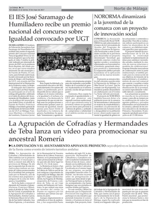 Norte de MálagaLa Crónica 26
Del sábado 13 al viernes 19 de mayo de 2017
ç
El IES José Saramago de
Humilladero recibe un premio
nacional del concurso sobre
Igualdad convocado por UGT
uLA DIPUTACIÓN Y EL AYUNTAMIENTO APOYAN EL PROYECTO cuyo objetivo es la declaración
de la fiesta como evento de interés turístico andaluz
La Agrupación de Cofradías y Hermandades
de Teba lanza un vídeo para promocionar su
ancestral Romería
TEBA. La Agrupación de
Cofradías y Hermandades de
Teba continúa con su proyecto
de enaltecer el municipio y
darlo a conocer más allá de la
provincia de Málaga. De ahí
que la segunda fase de esta ini-
ciativa para realizar un con-
junto de vídeos promocionales
de la localidad esté protagoni-
zado por su Romería, uno de
los eventos más populares y
antiguos de la zona de Ante-
quera y Guadalteba.
Así lo ha dado a conocer el
diputado de Fomento e Infraes-
tructuras, Francisco Oblaré,
junto al alcalde de Teba, Cristó-
bal M. Corral, el presidente de
la Agrupación de Cofradías y
Hermandades,Antonio García,
la Hermana Mayor de la Cofra-
día de San Isidro Labrador,Ana
María Espinosa, y el secretario
de la Hermandad de Nuestra
Señora de la Cabeza, Francisco
Moreno, en la presentación del
vídeo promocional de la Rome-
ría que este año tiene lugar los
días 12, 13 y 14 de mayo.
La Romería en honor a San
Isidro Labrador y la Virgen de
la Cabeza de Teba es una de las
más antiguas e importantes de
la provincia de Málaga, data del
siglo XVI y según cuenta la tra-
dición, fue Eugenia de Montijo,
emperatriz de Francia y con-
desa de Teba, en un viaje
camino del balneario de Carra-
traca, la que ordenó una misa
en terrenos del cortijo La
Puente en rogativa por los
enfermos que sufrían una epi-
demia de peste.
Aunque originariamente se
celebraba en el mes de septiem-
bre, y fue suspendida hasta
mediados del siglo XX, la des-
aparecida Hermandad de
Labradores y Ganaderos res-
cató la tradición trasladando la
fiestas al mes de mayo, coinci-
diendo con la celebración de su
patrón, San Isidro Labrador.
Localizada en el mismo lugar
de sus orígenes, un paraje
inigualable conocido como ‘La
Puente’, los devotos recorren
antes en peregrinación el
camino que dista desde la Igle-
sia Parroquial hasta su Santua-
rio, acompañando a las Santas
Imágenes que son portadas en
carretas tiradas por bueyes.
En este sentido, Oblaré ha
destacado que la Diputación
Provincial está orgullosa de
participar en esta iniciativa que
pretende fomentar el conoci-
miento y el turismo en torno al
municipio. Este proyecto, fruto
del trabajo de laAgrupación de
Cofradías y Hermandades de
Teba, que cuenta con el apoyo
del Ayuntamiento de la locali-
dad y de la Diputación de
Málaga, según ha explicado
García, es el segundo vídeo pro-
mocional de una serie com-
puesta por uno que se presentó
el pasado mes de abril, ‘Teba,
Pasión ancestral’, que promo-
ciona la Semana Santa y otro
más que se encuentra en fase de
producción.
HUMILLADERO. El Instituto
de Educación Secundaria José
Saramago de Humilladero ha
recibido este martes el segundo
premio del Concurso nacional
‘AmaenIgualdad.Dinoalavio-
lencia de género’que se ha otor-
gado al vídeo ‘Cambia la pelí-
cula’realizadoporalumnadode
tercero de ESO, con la profesora
Rocío Bautista, del citado cen-
tro, en el que cursa estudios
alumnado de este municipio y
de Fuente de Piedra. El con-
curso, para formato audovisual,
hasidoconvocadoporlasSecre-
tarías de Mujer y de Enseñanza
de UGT, con ocasión del Día
Internacional de la Eliminación
de la Violencia contra la Mujer.
El delegado del Gobierno
andaluz, José Luis Ruiz Espejo,
ha participado en el acto de
entrega del galardón -celebrado
en el salón de plenos delAyun-
tamientodeHumilladero- junto
a la alcaldesa del municipio,
Ana Isabel Pérez; el alcalde de
Fuente de Piedra, Francisco
Hidalgo;elsecretariogeneralde
laFederacióndeServiciosPúbli-
cos de UGT en Málaga, Fran-
cisco Martínez, y el director
del instituto, Francisco Javier
Guerrero.
Ruiz Espejo ha felicitado a la
comunidad educativa del IES,
particularmentealosautoresdel
vídeo y su profesorado, por el
desarrollo de los valores que se
reflejan en el mismo referidos
a la igualdad y el rechazo a la
violencia, y ha destacado la
importancia de que en este tra-
bajo sean los propios jóvenes y
adolescentes quienes creen su
mensaje de igualdad, dando
pautas para hacer frente al
machismo y la violencia de
género, haciéndose, ha apun-
tado “transmisores y agentes de
valores, con propuestas propias
paradarrespuestaaunaproble-
mática de la sociedad en gene-
ral, focalizándola en el entorno
juvenil y escolar del que forman
parte”.
Asimismo, Ruiz espejo ha
expresado el agradecimiento a
UGT por promover este
segundo concurso audiovisual,
con el que estimula entre la
juventud valores en igualdad
que son claves para prevenir la
violencia de género, y actitudes
de compromiso y solidaridad
en el ámbito escolar en esta
materia.
NORORMA dinamizará
a la juventud de la
comarca con un proyecto
de innovación social
COMARCA. La Asociación
para el Desarrollo Rural NOR-
ORMAha sido seleccionada en
el marco de la Convocatoria de
Ayudas del Programa de
Apoyo a Proyectos de Innova-
ción Social junto a otras 22 enti-
dades sociales de la provincia
para desarrollar un proyecto
denominado ‘+Juventud’, que
pretende conectar a todos los
agentes sociales y económicos
relacionados con la juventud en
el territorio, generando siner-
gias positivas y fomentando
la cooperación público-privada
basándose en la aplicación
activa de las nuevas tecnolo-
gías.
El proyecto se enmarca den-
tro del convenio suscrito entre
la Diputación de Málaga y la
Obra Social ‘La Caixa’, que ha
contado con 94 propuestas. Las
iniciativas podrán desarrollarse
en colaboración con el Centro
‘La Noria’del ente provincial.
El proyecto de NORORMA
también buscará dotar a la
población joven de la comarca
de herramientas e información
en materia de empleabilidad y
contribuir a la prevención de
situaciones de exclusión social
o desigualdad en la población
joven, observando especial-
mente la igualdad de género en
las actuaciones y contenidos a
desarrollar. Para ello se realiza-
rán talleres participativos en
todos los municipios de la
comarca y se elaborará mate-
rial específico para apoyarlos.
El proyecto atiende las reco-
mendaciones de la UE de
impulsar la creatividad
mediante la implementación de
ideas para satisfacer necesida-
des sociales, mediante la crea-
ción de nuevas relaciones y
modelos de colaboraciones.
Propone fórmulas innovadoras
de colaboración entre la parte
institucional y el ámbito pri-
vado para la consecución de
sus objetivos de fomento de la
empleabilidad y el estableci-
miento de una red comarcal
que conecte y coordine a todos
los agentes implicados en la
dinamización de la juventud,
un sector especialmente vulne-
rable laboral y socialmente.
Las actuaciones se pondrán
en marcha en los próximos
meses y para ello se contará con
la colaboración de todos los
agentes públicos y privados
relacionados con la juventud en
la comarca, además de los cen-
tros educativos de enseñanza
Primaria y Secundaria. El pre-
supuesto aprobado para el pro-
yecto es de 13.100 euros.
 