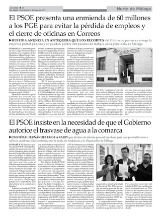 COMARCA.Elsecretariogene-
ral del Grupo Parlamentario
Socialista en el Congreso de los
Diputados, Miguel Ángel Here-
dia, ha anunciado este lunes en
Antequera que el PSOE ha pre-
sentado una enmienda de 60
millones de euros a los Presu-
puestos Generales del Estado
(PGE) para evitar la pérdida de
empleos y el cierre de oficinas
en Correos. El también secre-
tario general de los socialistas
malagueños ha advertido de
que los recortes que pretende
llevar a cabo el Gobierno en
los presupuestos del presente
año 2017 “van a poner en peli-
groelserviciodeCorreosytam-
bién a los trabajadores de esta
empresa postal pública”.
Heredia ha recordado que el
Gobierno ha incluido una
reducción en el presupuesto de
Correos de un tercio, de 60
millones de euros, de los 180
millones de euros que había
en 2016 a solo 120 millones de
euros este año. De esta forma,
ha apuntado que los sindica-
tos han alertado de este “brutal
recorte” y estiman que se puede
traducir en la pérdida de unos
20.000 puestos de trabajo a nivel
nacional para funcionarios de
Correos, unos 1.500 enAndalu-
cía y unos 500 en la provincia de
Málaga. En concreto, en el caso
de Málaga se podrían cerrar 30
oficinas con especial incidencia
en la comarca de Antequera,
donde además de la oficina
delmunicipiodeAntequerahay
también en Mollina, Fuente de
Piedra, Alameda, Teba, Archi-
dona y Campillos.
“El PP pone en riesgo la
mayor empresa pública del país
con casi 9.000 puntos de aten-
ción (2.400 oficinas y 6.600 ser-
vicios rurales), 13.500 vehículos
y 57.000 trabajadores, de los que
Andalucía cuenta con algo más
de 7.000. La derecha sigue con
su apuesta por cargarse los ser-
vicios públicos. Recorta finan-
ciación y una vez que recorta la
financiaciónseproduceundete-
rioro en el servicio público y
cuando se produce ese dete-
rioro, privatiza el servicio. Ese
es el objetivo una vez más del
Gobierno de Rajoy, privatizar el
servicio de Correos y mandar a
miles de trabajadores al paro”,
ha expuesto Heredia.
Por ello, ha adelantado que
desde el Grupo Parlamentario
Socialista han presentado una
enmienda para aumentar en 60
millones el presupuesto de
Correos, para que se vuelva a
los 180 millones de euros que
había en 2016 “y que no se
pierda un solo puesto de trabajo
y no se deteriore el servicio
público de Correos”. “Hay
muchas oficinas en la comarca
de Antequera y en la provincia
deMálagaquepodríancerrarse.
Los socialistas vamos a defen-
der el servicio público más
importante que en este
momento depende del Estado
que es el de Correos”, ha asegu-
rado.
La preocupación de los
socialistasporelserviciopúblico
de Correos y por los trabajado-
res que se pueden ir al paro se
une a la de unos Presupuestos
Generales del Estado “nefastos”
para Andalucía, con un recorte
del 36%; “malísimos” para la
provincia de Málaga, con una
reducción del 43%, la tercera
provincia que menos inversión
va a recibir, y “aún peores” para
Antequera y su comarca, “por-
quenoapareceunsoloproyecto
ni una sola inversión para la
comarca”.
Heredia ha incidido en que
“son unos malos presupuestos
para nuestros funcionarios, que
un año más pierden poder
adquisitivo y también unos
nefastos presupuestos para
nuestros pensionistas, ya que
contemplan esa subida del
0,25% prácticamente un euro de
subida de pensión cuando la
inflación está subiendo un 3%,
una subida insuficiente que va
a deteriorar aún más la calidad
de vida de nuestros pensionis-
tas”.
ElPSOEinsisteenlanecesidaddequeelGobierno
autoriceeltrasvasedeaguaalacomarca
Norte de MálagaLa Crónica 28
Del sábado 13 al viernes 19 de mayo de 2017
ç
uCRISTÓBALFERNÁNDEZ EXIGEARAJOY que declare de interésgeneral lasobraspara que pueda llevarse a
cabo encolaboracióneconómica conla Junta de Andalucía y la Diputaciónde Málaga
El PSOE presenta una enmienda de 60 millones
a los PGE para evitar la pérdida de empleos y
el cierre de oficinas en Correos
uHEREDIA ANUNCIA EN ANTEQUERA QUE LOS RECORTES del Gobierno ponen en riesgo la
empresa postal pública y se pueden perder 500 puestos de trabajo en la provincia de Málaga
COMARCA. El diputado pro-
vincial del PSOE Cristóbal Fer-
nández ha anunciado este vier-
nesenAntequera,juntoamiem-
brosdelGrupoMunicipalSocia-
lista en la ciudad, la moción que
lossocialistashanregistradoesta
semanaenlaDiputaciónprovin-
cial para que ésta exija al
Gobiernoqueautoriceeltrasvase
de hasta 5 hectómetros cúbicos
desde el pantano de Iznájar a la
comarcadeAntequera,unapeti-
ción que, según ha subrayado,
espera que cuente con la unani-
midad del resto de grupos polí-
ticos “ya que la falta de agua
potable es ya el problema más
importante de la comarca en
décadas”.
Además,lamocióndelPSOE
solicita igualmente al Gobierno
quedeclaredeinterésgenerallas
obras de las infraestructuras
necesariasparaeltrasvaseyque
formalice un convenio de cofi-
nanciaciónconlaJuntadeAnda-
lucía,entequeyahacomprome-
tidosucolaboracióneconómica.
Igualmente,lossocialistaspiden
queantelafaltaderespuestadel
subdelegado del Gobierno en
Málaga, sea el delegado de la
Junta en Málaga, José Luis Ruiz
Espejo, quien convoque a la
mayorbrevedadposibleunareu-
nióncontodaslasadministracio-
nes y organismos afectados.
Por último, desde el PSOE
instan a la Junta deAndalucía y
alconsejerodeMedioAmbiente
aquereafirmensucompromiso
de cofinanciar con una canti-
daddeentornoa15millonesde
eurosestainfraestructura.“Espe-
ramosquelamocióncuentecon
launanimidaddetodoslosgru-
pos políticos la semana pró-
xima”, ha dicho Fernández, exi-
giendo al Gobierno de Rajoy a
que “de una vez por todas y de
formadefinitivasecomprometa
conelproblemamásimportante
delacomarcadeAntequera,que
esgarantizaralos80.000 vecinos
y vecinas de la zona norte de la
comarca el agua necesaria para
beber y para vivir”.
Paralelamente,Fernándezha
expresadoque“yaestábienque
elPPdeAntequeraconelalcalde
alacabezayqueelPPdeMálaga
encubradeformavergonzosaal
Gobiernoenalgoqueessucom-
petencia, como lo ha sido siem-
pre que se ha aprobado un tras-
vase en España”. Así, ha deta-
lladoqueademás,desdeelPSOE
solicitan que la propia Diputa-
ción colabore económicamente
conestasobras.“DesdeelPSOE
vamosaseguirinsistiendohasta
que consigamos este trasvase,
algo que es necesario y de justi-
cia. Necesitamos colaboración y
lealtadinstitucionalparaqueala
mayor brevedad podamos
garantizar el agua potable para
quelosvecinosyvecinaspuedan
vivir con la mayor dignidad en
sus pueblos”, ha zanjado.
Porotrolado,eldiputadodel
PSOE ha anunciado que el
Grupo Socialista ha conseguido
sacaradelanteenDiputacióndos
iniciativas relacionadas con el
empleo. La primera, aprobada
por unanimidad, insta al
Gobierno central a que cumpla
con el acuerdo adoptado el
pasadoañoareducirantelafalta
de lluvias de 35 a 20 las peona-
das necesarias para que los tra-
bajadores del campo puedan
solicitarycobrarlarentaagraria,
unsistemaqueenlacomarcade
Antequera afecta a 30.000 tra-
bajadores y trabajadoras.
La segunda moción apro-
badaapesardelosvotosencon-
tra del PP es la que exige al
Gobierno a que incorpore a los
Presupuestos Generales del
Estadode2017unapartidapara
dotar a Andalucía de un Plan
Especial de Empleo como ya
hace el Gobierno con Canarias.
“Nos parece bien que Canarias
lo tenga, pero de igual forma
Andalucíatienelamismaomás
necesidad para que fondos del
Estado nos ayuden a paliar la
situacióndedesempleo”,hacon-
cluido.
 