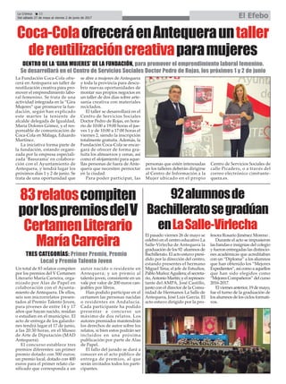 Un total de 83 relatos compiten
por los premios del V Certamen
Literario María Carreira, orga-
nizado por Alas de Papel en
colaboración con el Ayunta-
miento de Antequera. De ellos,
seis son microrrelatos presen-
tados al Premio Talento Joven,
para jóvenes de entre 14 y 17
años que hayan nacido, residan
o estudien en el municipio. El
acto de entrega de los galardo-
nes tendrá lugar el 17 de junio,
a las 20:30 horas, en el Museo
de Arte de Diputación (MAD
Antequera).
El concurso establece tres
premios diferentes: un primer
premio dotado con 500 euros;
un premio local, dotado con 400
euros para el primer relato cla-
sificado que corresponda a un
autor nacido o residente en
Antequera; y un premio al
talento joven, consistente en un
vale por valor de 200 euros can-
jeables por libros.
Han podido participar en el
certamen las personas nacidas
o residentes en Andalucía.
Cada participante ha podido
presentar a concurso un
máximo de dos relatos. Los
autores premiados mantendrán
los derechos de autor sobre los
relatos, si bien estos podrán ser
incluidos en una próxima
publicación por parte de Alas
de Papel.
El fallo del jurado se dará a
conocer en el acto público de
entrega de premios, al que
serán invitados todos los parti-
cipantes.
La Crónica 22
Del sábado 27 de mayo al viernes 2 de junio de 2017 El Efebo
çCoca-ColaofreceráenAntequerauntaller
dereutilizacióncreativaparamujeres
La Fundación Coca-Cola ofre-
cerá en Antequera un taller de
reutilización creativa para pro-
mover el emprendimiento labo-
ral femenino. Se trata de una
actividad integrada en la “Gira
Mujeres” que promueve la fun-
dación, según han explicado
este martes la teniente de
alcalde delegada de Igualdad,
María Dolores Gómez, y el res-
ponsable de comunicación de
Coca-Cola en Málaga, Eduardo
Martínez.
La iniciativa forma parte de
la fundación, estando organi-
zada por la empresa especiali-
zada ‘Basurama’ en colabora-
ción con el Ayuntamiento de
Antequera, y tendrá lugar los
próximos días 1 y 2 de junio. Se
trata de una oportunidad que
se abre a mujeres de Antequera
y toda la provincia para descu-
brir nuevas oportunidades de
montar sus propios negocios en
un taller de dos días sobre arte-
sanía creativa con materiales
reciclados.
El taller se desarrollará en el
Centro de Servicios Sociales
Doctor Pedro de Rojas, en hora-
rio de 10:00 a 19:00 horas el jue-
ves 1 y de 10:00 a 17:00 horas el
viernes 2, siendo la inscripción
totalmente gratuita. Además, la
Fundación Coca-Cola se encar-
gará de ofrecer de forma gra-
tuita los almuerzos y cenas, así
como el alojamiento para aque-
llas personas de fuera de Ante-
quera que necesiten pernoctar
en la ciudad.
Para poder participar, las
personas que estén interesadas
en los talleres deberán dirigirse
al Centro de Información a la
Mujer ubicado en el propio
Centro de Servicios Sociales de
calle Picadero, o a través del
correo electrónico cim@ante-
quera.es.
DENTRO DE LA ‘GIRA MUJERES’ DE LA FUNDACIÓN, para promover el emprendimiento laboral femenino.
Se desarrollará en el Centro de Servicios Sociales Doctor Pedro de Rojas, los próximos 1 y 2 de junio
83relatoscompiten
porlospremiosdelV
CertamenLiterario
MaríaCarreira
TRES CATEGORÍAS: Primer Premio, Premio
Local y Premio Talento Joven
92alumnosde
Bachilleratosegradúan
enLaSalle-Virlecha
El pasado viernes 26 de mayo se
celebró en el centro educativo La
Salle-Virlecha de Antequera la
graduación de los 92 alumnos de
Bachillerato. El acto estuvo presi-
dido por la dirección del centro,
estando presentes el hermano
Miguel Tena; el jefe de Estudios,
Pablo MuñozAguilera; el secreta-
rio,AntonioMartín;yelrepresen-
tante del AMPA, José Castillo,
junto con el director de la Comu-
nidad de Hermanos La Salle de
Antequera, José Luis García. El
acto estuvo dirigido por la pro-
fesora Rosario Jiménez Moreno .
Durante el acto se impusieron
las bandas e insignias del colegio
y fueron entregadas las distincio-
nes académicas que acreditaban
con un “Diploma” a los alumnos
que han obtenido los “Mejores
Expedientes”, así como a aquellos
que han sido elegidos como
“Mejores Compañeros” del curso
2016-2017.
Elviernesanterior,19demayo,
fue el turno de la graduación de
los alumnos de los ciclos formati-
vos.
 