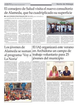 Norte de MálagaLa Crónica 30
Del sábado 27 de mayo al viernes 2 de junio de 2017
ç
Los jóvenes de
Alameda se suman
al programa ‘Voy a
La Noria’
ALAMEDA. El municipio de
Alameda se suma al programa
‘Voy a La Noria’que la Diputa-
ción de Málaga pone a disposi-
ción de los municipios de la
provincia. El centro de Innova-
ción La Noria acogió el pasado
fin de semana la visita de 55
jóvenes de edades comprendi-
das entre 12 y 16 años de la
localidad.
Durante la estancia en dicho
centro se desarrollaron diver-
sas actividades relacionadas
con la educación en valores
tales como el respeto, el trabajo
en equipo, la solidaridad y la
igualdad de género a través de
distintas dinámicas y talleres.
Además, durante la
mañana del sábado, los jóvenes
acompañados de monitores
hicieron una visita a la Alca-
zaba, paseando así por el cen-
tro de la ciudad aprovechando
para contemplar los preparati-
vos de la Noche en Blanco.
En la mañana del domingo,
con la colaboración de la Aso-
ciación Andaluza de Gradua-
dos e Ingenieros en Tecnología
yArkidtech, los menores tuvie-
ron la oportunidad de disfru-
tar junto al taller de igualdad
de género organizado por los
monitores, de un taller de robó-
tica y arquitectura para niños y
niñas.
uLAS CONSULTAS PASAN DE 11 A 15, para atender a
una población de más de 5.400 personas
El consejero de Salud visita el nuevo consultorio
de Alameda, que ha cuadriplicado su superficie
ALAMEDA. El consejero de
Salud, Aquilino Alonso, ha
visitado este viernes el nuevo
consultorio de Alameda que,
con más de 1.680 metros cua-
drados construidos, cuadru-
plica la superficie del centro
anterior y atiende a una
población de 5.403 habitantes.
El centro inició su actividad
el 15 de abril del pasado año
2016.
La Junta de Andalucía, a
través de un convenio de
colaboración suscrito entre el
Servicio Andaluz de Salud y
la Diputación Provincial de
Málaga, ha invertido
1.400.000 euros en la construc-
ción de esta infraestructura
sanitaria.
Las nuevas instalaciones
cuentan, por tanto, con cua-
tro consultas más, al pasar de
11 a 15, lo que se traduce en
mayor comodidad para los
pacientes y los profesionales,
ya que permite diferenciar los
espacios de trabajo de medi-
cina de familia y enfermería,
así como dotar al centro de un
espacio específico para ciru-
gía menor, programas de
vacunación, matrona y niño
sano.
Con una plantilla de
nueve profesionales, concre-
tamente tres médicos de fami-
lia, un pediatra, tres enferme-
ras, un auxiliar de enfermería
y un auxiliar administrativo,
el centro oferta la cartera com-
pleta del Servicio Andaluz de
Salud para los consultorios,
como consultas de medicina
de familia y enfermería, con-
sultas domiciliarias, vacuna-
ciones a niños y adultos, ciru-
gía menor, planificación fami-
liar, seguimiento del niño
sano, extracciones y analíti-
cas, electrocardiografía, espi-
rometría, retinografía, teleder-
matología, consejo dietético,
seguimiento del paciente anti-
coagulado y control de enfer-
mos con patologías crónicas.
En cuanto a la actividad
asistencial, el pasado año
registró 29.079 consultas de
medicina de familia, de las
que 715 se realizaron a domi-
cilio; 20.014 de enfermería, de
las que 2.538 se atendieron en
el domicilio del usuario; y
5.343 de pediatría.
Según señalan desde la
consejería, con esta nueva
infraestructura, el Gobierno
andaluz da un paso más en la
mejora de la atención sanita-
ria en la provincia malagueña,
reforzando la accesibilidad de
los ciudadanos a las presta-
ciones sanitarias y ofrecién-
doles unos servicios de mayor
calidad, eficacia y confort y
unas dependencias más
cómodas, accesibles, moder-
nas y espaciosas.
El IAJ organizará este verano
en Archidona un campo de
trabajo voluntario para 25
jóvenes del municipio
ARCHIDONA. La localidad
de Archidona acogerá este
verano un campo de trabajo
voluntario en el que 25 jóve-
nes del municipio recibirán la
formación específica para la
recuperación de restos
arqueológicos. Del programa
organizado por el Instituto
Andaluz de la Juventud (IAJ),
ha informado este jueves la
coordinadora provincial, Sil-
via Cabrera, quien ha concre-
tado durante un encuentro
con la alcaldesa de Archidona,
Mercedes Montero, que la
edad de las personas partici-
pantes será de 18 a 30 años.
Silvia Cabrera ha infor-
mado que el programa ‘Exca-
vación arqueológica en bien
de interés cultural, castillo
medieval de Archidona’, que
se desarrollará desde el 17
de julio al 31 de julio, tiene
como objetivo formar a las
personas voluntarias a través
del trabajo en equipo y en un
entorno cultural “para el
fomento de los valores de la
convivencia, la tolerancia, la
solidaridad, la participación y
el aprendizaje intercultural”.
En este sentido, ha desta-
cado que “las personas volun-
tarias participarán de forma
totalmente desinteresada para
desarrollar un trabajo que
revierte en beneficio de su
comunidad”. Además ha con-
siderado que en esta iniciativa
“adquiere gran importancia la
recuperación de los restos
arqueológicos en el yaci-
miento, permitiendo involu-
crar al voluntario en un pro-
ceso de descubrimiento alta-
mente motivador”. Para ello,
Cabrera ha explicado que las
personas participantes recibi-
rán una formación teórica
general sobre la actividad a
desarrollar, articulada en
torno a la arqueología, en
especial sobre las técnicas ade-
cuadas a emplear. Además, la
formación se completará con
la preparación práctica, diri-
gida a la capacitación y las téc-
nicas en esta materia.
Como actividades comple-
mentarias se contará con talle-
res relacionados con arqueo-
logía, visitas a lugares de inte-
rés cultural, así como activi-
dades lúdico recreativas, tales
como hacer rutas de sende-
rismo, e “incluso la observa-
ción de estrellas desde el
incomparable marco del cas-
tillo de Archidona”, ha finali-
zado Silvia Cabrera, ani-
mando a la población joven “a
formar parte de una experien-
cia que fomenta las relaciones
sociales”.
 
