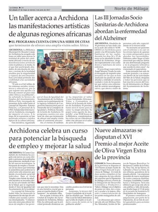 Norte de MálagaLa Crónica 34
Del sábado 27 de mayo al viernes 2 de junio de 2017
ç
Archidona celebra un curso
para potenciar la búsqueda
de empleo y mejorar la salud
ARCHIDONA. El Centro Gua-
dalinfo de Archidona ha aco-
gido este jueves un curso diri-
gido a personas desempleadas
para potenciar, mediante el uso
de las nuevas tecnologías, la
búsqueda de empleo e incenti-
var así las claves que fomentan
la autoestima para potenciar la
salud ante esta situación que
tiende a la exclusión social del
individuo. Bajo el título
‘Empleo como fuente de salud’,
esta iniciativa se encuadra den-
tro de las actividades del Mes
de la Salud, que se organizan
desde el Área de Igualdad del
Ayuntamiento de la localidad.
La concejal de Educación,
Isabel Alba, ha destacado la
importancia de este tipo de acti-
vidades para ayudar a perso-
nas desempleadas. “Comenza-
mos este curso para ofrecer téc-
nicas de empleo a las perso-
nas que más lo necesitan. Esta
es una iniciativa crucial que se
pone en marcha desde elAyun-
tamiento”, ha señalado Alba.
Por su parte, la técnico de la
Unidad de Empleo del Ayun-
tamiento deArchidona, Mónica
Polo, ha subrayado que la acti-
vidad pretende dinamizar un
cambio positivo en el rol de las
personas.
Asimismo, la técnico del
Centro Guadalinfo de la locali-
dad ha añadido que “desde el
Plan Local de Salud detectamos
que la falta de empleo es la pri-
mera causa de estrés en la
población adulta”.
LasIIIJornadasSocio
SanitariasdeArchidona
abordanlaenfermedad
delAlzheimer
ARCHIDONA. Alrededor de
30 personas se han dado cita
en la sede del edificio NOR-
ORMA en Archidona para
asistir a las III Jornadas Socio
Sanitarias en las cuales,
durante los días 24 y 25 de
mayo se ha abordado la enfer-
medad de Alzheimer, dirigi-
das especialmente a los cuida-
dores y familiares de estos
enfermos.
El psicólogo especialista
Ángel Moreno Tirado ha sido
el encargado de impartir estas
jornadas en las que se han
analizado las pautas de cómo
afrontar y entender el correcto
cuidado y trato de los pacien-
tes que sufren esta enferme-
dad de carácter neurodegene-
rativo, que afecta a miles de
personas cada año, especial-
mente en la tercera edad.
“Es necesario ser pacientes
con el enfermo y no caer en
los errores típicos de quienes
no están preparados para
abordar sus necesidades.
Debemos saber llegar al lado
emocional que subyace detrás
de una determinada pregunta
y no la pregunta reiterativa
que sucede en estos casos”, ha
comentado el especialista.
Estas jornadas han sido de
carácter gratuito y se enmar-
can dentro de las actividades
del Mes de la Salud, dirigidas
a todas las personas que se
han inscrito a través del Cen-
tro de Información a la Mujer
del Ayuntamiento de Archi-
dona.
Un taller acerca aArchidona
las manifestaciones artísticas
de algunas regiones africanas
ARCHIDONA. La Biblioteca
Municipal Dr. Ricardo Conejo
de Archidona ha acogido este
lunes un taller para acercar la
realidad de parte del conti-
nente africano a través de sus
manifestaciones artísticas
como la pintura y la moda, en
el que han participado alre-
dedor de una docena de veci-
nos y vecinas de la localidad
atraídos por la singularidad
y riqueza de esta muestra.
Esta actividad pretende dar
visibilidad a las sociedades
africanas.
“El arte es el fiel reflejo de
los sistemas sociales, econó-
micos y educativos, por lo
que supone una opción a la
hora de conocer un poco más
sobre África y su población”,
ha señalado la técnico de
Empleo del Ayuntamiento,
Mónica Polo, encargada de
presentar dicho taller junto al
concejal de Deportes, Antonio
Palacios, y el personal de la
ONG Solidaridad Internacio-
nal en Andalucía, encargado
de impartir el curso. A lo
largo de la exposición se han
mostrado enseres y tejidos
típicos de la cultura africana.
Esta iniciativa, organizada
por el Área de Igualdad del
Ayuntamiento de Archidona,
cuenta con la participación de
la Agencia Andaluza de Coo-
peración Internacional para el
Desarrollo de la Consejería de
Igualdad y Políticas Sociales
de la Junta de Andalucía. El
programa cuenta con una
serie de citas que terminarán
de ofrecer una amplia visión
sobre el continente africano.
Así, el viernes 26 también
se ha impartido el taller
‘Curso Sociedades Africanas.
Vidas y Costumbres en
África’ en la Escuela de Adul-
tos de Archidona. El próximo
lunes será el turno para el
curso ‘La mujer africana. Su
papel como agente de des-
arrollo’, a las 10:00 horas en
la Biblioteca, completándose
los ciclos con un videofórum
sobre cine africano en el salón
de actos del edificio.
Nueve almazaras se
disputan el XVI
Premio al mejorAceite
de Oliva Virgen Extra
de la provincia
COMARCA. Nueve almazaras
de la provincia se disputan el
‘XVI Premio al mejorAceite de
Oliva Virgen Extra de la pro-
vincia de Málaga’. Un total de
doce aceites compiten en las
tres categorías de esta edición
del concurso que la Diputación
de Málaga convoca a través de
la Delegación de Desarrollo
Económico y Productivo y
‘Sabor a Málaga’con el objetivo
de poner en valor, dar a cono-
cer y ayudar a la mejora, difu-
sión y comercialización de
los aceites malagueños de cali-
dad.
Las almazaras que concur-
san este año son Molisur, Ntra.
Sra. Monsalud, Aceites de Sie-
rra de Yeguas, Bravoliva, La
Recíproca, Castillo de la Estre-
lla, Ntra. Sra. de las Nieves, El
Labrador y Finca La Torre, las
dos últimas, ganadoras de la
pasada edición. Las empresas
proceden de nueve municipios
de cuatro comarcas distintas:
Axarquía, Guadalteba, Guadal-
horce y Antequera. Será esta
última la que acoja este año la
cata pública y fallo del jurado,
que tendrá lugar el 15 de junio
en la escuela de hostelería El
Henchidero de Antequera.
El premio consistirá en la
adquisición, por parte de la
Diputación, de un lote de acei-
tes ganadores para acciones
promocionales.
uEL PROGRAMA CUENTA CON UNA SERIE DE CITAS
que terminarán de ofrecer una amplia visión sobre África
 