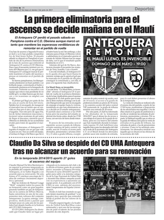 Una fase de ascenso a Segunda B nunca
es fácil y ya lo han podido comprobar
los de José Jesús Aybar. El pasado
sábado se disputó en Pamplona el par-
tido de ida de la primera eliminatoria
de la fase de ascenso que enfrentó al
Antequera CF contra el CD Oberena.
Pese a que el encuentro terminó con vic-
toria del Oberena por 2-1, ese gol que el
Antequera CF consiguió marcar le per-
mite mantener el sueño del ascenso y
pensar en remontar en el partido de
vuelta.
En tierras pamplonesas, los blanqui-
verdes plantearon un buen partido y un
brillante juego, controlando el balón y
mostrando paciencia en la búsqueda de
ocasiones. Enfrente se encontró a un
equipo que estuvo más pendiente de no
recibir gol y no dejar huecos que de mar-
car, y en ocasiones se empleó con
dureza.
El primer gol llegó por parte de los
de casa al cuarto de hora del inicio.
Sádaba fue el encargado de inaugurar
el marcador tras un centro que se con-
vitió en chut por el aire y que centraba
el jugador. Tras este jarro de agua fría,
los de Aybar intentaron reaccionar y
tuvieron varias ocasiones de gol antes
de llegar al descanso, mientras que el
Oberena se defendía de las acometidas
rivales para tratar de aguantar el mar-
cador.
Tras el descanso, el Antequera CF
lograba el empate con un gol que vale
su peso en oro. Tras un centro de Juanjo,
el rechace le llegó a Del Barco que llevó
al balón hasta la red. Sin embargo, a dos
minutos para el final, el Oberena volvió
a adelantarse en el marcador gracias al
remate deAdriánAlfonso tras un saque
de falta, con lo que el resultado quedó
finalmente en el 2-1.
Además del gol de De Barco, des-
tacaron durante el encuentro las ocasio-
nes de Tony, Juanillo, Luis o Juanfri.
Con este resultado, alAntequera CF
no le queda otra que hacer buena la
mínima ventaja que le aporta el gol que
ha marcado en el partido de ida para
conseguir la remontada y, con ella, el
paso a la siguiente fase clasificatoria.
Un Maulí lleno, es invencible
Con este lema “Un Maulí lleno, es inven-
cible” afronta el Antequera CF el par-
tido de vuelta de la primera eliminato-
ria de la fase clasificatoria para el ascenso
a Segunda B. El club quiere que el esta-
dio se llene mañana domingo con la afi-
ción blanquiverde que será la encargada
de empujar al equipo hasta la victoria,
insistiendo en que esta eliminatoria se
va a decidir en el estadio antequerano.
El partido dará comienzo a las 19:00
horas pero las puertas del estadio se
abrirán dos horas antes, desde las 17:00
horas, con servicio de barra desde enton-
ces.
El precio de las entradas será el
siguiente: acceso a grada de tribuna,
excepto asientos de palco central vip
azules, será de 15 euros; el acceso para
abonados, pensionistas y jóvenes entre
14 y 21 años a grada tribuna, excepto
asientos de palco central vip azules, será
de 10 euros; el acceso a la grada de
preferencia tendrá un precio de 10 euros;
y los asientos azules del palco central
VIP numerado de la grada de tribuna
tendrán una entrada de 20 euros.
Por otra parte, el club ha informado
a los abonados de la temporada
2016/2017 que el abono les da acceso a
una rebaja en el precio de la grada de tri-
buna, pero no a la reserva del asiento
que han mantenido durante la tempo-
rada regular. El club habilitará una
taquilla única para los abonados del club
en la sede de la secretaría delAntequera
C.F. en el Maulí donde los abonados
podrán sacar este modelo de entrada,
para lo cual deben presentar el abono
de la temporada.
La venta de entradas se realizará solo
el mismo día del partido, a partir de las
17:00 horas, poniéndose a disposición
de los aficionados tres taquillas. Una de
ellas estará en la grada de preferencia y
en ella se venderán las entradas de pre-
ferencia, pensionistas y jóvenes. Por su
parte, la habitual taquilla que se sitúa en
la grada de tribuna será para la venta de
entradas en la grada de tribuna, las
entradas de palco, y las de pensionistas
y jóvenes. Como se ha señalado ante-
riormente, los abonados tendrán una
taquilla que se situará en las oficinas de
la secretaría del club.
Laprimeraeliminatoriaparael
ascensosedecidemañanaenelMaulí
El Antequera CF perdió el pasado sábado en
Pamplona contra el C.D. Oberena aunque marcó un
tanto que mantiene las esperanzas verdiblancas de
remontar en el partido de vuelta
Claudio Manuel Da Silva Barrionuevo
no seguirá la próxima temporada en
la plantilla del conjunto del CD UMA
Antequera, al no haber llegado a un
acuerdo para su renovación. De esta
forma, el ‘4’ concluye una etapa de 11
años de continuo crecimiento depor-
tivo y personal.
Bajo las órdenes de Manuel Luiggi
“Moli” completó todos los pasos de
su formación como un gran jugador,
pasando también un par de tempora-
das en la cantera de ElPozo Murcia,
hasta convertirse en uno de los com-
ponentes más valiosos del conjunto
antequerano. La garra, entrega, com-
promiso, dedicación y pasión que
siempre puso en cada uno de los par-
tidos han dejado huella en la historia
del CD UMA Antequera.
El CD UMA Antequera ha desta-
cado que Claudio tiene un lugar pri-
vilegiado en la memoria del club y de
la afición al formar parte de un sueño
único: ascender a Primera División.
Durante el curso 2014/2015 aportó 27
goles para subir a la máxima catego-
ría de la Liga Nacional de Fútbol Sala
y durante esta última campaña ayudó
con su experiencia a apuntalar un
equipo joven. A su palmarés con el CD
UMA se une, además del ascenso,
siete Campeonatos de España Univer-
sitarios.
Desde el club han insistido en que
solo tienen muestras de gratitud “a un
jugador muy querido que entendió
desde el primer día los valores de la
entidad”.
Claudio seguirá ligado a la Acade-
mia de Fútbol Sala Red Blue como
entrenador y será uno de los encarga-
dos de pulir el talento de los jóvenes
amantes de este deporte.
Claudio Da Silva se despide del CD UMA Antequera
tras no alcanzar un acuerdo para su renovación
En la temporada 2014/2015 aportó 27 goles
al ascenso del equipo
DeportesLa Crónica 36
Del sábado 27 de mayo al viernes 2 de junio de 2017
ç
 