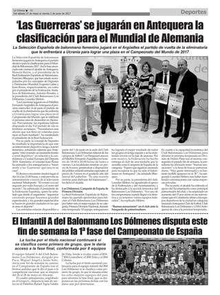 La Selección Española de balonmano
femeninojugaráenAntequeraelpartido
decisivoparalaclasificaciónparaelMun-
dialdeBalonmano2017.Asílohananun-
ciadoestevierneselalcaldedeAntequera,
Manolo Barón, y el presidente de la
RealFederaciónEspañoladeBalonmano,
FranciscoBlázquez,quehanestadoacom-
pañados por los concejales de Deportes
y Patrimonio Mundial, Eugenia Galán y
Juan Rosas, respectivamente, así como
por el presidente de la FederaciónAnda-
luza de Balonmano, Antonio Rosales, y
la presidenta del Club Balonmano Los
Dólmenes, Lourdes Melero.
‘LasGuerreras’jugaránenelPabellón
FernandoArgüellesdeAntequeraelpró-
ximo miércoles 14 de junio el partido de
vuelta de la eliminatoria que les enfrenta
a Ucrania para lograr una plaza en el
CampeonatodelMundo,quesecelebrará
el próximo mes de diciembre enAlema-
nia. Previamente, las españolas habrán
disputado el día 9 el partido de ida en
territorio ucraniano. “Necesitamos una
afición que nos lleve en volandas para
sacarunbuenresultado”,hamanifestado
el presidente de la Real Federación.
Por su parte, la concejal de Deportes
ha resaltado la importancia de que este
acontecimiento deportivo tenga carácter
femenino, señalando además que Ante-
quera“estáviviendounmomentobonito
a nivel deportivo” en relación a la can-
didatura a Ciudad Europea del Deporte
2018. Asimismo, el concejal Juan Rosas
ha animado a los antequeranos a “hacer
sentir a las ‘Guerreras’ que esta es su
casa”.
El decisivo encuentro tendrá lugar el
día 14 a las 21:00 horas, y está prevista su
retransmisión a través de la televisión
nacional Teledeporte. “El evento va a ser
seguido por toda Europa y el resto del
mundo”, ha subrayado el presidente de
la Federación Española, quien ha seña-
lado que desde el organismo “seguimos
creciendo porque hacemos grandes
espectáculos, y los grandes espectáculos
se hacen en grandes ciudades en las que
se ama el deporte”.
Las entradas estarán disponibles a
partir del 1 de junio en la sede del Club
Balonmano Los Dólmenes (lateral de los
campos de fútbol 7 en Parquesol anexos
alPabellónFernandoArgüelles)enhora-
rio de 18:00 a 20:00 horas de lunes a
viernes. Las localidades tendrán un pre-
cio de 8 euros, poniéndose a disposición
delpúblicoinfantilentradasespecialesal
precio de 5 euros en el graderío alto del
lateral del pabellón. “Es una ocasión
enorme para disfrutar del balonmano”,
ha dicho el alcalde.
Los Dólmenes, Campeón de España de
Primera División
La Real Federación Española de Balon-
mano ha querido aprovechar para feli-
citar al Club Balonmano Los Dólmenes
porhabersidoelmejorequipodesucate-
goría,PrimeraDivisiónNacional,durante
esta temporada. El equipo antequerano
ha logrado el mejor resultado de todos
losgruposen la liga regular y se ha man-
tenido invicto en la fase de ascenso. Por
este motivo, la Federación ha hecho
entrega al club de una medalla que lo
acreditacomoCampeóndeEspañadela
categoría.“Esperoquesigamoscreciendo
para recuperar lo que ha sido el balon-
mano en Antequera”, ha señalado Bláz-
quez.
Por su parte, la presidenta del club,
Lourdes Melero, ha agradecido el apoyo
de la Federación y del Ayuntamiento, y
ha destacado a la sección femenina del
Balonmano Los Dólmenes. “Era uno de
loscompromisoscuandolleguéaladirec-
tiva y ya tenemos varios equipos fede-
rados”, ha explicado Melero.
“Buenas sensaciones” en el club ante la
búsqueda de patrocinadores
En cuanto a la capacidad económica del
Club Balonmano Los Dólmenes para
afrontar la próxima temporada en Divi-
sión de Honor Plata tras el ascenso con-
seguido el pasado fin de semana, la pre-
sidenta ha afirmado tener “buenas sen-
saciones” a la hora de buscar patrocina-
dores. “Hay gente interesada y es bas-
tante factible aparecer en la ‘B’”, ha ase-
guradoLourdesMelero,trashaberman-
tenido conversaciones con varias empre-
sas privadas.
Por su parte, el alcalde ha reiterado el
apoyodelAyuntamientocomoprincipal
patrocinadordelclub,yhaanunciadoun
aumentodel15porcientoenlassubven-
cionesqueelConsistorioofrecealosequi-
pos deportivos de la ciudad en categoría
nacional(AntequeraClubdeFutbol,Club
BalonmanoLosDólmenesyUMAAnte-
quera) de cara a la próxima temporada.
El equipo Infantil A del Club Balon-
mano Los Dólmenes, dirigido por
Paco, Miguel Ángel y Jesús Soto,
inicia este fin de semana su camino
en el Campeonato de España tras el
bronce andaluz que le dio el pase a la
competición nacional, que se disputa
del 26 al 28 de mayo en Alicante.
El cuadro antequerano, englobado
en el Grupo G, disputa la fase de sec-
tor en el Pabellón Rafael Tapia Valdés
de Elda, frente a rivales como el KH-
7 BM Granollers, el BM Elda y el BM
Colores.
La lucha por el título nacional con-
tinuaría para el equipo infantil del BM
Los Dólmenes si se clasifica como pri-
mero de grupo, lo que le situaría entre
los ocho mejores equipos del país
para afrontar la fase final, que se dis-
putará en las próximas fechas con los
datos aún por determinar.
DeportesLa Crónica 38
Del sábado 27 de mayo al viernes 2 de junio de 2017
ç
‘Las Guerreras’ se jugarán en Antequera la
clasificación para el Mundial de Alemania
La Selección Española de balonmano femenino jugará en el Argüelles el partido de vuelta de la eliminatoria
que le enfrentará a Ucrania para lograr una plaza en el Campeonato del Mundo de 2017
El Infantil A del Balonmano Los Dólmenes disputa este
fin de semana la 1ª fase del Campeonato de España
La lucha por el título nacional continuará si
se clasifica como primero de grupo, que le daría
acceso a la fase final, conformada por 8 equipos
 