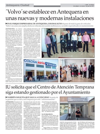 ANTEQUERA. La marca
'Volvo' ya cuenta con un con-
cesionario oficial en Ante-
quera, ColosalAuto. Este vier-
nes se ha inaugurado en el Par-
que Empresarial de Ante-
quera, en calle Castilla La
Mancha nº5, las nuevas y
modernas instalaciones del
grupo VYPSA, la empresa con-
cesionario oficial de la marca
de automóviles en las pro-
vincias de Málaga, Córdoba
y Ciudad Real.
ColosalAuto Antequera se
trata de una nueva tienda con
una superficie de 1.000 metros
cuadrados, en la que se puede
encontrar toda la gama de
vehículos 'Volvo', desde el ele-
gante XC90 hasta el familiar y
económico V40, pasando por
los diferentes modelos como
el XC60, S60, V60, S90 o V90.
Además, el nuevo conce-
sionario ColosalAuto cuenta
con una amplia oferta de vehí-
culos de ocasión seminuevos
y de segunda mano de cual-
quier marca. Gracias a este ser-
vicio, Antequera cuenta con un
nuevo espacio a la hora de
encontrar un coche que se
adapte a cualquier necesidad
y a cualquier bolsillo, con la
máxima calidad y la mejor
garantía.
Asimismo, las instalaciones
también ofrecen servicio de
taller tanto para Volvo como
para cualquier otra marca, con
excelentes ofertas en manteni-
miento de vehículos. “Nos
caracterizamos por nuestra
atención al cliente, un trabajo
muy personalizado y precios
muy competitivos”, comenta
Alberto Salazar, gerente del
nuevo concesionario, que
cuenta con una amplia expe-
riencia en las instalaciones que
el grupo tiene en Lucena.
El nuevo concesionario ofi-
cial 'Volvo' de Antequera, que
ha generado cuatro nuevos
puestos de trabajo en la ciu-
dad, estará abierto en horario
de 9:00 a 14:00 y de 16:30 a
20:00 horas, y supone una
nueva e importante oferta
comercial para el sector del
automóvil en la ciudad.
17 ç La Crónica
Del sábado 1 al viernes 7 de julio de 2017Antequera Ciudad
IU solicita que el Centro deAtención Temprana
siga estando gestionado por elAyuntamiento
´Volvo´se establece enAntequera en
unas nuevas y modernas instalaciones
uTAMBIÉN SOLICITA QUE SALGA A CONCURSO la parte de
la gestión que se dió a una empresa privada “arbitrariamente”
uEN ELPARQUEEMPRESARIALDEANTEQUERA, COLOSALAUTO dispone de toda la gama de vehículos
‘Volvo’así como una amplia oferta envehículosde ocasiónmultimarcasy untaller especializado enmantenimiento
ANTEQUERA. El portavoz de
Izquierda Unida en el Ayunta-
miento de Antequera, Fran
Matas, ha anunciado que solici-
tará en el pleno del mes de julio
que el Centro deAtención Tem-
prana de Antequera continúe
estandogestionadoporelAyun-
tamiento, sin que esta gestión
pase a la Junta deAndalucía.
Según ha explicado Matas,
uninformerecientedelaConse-
jeríadeSaludinstaalalicitación
deestoscentrosentendiendoque
debensergestionadosporlapro-
piaConsejería,traslarefomade
la Ley de Régimen Local. Para
Izquierda Unida, es necesario
que se defienda la gesión muni-
cipal de estos servicios que en
Antequera atienden a 140 fami-
las tanto de este como de otros
municipiosdelacomarca,yque
cuentaenlaactualidadconsiete
trabajadores.
Porotraparte,elportavozde
IU ha pedido al Ayuntamiento
que elabore los pliegos de con-
tratación y saque a concurso
público la gestión de una parte
del centro que se dió a una
empresaprivada“deformatotal-
mente arbitraria”, asegura.
Ademásdeésta,yahaanun-
ciado que presentará otra pro-
puesta en el Pleno de julio para
quelaDiputaciónprovincialter-
mine la tramitación del nuevo
ParquedeBomberosqueseubi-
caría en el caso urbano, concre-
tamenteenlaCuestadeTalavera,
yaqueestopermitiríaunareduc-
ción del tiempo de respuesta.
“LaciudaddeAntequerano
puede seguir esperando”, ha
dicho Matas, que considera que
desde las últimas noticias que
saltaron hace un año y que
decían que estaría finalizado en
2017 “no sabemos nada”.
Ley de dependencia
Por último, Fran Matas ha
lamentadoestasemanaqueelPP
se negase en el Pleno que tuvo
lugarellunesaapoyarlamoción
enlaquesepedíaalGobiernode
la nación que aumentase en 411
millones el presupuesto desti-
nado a la Ley de la Dependen-
cia.
Según Matas, en Antequera
son 1.200 las personas con nece-
sidad de esta prestación, de las
cuáles unas 450 aun no reciben
ningúntipodeayudapeseaque
240 de ellas tienen concedido el
grado de dependencia. “Es una
obligacióndelAyuntamientoexi-
gir al Gobierno de la nación que
apueste por esta Ley”, ha dicho
Fran Matas, que cree que el PP
“nopuedeponersedeperfilante
estasituaciónvitalparamuchas
familias”.
 