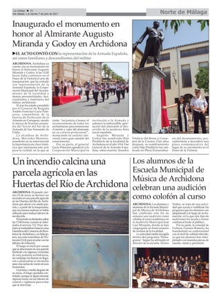 Norte de MálagaLa Crónica 30
Del sábado 1 al viernes 7 de julio de 2017
ç
uELACTO CONTÓ CON la representaciónde la Armada Española,
así como familiaresy descendientesdel militar
Unincendiocalcinauna
parcelaagrícolaenlas
HuertasdelRíodeArchidona
Los alumnos de la
Escuela Municipal de
Música de Archidona
celebran una audición
como colofón al curso
ARCHIDONA. Los alumnos y
alumnas de la Escuela Munici-
pal de Música de Archidona
han celebrado este fin de
semana una audición como
colofón al curso académico en
el Auditorio Municipal José
Luis Miranda, donde se han
congregado un buen número
de vecinos de la localidad.
La actividad estaba recogida
dentro del programa ‘Penta-
grama’. Según ha afirmado el
director de la escuela, Álvaro
Núñez, se trata de una activi-
dad que ayuda a visibilizar los
progresos que los alumnos van
adquiriendo a lo largo de su for-
mación, en la que este tipo de
audiciones les ayuda a tomar
confianza frente al público.
Por su parte, la concejal de
Cultura, Carmen Romero, ha
manifestado su conformidad
con el nivel de calidad ofrecido,
ya que los alumnos han inter-
pretado con maestría piezas de
cuerda, viento y percusión.
Inaugurado el monumento en
honor al Almirante Augusto
Miranda y Godoy en Archidona
ARCHIDONA. Archidona ya
cuenta con su monumento en
honor al Almirante Augusto
Miranda y Godoy. A las 12:00
horas daba comienzo en el
Paseo de la Victoria el acto de
inauguración, que ha contado
con representación de la
Armada Española, la Corpo-
ración Municipal del Ayunta-
miento de la localidad y
demás personalidades, des-
cendientes y familiares del
militar archidonés.
El acto ha estado presidido
por el General de Brigada
Andrés Francísco Gacio Pain-
ceira, comandante de la
Fuerza de Protección de la
Armada en Cartagena, siendo
la fuerza de honores presen-
tes del Tercio del Sur de la
Armada de San Fernando de
Cádiz.
La alcaldesa de Archi-
dona, Mercedes Montero,
manifestó en su intervención
la importancia en clave histó-
rica que representa este acto
para la ciudad, en la que se
rinde, “en justicia y honor, el
reconocimiento de todos los
archidoneses para rememorar
el mérito y valor del almirante
en su carrera profesional”,
destacando su carácter uni-
versal como gran amante del
conocimiento.
Por su parte, el general
Gacio Painceira agradeció a la
Corporación Municipal la
invitación a la Armada y
subrayó la indiscutible apor-
tación del almirante al des-
arrollo de la moderna flota
naval española.
Augusto Miranda y
Godoy fue nombrado Hijo
Predilecto de la localidad de
Archidona en el año 1914. Fue
General de la Armada Espa-
ñola, sabio marino, Senador
Vitalicio del Reino y Conse-
jero de la Corona. Cien años
después, su nombramiento
como Hijo Predilecto fue rati-
ficado en Pleno Extraordina-
rio del Ayuntamiento, pro-
cediéndose a descubrir una
placa conmemorativa del
lugar de su nacimiento en el
Paseo de la Victoria.
ARCHIDONA. El pasado vier-
nes 23 de junio se declaró un
incendioenunaparcelaagrícola
en las Huertas del Río deArchi-
dona que afectó a la citada par-
cela y a parte de la maquinaria,
queesamismamañanasehabía
utilizadopararealizarlaboresde
recolección.
Elincendiosedeclarabasobre
las 15:40 horas, cuando se infor-
maba al servicio 112. Poco des-
púessetrasladabanhastalazona
miembrosdelConsorciodeBom-
berosdeArchidonayunhelicóp-
tero,asícomomiembrosdePro-
tecciónCivil,paraayudarconlas
labores de extinción.
El fuego se inició por causas
quesedesconocenenunaparcela
limítrofe con algunas viviendas
de esta pedanía archidonesa,
sin embargo las llamas no llega-
ron a alcanzarlas ni afectarlas
pesealasrachasdevientodeesos
momentos.
Unahoraymediadespuésde
su inicio, el fuego quedaba con-
trolado,aunquesesiguiódurante
algunas horas con las labores de
control y vigilancia para evitar
que se reavivase.
 