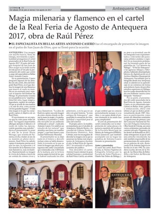 Antequera CiudadLa Crónica 10
Del sábado 29 de julio al viernes 4 de agosto de 2017
ç
ANTEQUERA. Una imagen
con mucha fuerza, llena de
energía, movimiento y espiri-
tualidad protagoniza el cartel
anunciador de la Real Feria de
Agosto 2017. El patio del anti-
guo hospital de San Juan de
Dios acogía en la tarde-noche
de este jueves 27 de julio la pre-
sentación del cartel, que corrió
a cargo del especialista en Bellas
Artes, Antonio Casero.
En su presentación, Casero
desgranó algunos de los deta-
lles de este cartel, obra del fotó-
grafo Raúl Pérez, en el que des-
taca la imagen de una flamenca
que mueve al vuelo su man-
tón en un escenario muy espe-
cial: el interior del Dolmen de
Menga. El presentador insistía
en sus palabras en la “espiritua-
lidad del sitio, lugar mágico,
legendario, repleto de energía.
Al que se accede de una manera
y se sale de otra, como ocurre
con los grandes lugares”. Ytoda
esta magia es la que ha conse-
guido captar el objetivo de un
Raúl Pérez .
El movimiento en un espa-
cio que ha visto pasar miles de
años “los lugares importantes
albergan siempre el silencio y el
ruido de todas las épocas,
cuánto guardan esas paredes”,
decía el presentador, lo pone
el arte de la joven Nuria
Morago, que vestida de fla-
menca invita a bailar al son de
su mantón en pleno movi-
miento. Raúl Pérez ha sabido
captar el momento preciso en el
que los ojos, la expresión y el
movimiento de la flamenca son
más llamativos, más invitado-
res. Representando su imagen
la viveza de la fiesta a través de
un vestido de colores vivos y
muy llamativos. “La idea de
Raúl era captar una sola imagen
de entre cientos donde se die-
ran la mano la mujer y la piedra,
la belleza y lo primitivo, y todo
ello envuelto en un ambiente
sofisticado y actual”, explicaba
Antonio Casero. Un cartel en un
estudio de luz natural “que
alumbra una feria con nombre
propio” y que hace honor a una
ciudad Patrimonio Mundial.
El presentador no se dejó
nada en el tintero y desveló
incluso cómo se había desarro-
llado la jornada en la que se
tomó la imagen que ahora pro-
tagoniza este cartel. Una jornada
que comenzaba a las 11:00 horas
de la mañana, por se la hora
precisa según los test de luz que
se habían realizado los días
anteriores, y en la que en un
sitio con gran historia, “la más
antigua de Antequera”, que
guardaba la sensación de tran-
quilidad y seguridad pese al
calor del exterior.
El propio autor y la modelo,
acompañados por el alcalde de
Antequera, Manolo Barón, y la
concejal de Cultura, Fiestas y
Patrimonio Histórico, Ana
Cebrián, eran los encargados de
desvelar la imagen con la que se
anuncian las fiestas más impor-
tantes de Antequera durante
el año, la Real Feria de Agosto
2017, levantando el aplauso
unánime del público.
Tras descubrir el cartel,
Antonio Casero destacó la gran
calidad humana y profesional
de Raúl Pérez García, un artista
al que confesó que no conocía
personalmente aunque sí a su
obra, y con quien desde el pri-
mer momento le ha unido una
gran complicidad.
El acto de presentación del
cartel comenzaba con la inter-
pretación de varias piezas a la
guitarra española del profesor
de la Escuela Municipal de
Música deAntequera (EMMA),
Omar Jammoul, que también
acompañó con su toque las
palabras de Antonio Casero
durante su presentación.
Autor y presentador
El autor del cartel, Raúl Pérez
García, es Técnico Superior en
Fotografía Artística por la
Escuela de Artes Plásticas y
Diseño San Telmo de Málaga, y
es, pese a su juventud, uno de
los fotógrafos más experimen-
tados y relevantes del pano-
rama artístico andaluz y espa-
ñol. En su trayectoria profesio-
nal, ha formado parte de las
plantillas de “La Opinión de
Málaga”, “El Sol deAntequera”
o las agencias Alfaqui y Alter-
photos, habiendo desempeñado
labores de digitalización en el
Archivo Histórico Municipal de
Antequera. Encadilado por la
fotografía desde muy temprana
edad, se adentró en su aprendi-
zaje en un comienzo de forma
autodidacta hasta desarrollar
estudios superiores en Málaga,
tras los cuales desarrolla hoy en
día una brillante carrera como
fotógrafo “freelance”.
Por su parte, el presenta-
dor del cartel anunciador de la
Real Feria de Agosto, Antonio
Casero, es un consumado espe-
cialista en Bellas Artes, galería
y enmarcación, oficio este
último al que se dedica profe-
sionalmente desde 1987. Des-
taca su participación como
jurado de diferentes entidades
y exposiciones de pintura, caso
del Concurso Nacional de Pin-
tura del Polígono Industrial,
Obra Social de Unicaja, así como
varios certámenes nacionales de
carácter privado. Pregonero de
las fiestas de Bobadilla en 2012,
anejo antequerano al que le une
una estrecha vinculación, ha
sido también responsable de las
presentaciones de varios pinto-
res en galerías de arte, desta-
cando la deAntonio Segovia en
Sevilla en el año 1992. Se cons-
diera excelso devoto de la Vir-
gen de las Maravillas de Boba-
dilla y del Señor del Rescate
de Antequera.
Magia milenaria y flamenco en el cartel
de la Real Feria de Agosto de Antequera
2017, obra de Raúl Pérez
uEL ESPECIALISTA EN BELLAS ARTES ANTONIO CASERO fue el encargado de presentar la imagen
en el patio de San Juan de Dios, que se llenó para la ocasión
 