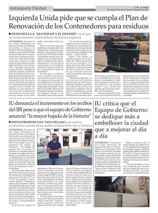 IU critica que el
Equipo de Gobierno
se dedique más a
embellecer la ciudad
que a mejorar el día
a día
ANTEQUERA. El portavoz
del Grupo Municipal de
Izquierda Unida en el Ayun-
tamiento de Antequera, Fran
Matas, se ha referido al reciente
anuncio de la creación de una
plaza pública junto al MAD de
Antequera, que se incluye den-
tro del Plan de Inversiones
Financieramente Sostenibles de
la Diputación de Málaga, cri-
ticando que se trata de una obra
“que no viene a mejorar el día
a día de los ciudadanos de
Antequera”.
Matas considera que el
actual Equipo de Gobierno en
elAyuntamiento deAntequera
ha acordado seguir la línea de
gestión del embellecimiento de
la ciudad “en lugar de invertir
en saneamiento, en cubiertas
para los centros educativos o en
mejorar el sistema de contene-
dores”.
“Va más dirigido a crear
una ciudad de cara al turista
que una ciudad de cara a vivir
en ella los 365 días”, ha dicho
el concejal de Izquierda Unida.
17 ç La Crónica
Del sábado 29 de julio al viernes 4 de agosto de 2017Antequera Ciudad
Izquierda Unida pide que se cumpla el Plan de
Renovación de los Contenedores para residuos
ANTEQUERA. El portavoz
del Grupo Municipal de
Izquierda Unida, Fran Matas,
ha pedido al Equipo de
Gobierno delAyuntamiento de
Antequera que cumpla el Plan
de Renovación de los contene-
dores para residuos que pro-
metió en el año 2016, asegu-
rando que se llevaría a cabo
antes de que finalizase el año.
Según el portavoz de la forma-
ción, “el pasado mes de sep-
tiembre de 2016, el Equipo de
Gobierno anunció, con motivo
de la presentación de la cam-
paña de concienciación de resi-
duos urbanos, que antes de que
terminara el año llevarían a
cabo la sustitución de parte de
los contenedores de residuos
orgánicos de la ciudad, sin
embargo un año después no
solo no se han sustituido los
contenedores en mal estado
sino que incluso se han elimi-
nado contenedores de la ciu-
dad.”.
Matas considera que este
problema se ha agravado en los
últimos años y ha puesto como
ejemplo la situación en la Urba-
nización de El Molino, donde
“unicamente existen tres con-
tenedores en un estado lamen-
table e insalubre para toda la
urbanización, o el caso de los
contenedores en el Polígono
Industrial donde el estado de
los contenedores es igual de
lamentable”.
Por otra parte, el portavoz
de IU considera que existen
contenedores que no reúnen
las condiciones mínimas de
accesibilidad en la ciudad, así
como otros rotos “en práctica-
mente todos los barrios”, como
Barrio Chocolate, Barrio de los
Remedios, San Juan, Veracruz,
San Miguel, Punte de los
Remedios o Barrio del Carmen
“No es sólo un problema
estético, sino que se está con-
virtiendo en un problema de
salubridad con la aparición de
roedores e insectos, que ocasio-
nan numerosas molestias a los
vecinos ”, insiste el edil.
Según Fran Matas, la
inmensa mayoría de los alre-
dedor de 1.300 contenedores
que hay en Antequera y los
anejos presenta deficiencias
mecánicas, contando muchos
de ellos con más de 15 años y
sin que se hayan renovado
“pese a la promesa del equipo
de gobierno”.
“Por poner un ejemplo, con
el coste del ALF podrían
haberse renovado 300 contene-
dores de la ciudad, una mejora
que hubiera ido directa a la
mejora de la calidad de vida de
todos los ciudadanos en su dia
a dia, y es que ser Patrimonio
Mundial no es solo hacer gran-
des eventos y promoción exte-
rior, es también que los ciuda-
danos y ciudadanas de Ante-
quera cuenten con unos servi-
cios públicos y de calidad
acorde a una ciudad que
alberga un Patrimonio Mun-
dial“, ha dicho Matas.
Ante esta situación, el por-
tavoz de Izquierda Unida ha
advertido que si en septiembre
no ha comenzado la campaña
de renovación de los contene-
dores, su grupo presentará una
moción al Pleno del Ayunta-
miento de Antequera en la que
solicitará que se renueven los
contenedores de la ciudad ins-
talando también contenedores
accesibles.
uDENUNCIA LA “SUCIEDAD Y EL ESTADO” en el que
se encuentran los contenedores de basura orgánica
uMATAS PROPONE UNA TASA DEL 0,56%, así como la
paralización cautelar de los recibos al Sector Sub 7 de La Verónica
ANTEQUERA. El portavoz
del Grupo Municipal de
Izquierda Unida, Fran Matas,
ha criticado este miércoles el
incremento en los recibos del
Impuesto sobre Bienes Inmue-
bles en la ciudad “pese a las
promesas del equipo de
Gobierno”. “En octubre del
pasado año, el equipo de
Gobierno al completo anunció
la bajada más importante de la
historia, una bajada que, como
ya adelantamos, ha resultado
ser insuficiente porque no va a
paliar el incremento legal que
tienen los recibos en virtud de
la Ley de Haciendas Locales”,
ha señalado.
En este sentido, Matas se ha
referido al anuncio por parte
del alcalde de una bajada del
tipo impositivo del 0,775 al
0,7305, una bajada “insufi-
ciente” según IU. “Volveremos
a llevar una propuesta al Pleno
de septiembre para que el tipo
impositivo se reduzca hasta el
0,56, un coeficiente que enten-
demos es suficiente junto con
otras medidas para dar estabi-
lidad a las arcas municipales y
hacer más fácil el día a día de
los vecinos”, ha manifestado el
portavoz.
La propuesta, según ha
adelantado el líder de la forma-
ción de izquierdas, irá acom-
pañada de un reglamento de
ayuda al pago del IBI con boni-
ficaciones para menores de 35
años, desempleados, familias
monoparentales con hijos
menores o familias con perso-
nas con discapacidad, entre
otras, en virtud de la renta dis-
ponible “para favorecer a aque-
llos sectores más vulnerables
de la población”.
Por otra parte, Fran Matas
ha querido llamar la atención
sobre la situación “especial-
mente sangrante” que viven
algunos sectores de la ciudad
como El Pontón o el Sector Sub
7 de La Verónica con respecto
al recibo de la contribución. En
concreto, desde IU van a pro-
poner la paralización cautelar
de los recibos para este último
sector, debido a la recalificación
de estos terrenos de rústicos a
urbanos sin que se hayan de-
sarrollado. “Es totalmente
injusto para las familias que
ven cómo lo que venían siendo
sus tierras de labor o sus par-
celas en el campo, ahora pagan
una contribución como si fue-
sen urbanas sin tener ningún
tipo de servicio”, ha senten-
ciado Matas.
IUdenunciaelincrementoenlosrecibos
delIBIpeseaqueelequipodeGobierno
anunció“lamayorbajadadelahistoria”
 