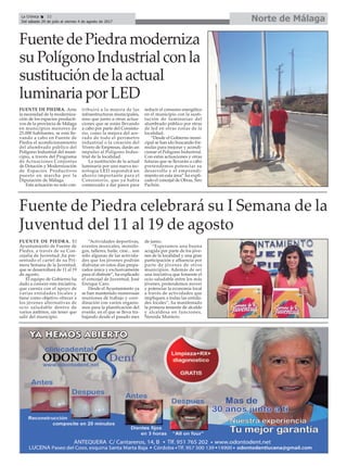 Norte de Málaga
FuentedePiedramoderniza
suPolígonoIndustrialconla
sustitucióndelaactual
luminariaporLED
La Crónica 32
Del sábado 29 de julio al viernes 4 de agosto de 2017
ç
FUENTE DE PIEDRA. Ante
la necesidad de la moderniza-
ción de los espacios producti-
vos de la provincia de Málaga
en municipios menores de
25.000 habitantes, se está lle-
vando a cabo en Fuente de
Piedra el acondicionamiento
del alumbrado público del
Polígono Industrial del muni-
cipio, a través del Programa
de Actuaciones Conjuntas
de Dotación y Modernización
de Espacios Productivos
puesto en marcha por la
Diputación de Málaga.
Esta actuación no solo con-
tribuirá a la mejora de las
infraestructuras municipales,
sino que junto a otras actua-
ciones que se están llevando
a cabo por parte del Consisto-
rio, como la mejora del ace-
rado de todo el perímetro
industrial o la creación del
Vivero de Empresas, darán un
impulso al Polígono Indus-
trial de la localidad.
La sustitución de la actual
luminaria por una nueva tec-
nología LED supondrá un
ahorro importante para el
Consistorio, que ya había
comenzado a dar pasos para
reducir el consumo energético
en el municipio con la susti-
tución de luminarias del
alumbrado público por otras
de led en otras zonas de la
localidad.
“Desde el Gobierno muni-
cipal se han ido buscando fór-
mulas para mejorar y acondi-
cionar el Polígono Industrial.
Con estas actuaciones y otras
futuras que se llevarán a cabo
pretendemos potenciar su
desarrollo y el emprendi-
miento en esta área” ha expli-
cado el concejal de Obras, Siro
Pachón.
Fuente de Piedra celebrará su I Semana de la
Juventud del 11 al 19 de agosto
FUENTE DE PIEDRA. El
Ayuntamiento de Fuente de
Piedra, a través de su Con-
cejalía de Juventud ,ha pre-
sentado el cartel de su Pri-
mera Semana de la Juventud,
que se desarrollará de 11 al 19
de agosto.
El equipo de Gobierno ha
dado a conocer esta iniciativa,
que cuenta con el apoyo de
varias entidades locales y
tiene como objetivo ofrecer a
los jóvenes alternativas de
ocio saludable dentro de
varios ámbitos, sin tener que
salir del municipio.
“Actividades deportivas,
eventos musicales, monólo-
gos, talleres, baile, cine... son
sólo algunas de las activida-
des que los jóvenes podrán
disfrutar en estos días prepa-
rados única y exclusivamente
para el disfrute”, ha explicado
el concejal de Juventud, José
Enrique Caro.
Desde el Ayuntamiento ya
se han mantenido numerosas
reuniones de trabajo y coor-
dinación con varios organis-
mos para la planificación del
evento, en el que se lleva tra-
bajando desde el pasado mes
de junio.
“Esperamos una buena
acogida por parte de los jóve-
nes de la localidad y una gran
participación y afluencia por
parte de jóvenes de otros
municipios. Además de ser
una iniciativa que fomente el
ocio saludable entre los más
jóvenes, pretendemos mover
y potenciar la economía local
a través de actividades que
impliquen a todas las entida-
des locales”, ha manifestado
la primera teniente de alcalde
y alcaldesa en funciones,
Nereida Montero.
 