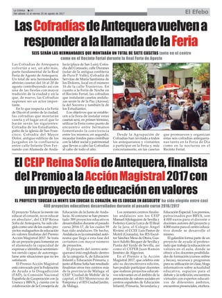 LasCofradíasdeAntequeravuelvena
responderalallamadadelaFeria
SEIS SERÁN LAS HERMANDADES QUE MONTARÁN UN TOTAL DE SIETE CASETAS tanto en el centro
como en el Recinto Ferial durante la Real Feria de Agosto
Las Cofradías de Antequera
volverán a ser, un año más,
parte fundamental de la Real
Feria de Agosto de Antequera.
Un total de seis hermandades
abrirán casetas del 16 al 20 de
agosto contribuyendo así con
una de las fiestas con mayor
tradición de la ciudad y en la
que, de nuevo, las Cofradías
suponen ser un actor impor-
tante.
En lo que respecta a la Feria
de Día en el centro de la ciudad,
las cofradías que montarán
caseta y el lugar en el que lo
harán serán las siguientes:
Cofradía de los Estudiantes,
patio de la iglesia de San Fran-
cisco; Cofradía del Mayor
Dolor, antiguo edificio de los
Juzgados en la confluencia
entre calle Infante Don Fer-
nando con Alameda de Anda-
lucía (plaza de San Luis); Cofra-
día del Consuelo, calle Duranes
(solar de la antigua confitería
de Pura P. Valle); Cofradía de
Servitas de María Santísima de
los Dolores, local en el número
16 de la calle Trasierras. En
cuanto a la Feria de Noche en
el Recinto Ferial, las cofradías
que instalarán casetas andalu-
zas serán la de la Paz (Airosa),
la del Socorro y también la de
los Estudiantes.
Los objetivos que se estable-
cen a la hora de instalar estas
casetas será, en primer término,
utilizar la Feria como punto de
encuentro entre hermanos
fomentando la convivencia
entre los mismos; en segundo,
recaudar fondos para contribuir
con la labor social y patrimonial
que llevan a cabo las Cofradías
al cabo de todo el año.
Desde la Agrupación de
Cofradías han invitado a todos
los antequeranos y visitantes
a participar en la Feria y, más
concretamente, en las casetas
que promueven y organizan
estas seis cofradías antequera-
nas tanto en la Feria de Día
como en la nocturna en el
Recinto Ferial.
La Crónica 20
Del sábado 12 al viernes 25 de agosto de 2017 El Efebo
ç
ElCEIPReinaSofíadeAntequera,finalista
delPremioalaAcciónMagistral2017con
unproyectodeeducaciónenvalores
EL PROYECTO ‘EDUCAR LA MENTE SIN EDUCAR EL CORAZÓN, NO ES EDUCAR EN ABSOLUTO’ ha sido elegido entre casi
400 proyectos educativos desarrollados durante el pasado curso 2016/2017
El proyecto ‘Educar la mente sin
educar el corazón, no es educar
en absoluto’, del CEIP Reina
Sofía de Antequera, ha sido ele-
gido como uno de los cuatro pro-
yectos malagueños de educación
en valores finalistas del Premio
Acción Magistral 2017. Se trata
de un proyecto para fomentar en
el alumnado la capacidad de
expresar e identificar sentimien-
tos siendo capaz de autorregu-
larse ante situaciones que no les
satisfacen.
El Premio Acción Magistral
está convocado por la Federación
de Ayuda a la Drogadicción
(FAD), la Comisión Nacional
Española de Cooperación con la
Unesco y BBVA, y cuenta con la
colaboración de la Consejería de
Educación de la Junta de Anda-
lucía.Al concurso se han presen-
tado 389 proyectos educativos
desarrollados durante el pasado
curso 2016-17, de los cuales 59
han sido andaluces. De hecho,
Andalucía es la comunidad autó-
noma que llega a esta fase del
certamen con mayor número
de proyectos.
El proyecto del centro ante-
querano está englobado dentro
de la categoría A, de Educación
Infantil y Educación Primaria, y
junto al Reina Sofía han resultado
finalistas otros tres centros más
de la provincia de Málaga: el
CEIP ‘Ciudad de Mobile’ de la
capital, el IES Monterroso de
Estepona y el IES Ciudad Jardín,
de Málaga.
Los restantes centros finalis-
tas andaluces son los CEIP
ManuelAltolaguirre de Sevilla y
Federico García Lorca de El Real
de la Jara; el Colegio Ángel
Rivière, el CCEE Luis Pastor de
Motril (Granada), los IES Escul-
tor Sánchez Mesa de Otura, Gus-
tavoAdolfo Bécquer de Sevilla y
Punta del Verde de Sevilla, así
como el CEPER Juan Ramón
Jiménez de Algeciras.
En el Premio a la Acción
Magistral 2017, que celebra este
año su decimotercera edición,
han podido participar docentes
que realicen proyectos educati-
vos relevantes en el ámbito de la
promoción de valores sociales en
centros españoles de Educación
Infantil, Primaria, Secundaria y
Educación Especial. Los premios,
patrocinados por BBVA, son
4.000 euros para el docente o
docentes autores del proyecto y
4.000 euros para el centro educa-
tivo donde se desarrolle el
mismo.
El galardón forma parte de un
proyecto de ayuda al profeso-
rado que trabaja la educación en
valores en el aula, donde se
ofrece a los docentes posibilida-
des de formación (cursos online
y becas), recursos y programas
para su utilización en clase, blogs
informativos sobre actualidad
educativa, espacios para el
debate y la reflexión, encuentros
virtuales con expertos educati-
vos de diferentes ámbitos,
encuentros presenciales, etcétera.
 