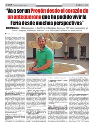 El pasado 5 de junio acudía como
invitado al programa de Tele-
cinco ‘All you need is love... o no’
para promocionar su aventura...
y acabó recibiendo un homenaje.
La aparición de Alberto Arana
Escalante (Antequera, 1974) en el
espacio conducido por Risto
Mejide disparó su popularidad
y la de su organización, ‘Aven-
tura Solidaria Antequera’, una
asociación que se dedica a ayu-
dar a familias que lo necesitan.
La intención de Alberto -que
acudió al plató acompañado por
su esposa y compañera de aven-
tura, Belén Ruiz- no era otra que
dar a conocer el tercer evento
solidario organizado por su aso-
ciación, pero se vio sorpren-
dido al recibir el reconocimiento
de varias familias beneficiarias
de su iniciativa, que agradecie-
ron al matrimonio esa ayuda des-
interesada que les han prestado
en los últimos años, desde que
comenzaran a recoger alimentos
junto a sus amigos hace cuatro
navidades.
Ahora es su ciudad, Ante-
quera, la que se rinde a los pies
de este Policía Local que dedica
casi todo su tiempo libre a ayu-
dar a los demás. La Real Feria de
Agosto de Antequera 2017 ten-
drá el alma solidaria de su Pre-
gonero, un ciudadano al servicio
de sus vecinos que demostrará el
próximo miércoles 16 de agosto
(21:00 horas, Patio del Ayunta-
miento) todo el amor que profesa
a su tierra.
¿Se puede decir que a las perso-
nas que hacen cosas buenas
les pasan cosas buenas?
En este caso pienso que sí. Yo
creo que lo que uno siembra, más
tarde o más temprano lo recoge.
Yo hasta ahora, gracias a Dios, no
es que haga cosas buenas sino
que intento hacer cosas buenas y
me salen, que es lo importante.
Espero que siempre siga igual.
Este es el fruto de muchos años,
porque esto no es solo Aven-
tura Solidaria Antequera, sino
que llevo una trayectoria desde
muy jovencito intentando pres-
tarme a los demás.
Todo el mundo te asocia a la
asociación Aventura Solidaria
Antequera, colectivo al que
representas...
Efectivamente, más que un reco-
nocimiento a mí personalmente,
es un reconocimiento a esa aven-
tura que comenzamos hace cua-
tro años y que gracias al pro-
grama de televisión ‘All you need
is love... o no’ ha tenido una
repercusión mediática, y a partir
de ahí creo que Antequera sabe
lo que hacemos y dónde tenemos
el nombre de la ciudad.
También eres conocido por tu
trabajo como Policía Local. ¿Lo
sientes también como un reco-
nocimiento a la labor que se
hace desde el cuerpo?
Considero y espero que sea así,
porque igual que le pongo todo
el empeño a mi aventura para
que todo salga bien, a mi trabajo
que es lo que más valoro también
intento ponerle su parte social,
que la tiene y bastante, aunque
la sociedad muchas veces no lo
vea así.
¿Qué pregonero vamos a ver el
miércoles? ¿Al Alberto Arana
policía, al voluntario o al
Alberto ciudadano?
AlAlbertoArana en su conjunto,
porque intento día a día ser el
mismo a nivel personal, profesio-
nal y familiar. Yo creo que soy un
sólo Alberto. Intento mirarme al
espejo y ser el mismo cuando me
levanto y cuando me acuesto.
¿Y qué tipo de Pregón? ¿De qué
vas a hablar?
Va a ser un Pregón desde el cora-
zón de un antequerano. Sobre
todo va a ser un Pregón visto
desde el punto de vista de un
antequerano que ha podido vivir
la Feria desde muchas perspec-
tivas: estar como voluntario de
Cruz Roja cubriendo cualquier
tipo de incidencia, como Policía
Local detrás de un uniforme,
como feriante cuando en Cruz
Roja montamos una caseta en
1996 en la que, además, partici-
paba como animador, y también
a nivel personal y familiar, dis-
frutando de la Feria con mis hijos
y mi mujer.
Porque últimamente has vivido
la Feria como Policía Local, más
pendiente de la seguridad de las
personas que de disfrutarla. Este
año vas a ser protagonista...
Va a ser un cambio importante,
porque durante estos casi 16 años
de ejercicio profesional no he
podido disfrutar la Feria como
yo quisiera. Es verdad que la
Policía es en los eventos de este
tipo cuando más trabajamos, y
durante estos últimos años mi
Feria la he vivido detrás del uni-
forme. La he vivido muy inten-
samente pero desde una perspec-
tiva totalmente distinta a la que
la viven los demás. Y también,
claro, dos o tres años antes, con
la preparación de las oposicio-
nes, también tuve que dedicar
más tiempo a mi vida profesio-
nal. Prácticamente llevo 18 años
sin vivir la Feria como pienso
vivir esta.
¿Qué recuerdos tienes de aque-
llas ferias de hace 20 años?
Muy buenos recuerdos, porque
la Feria era muy distinta a la que
ahora tenemos. Ni mejor ni peor,
pero sí muy diferente porque la
sociedad ha evolucionado,
muchas veces, quizás, a peor, por
el tema de los botellones, que es
una cosa que siempre me ha pre-
ocupado. Antes la Feria se vivía
de una manera más intensa de
principio a fin. Se vivía en la calle,
en las casetas, en ducharte rápido
porque tenías que irte al recinto
ferial... te ibas de botellón pero
las casetas estaban totalmente lle-
nas desde muy temprano. Hoy
día la Feria se centra en un bote-
llón que, aunque se comparta
una convivencia, no deja de ser
un día más con tus amigos
EntrevistaLa Crónica 22
Del sábado 12 al viernes 25 de agosto de 2017
ç
n Texto: Javier G. España
“VaaserunPregóndesdeelcorazónde
unantequeranoquehapodidovivirla
Feriadesdemuchasperspectivas”
ALBERTO ARANA8 El Pregonero de la Real Feria de Agosto de Antequera 2017 espera pronunciar un
Pregón “divertido, dinámico y diferente” este miércoles en el Patio del Ayuntamiento
Alberto Arana, en el Patio del Ayuntamiento.
 