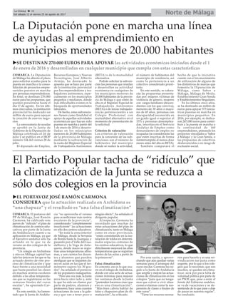 COMARCA. El portavoz del
PP de Málaga, José Ramón
Carmona, ha calificado este
jueves de “ridículo” el plan de
climatización de centros edu-
cativos por parte de la Junta
de Andalucía en cuanto a su
aplicación en Málaga, ya que
el Ejecutivo andaluz sólo ha
actuado en lo que va de
verano en dos colegios de la
provincia.
“Un colegio en Archidona
y otro en Málaga capital han
sido los únicos en los que se ha
actuado dentro de este pro-
ceso de climatización y que
hace frente a una necesidad
que hasta paralizó las clases
en muchos centros escolares
debido a las altas temperatu-
ras que se registraron en las
semanas finales del curso
escolar”, ha apuntado Car-
mona.
En este sentido, ha lamen-
tado que la Junta de Andalu-
cía “no aproveche el verano
para acondicionar más centros
escolares de la provincia”,
considerando “completamente
insuficiente” las actuaciones
en sólo dos centros educativos.
“En toda la zona interior
de Málaga, desde la Serranía
de Ronda hasta la Axarquía, y
pasando por el Valle del Gua-
dalhorce y la Vega de Ante-
quera, desde mayo se regis-
tran unas temperaturas altísi-
mas, y son cientos los docen-
tes y alumnos que pueden
atestiguar que se imparten cla-
ses en aulas en las que el ter-
mómetro supera los 30 gra-
dos”, ha señalado el portavoz
de los populares malagueños.
“Pero una vez más, la Junta
mira hacia otro lado y, ante
lo que ha sido un clamor por
parte de padres, alumnos y
profesores, hace unas cuantas
actuaciones de cara a la gale-
ría y que van a tener poco o
ningún efecto”, ha señalado el
dirigente popular.
Al respecto, Carmona ha
recordado que muchas de
estas actuaciones del plan de
climatización, tanto en Málaga
como en otras provincias,
“están consistiendo en la ins-
talación de toldos en determi-
nados espacios comunes de
los centros educativos, lo que
difícilmente mejorará las altas
temperaturas que se registran
dentro de las aulas a partir de
la primavera”.
Falsa climatización
En concreto, eso es lo que ocu-
rre en el colegio de Archidona,
donde con una serie de actua-
ciones mínimas para mejorar
las ventanas desde la Junta
“pretenden hacernos creer que
eso es una climatización”.
“Más bien cabría hablar de
falso y chapucero plan de cli-
matización”, ha criticado.
Por esta razón, y aprove-
chando que aún quedan varias
semanas para el arranque del
curso escolar, Carmona ha exi-
gido a la Junta de Andalucía
que amplíe y mejore las actua-
ciones de climatización en los
colegios “para que no tenga-
mos que volver a vivir situa-
ciones extremas como la sus-
pensión de clases a finales de
este curso”.
“Tiene los recursos necesa-
rios para hacerlo y es una rei-
vindicación tan justa como
urgente, por lo que si los cole-
gios que lo necesitan, que son
muchos, se quedan sin clima-
tizar, será por pura falta de
voluntad política por parte de
un PSOE que, pese a estar al
frente del Gobierno andaluz,
se va de vacaciones y se de-
sentiende de lo que pase o deje
de pasar en nuestra región”,
ha concluido.
Norte de MálagaLa Crónica 28
Del sábado 12 al viernes 25 de agosto de 2017
çLa Diputación pone en marcha una línea
de ayudas al emprendimiento en
municipios menores de 20.000 habitantes
uSE DESTINAN 270.000 EUROS PARA APOYAR las actividades económicas iniciadas desde el 1
de enero de 2016 y desarrolladas en cualquier municipio que cumpla con estas características
COMARCA. La Diputación
de Málaga ha abierto el plazo
para solicitar ayudas para la
puesta en marcha o la conso-
lidación de proyectos empre-
sariales puestos en marcha
por personas emprendedoras.
En total, se destinan 270.000
euros para las propuestas, que
pueden presentarse hasta el
día 17 de agosto. En los últi-
mos cinco años, la institución
provincial ha dedicado un
millón de euros para apoyar
la creación de nuevos nego-
cios.
La convocatoria de ayudas
se aprobó en la Junta de
Gobierno de la Diputación de
Málaga celebrada el 26 de
julio y se publicó en el BOP
número 144 del viernes 28 de
julio.
El diputado de Empleo,
Recursos Europeos y Nuevas
Tecnologías, José Alberto
Armijo, ha destacado la
apuesta que se hace por parte
de la institución provincial
por los emprendedores y tra-
bajadores autónomos, espe-
cialmente en los municipios
pequeños y medianos, donde
más dificultades existen en la
búsqueda de oportunidades
laborales.
De hecho, estas subvencio-
nes tienen como finalidad el
apoyo de aquellas actividades
económicas que hayan sido
puestas en marcha a partir del
1 de enero de 2016 y desarro-
lladas en los municipios
menores de 20.000 habitantes
de la provincia de Málaga
mediante la subvención de
la cuota del Régimen Especial
de Trabajadores Autónomos
(RETA) o de la mutualidad
alternativa.
Podrán solicitar la subven-
ción las personas que residan
y desarrollen su actividad
económica en cualquiera de
los municipios menores de
20.000 habitantes de la provin-
cia de Málaga y que estén de
alta en el Régimen Especial de
Trabajadores Autónomos
(RETA) o de los/as trabajado-
res/as pertenecientes a un
Colegio Profesional con
mutualidad alternativa en el
momento de presentación de
la solicitud.
Criterios de valoración
Los criterios de valoración
para la concesión de las sub-
venciones son el número de
habitantes del municipio
donde se realice la actividad,
el número de habitantes del
municipio de residencia, así
como la pertenencia a un
colectivo considerado priori-
tario.
En este sentido, se valora-
rán las propuestas presenta-
das por: mujeres víctimas de
violencia de género, mujeres
con cargas familiares (descen-
dientes con los que conviva),
menores de 30 años o mayo-
res de 45 años, personas con
discapacidad reconocida en
un grado igual o superior al
33% y personas desemplea-
das, inscritas en el Servicio
Andaluz de Empleo como
demandantes de empleo no
ocupadas (se considerarán las
que estén inscritas de forma
ininterrumpida al menos doce
meses antes del alta en RETA).
También computará el
hecho de que la iniciativa
cuente con el reconocimiento
de utilización de alguno de
los distintivos de marcas que
fomenta la Diputación de
Málaga, como Sabor a
Málaga, Málaga de Moda,
Establecimiento Gran Senda
y Establecimientos Singulares.
En los últimos cinco años,
se ha destinado un millón de
euros para apoyar 575 inicia-
tivas puestas en marcha en
municipios pequeños. En
2016, por ejemplo, se dedica-
ron 267.000 euros para contri-
buir a la puesta en marcha o
la continuidad de 160
emprendedores, primando los
proyectos vinculados a ‘Sabor
a Málaga’ y la Gran Senda, o
las propuestas de colectivos
desfavorecidos o en riesgo de
exclusión social.
El Partido Popular tacha de “ridículo” que
la climatización de la Junta se reduzca a
sólo dos colegios en la provincia
uEL PORTAVOZ JOSÉ RAMÓN CARMONA
CONSIDERA que la actuación realizada en Archidona es
“una chapuza” y el resultado es “una falsa climatización”
 