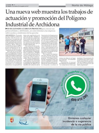 Norte de MálagaLa Crónica 34
Del sábado 12 al viernes 25 de agosto de 2017
ç
Unanuevawebmuestralostrabajosde
actuaciónypromocióndelPolígono
IndustrialdeArchidona
ARCHIDONA. El pasado
jueves se daban a conocer los
detalles del Proyecto de
Actuación y Promoción del
Polígono Industrial de Archi-
dona, realizado por la técnico
en Publicidad y Relaciones
Públicas María Milagros
Garrido Pérez dentro del Pro-
grama Emple@Joven de la
Junta de Andalucía en el
Ayuntamiento de la localidad.
Para este fin se ha elabo-
rado un diagnóstico previo de
las potencialidades y debili-
dades del Polígono Industrial
mediante una encuesta reali-
zada a las empresas ubicadas
en el mismo. Posteriormente
se ha realizado y actualizado
un directorio de empresas
asentadas en el Polígono
Industrial, recopilando los
datos más significativos de
cada una de ellas. También se
han revisado las condiciones
de la actual oferta del suelo
industrial, y se han estudiado
las condiciones particulares
de algunas parcelas que ya
estaban adjudicadas.
Este proyecto pretende,
además, informar a todas las
empresas ubicadas en el Polí-
gono Industrial sobre las ayu-
das municipales a emprende-
dores, autónomos y PYMES,
así como las nuevas bonifica-
ciones establecidas para el
Impuesto sobre Construc-
ciones, Obras e Instalaciones.
El concejal de Urbanismo,
Pablo Gálvez, ha presentado
el resultado de este programa
acompañado de Alberto Lara,
miembro de la directiva de la
Asociación de Empresarios
y Propietarios del Polígono
Industrial de Archidona. Gál-
vez ha anunciado la creación
de una nueva página web
(www.poligonoindustrialar-
chidona.es) en la que se mues-
tra el grueso de la informa-
ción recopilada en este pro-
yecto, y que pretende ser un
escaparate informativo de
cara a los nuevos empresarios
que deseen incorporar su acti-
vidad en el mismo.
Por su parte, los empresa-
rios han valorado muy posi-
tivamente el resultado del
proyecto. “El Polígono Indus-
trial de Archidona reúne una
serie de cualidades excelentes
para ser atractivo para la ins-
talación de nuevas empresas.
La situación y accesos al
mismo nos sitúa en un lugar
privilegiado”, ha señalado
Alberto Lara.
Finalmente, el concejal
de Urbanismo ha manifestado
“el compromiso firme que
mantiene el Ayuntamiento de
Archidona para seguir traba-
jando en la mejora y promo-
ción del Polígono Industrial,
así como la promoción del
tejido empresarial”.
uSE HA LLEVADO A CABO UN PROYECTO para conocer sus
potencialidades y debilidades, así como informar a las empresas
sobre ayudas y condiciones de las parcelas
 