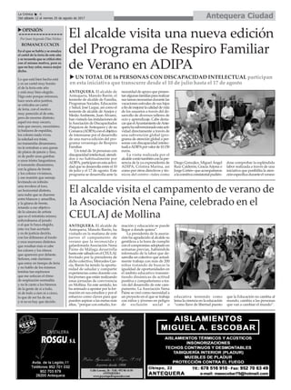 ANTEQUERA. El alcalde de
Antequera, Manolo Barón, el
teniente de alcalde de Familia,
Programas Sociales, Educación
y Salud, José Luque, así como el
teniente de alcalde de Anejos y
MedioAmbiente, Juan Álvarez,
han visitado las instalaciones de
laAsociación de Discapacitados
Psíquicos deAntequera y de su
Comarca(ADIPA)conelobjetivo
de interesarse por el desarrollo
de una nueva edición del pro-
grama veraniego de Respiro
Familiar.
Un total de 16 personas con
discapacidadintelectual,atendi-
dos o no habitualmente por
ADIPA,participanenestaactivi-
dad que se desarrolla entre el 10
de julio y el 17 de agosto. Este
programa se desarrolla ante la
necesidaddeapoyoquepresen-
tanalgunasfamiliaspararealizar
sustareasnecesariasdurantelas
vacaciones estivales de sus hijos
afindemejorarlacalidaddevida
de los usuarios a través del de-
sarrollo de diversos talleres de
ocio y aprendizaje. Cabe desta-
carqueelAyuntamientodeAnte-
querahasubvencionadoestaacti-
vidad directamente a través de
una subvención global (pro-
grama de atención global a per-
sonas con discapacidad intelec-
tual)aADIPAporvalorde10.150
euros.
La visita realizada por el
alcaldecontótambiénconlapre-
sencia de la ya expresidenta de
ADIPA, Cristina Marina, así
como por otros directivos y téc-
nicos del centro –tales como
Diego González, Miguel Ángel
Ruiz Calderón, GraciaArjona o
JorgeCortés–queacompañaron
alacomitivaconsistorialpudién-
dose comprobar la espléndida
labor realizada a través de una
iniciativa que posibilita la aten-
ciónespecíficaduranteelverano
Antequera CiudadLa Crónica 6
Del sábado 12 al viernes 25 de agosto de 2017
ç
uOPINIÓN
Por Juan Segundo Díaz Núñez
ROMANCECCXCIX
En el que se habla y se ensalza
el cartel de la feria de este año
y se recuerda que se criticó otro
con el mismo motivo, pero es
que no hay color, nunca mejor
dicho.
Lo que está bien hecho está
y es un cartel muy bonito
el de la feria este año
y está muy bien elegido.
Digo esto porque entonces,
hace unos años justitos,
se criticaba un cartel
de feria, con el motivo
muy parecido al de este,
pero de enorme distinto;
aquel era muy oscuro,
más que oscuro, oscurísimo,
la bailaora de espaldas,
los colores nada vivos,
la soledad era triste,
no transmitía dinamismo,
no le entraban a uno ganas
de platos de jamón y fino,
ni de pedir unas gambas
o unos tristes langostinos,
sí transmite dinamismo,
con la gitana de frente
y los colores vivísimos,
y ese mantón que semeja
levitando en infinito
una revolera al toro,
un horizontal distinto,
una nube que se duerme
entre blancos y amarillos,
y la gitana de frente,
retando a ese objetivo
de la cámara de artista
que es el retratista mismo;
enhorabuena al jurado
o al que lo haya elegido,
esta vez han acertado
y es de justicia decirlo,
con los dólmenes al fondo
y esos marrones distintos
que resaltan más si cabe
los colores y los ritmos
que aparecen por delante.
Señores, está clarísimo
que estoy en tiempo de feria
y no hablo de los mismos
temitas tan espinosos
que me sofocan el ritmo
de respiración normalita
y no le canto a los himnos
de la gente de sí a todo,
ni de todo a cien ni a cinco,
lo que de ser ha de ser,
y si no es hay que decirlo.
El alcalde visita una nueva edición
del Programa de Respiro Familiar
de Verano en ADIPA
u UN TOTAL DE 16 PERSONAS CON DISCAPACIDAD INTELECTUAL participan
en esta iniciativa que transcurre desde el 10 de julio hasta el 17 de agosto
El alcalde visita el campamento de verano de
la Asociación Nena Paine, celebrado en el
CEULAJ de Mollina
ANTEQUERA. El alcalde de
Antequera, Manolo Barón, ha
visitado en la mañana de este
jueves el campamento de
verano que la reconocida y
galardonada Asociación Nena
Paine de Málaga desarrolla
hasta este sábado en el CEULAJ.
Invitado por la presidenta de
dicho colectivo, Mercedes Gar-
cía, Barón ha tenido la oportu-
nidad de saludar y compartir
experiencias como docente con
los jóvenes que están realizando
estas jornadas de convivencia
en Mollina. En este sentido, les
ha animado a apostar por la for-
mación en sus estudios y por el
esfuerzo como claves para que
pueden aspirar a las metas más
altas, “porque con estudio, for-
mación y educación se puede
llegar a donde quiera”.
La presidenta de la asocia-
ción ha agradecido al alcalde su
gentileza a la hora de cumplir
con el compromiso adoptado en
semanas previas, habiéndole
informado de la labor que de-
sarrolla un colectivo que actual-
mente trabaja con más de 200
niños tratando de buscar la
igualdad de oportunidades en
el ámbito educativo transmi-
tiendo dinámicas de actitud
positiva y compañerismo a tra-
vés del desarrollo de este cam-
pamento. La Asociación Nena
Paine se creó como necesidad a
un proyecto en el que se trabaja
con niños y jóvenes en peligro
de exclusión social o
educativa teniendo como
lema la creencia en la educación
“como llave de libertad puesto
que la Educación no cambia al
mundo, cambia a las personas
que van a cambiar el mundo”.
 