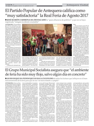 Antequera CiudadLa Crónica 12
Del sábado 26 de agosto al viernes 1 de septiembre de 2017
ç
uJOSÉ RAMÓN CARMONA HA DESTACADO la “gran afluencia de público” y que no se haya
registrado “ningún incidente reseñable”
ANTEQUERA. El presidente
del PP de Antequera, José
Ramón Carmona, realizaba
esta semana un balance de la
celebración de la Real Feria de
Agosto deAntequera 2017 cali-
ficándola como “muy saisfac-
toria”. En este sentido, el pre-
sidente de los populares ante-
queranos ha señalado que esto
ha sido posible “gracias a todos
aquellos que se han implicado,
desde el miércoles al mediodía
hasta la madrugada del
domingo, en unas celebracio-
nes con gran afluencia de
público y ningún incidente
reseñable”.
José Ramón Carmona ha
destacado la puesta en escena
de los diferentes conciertos que
se han celebrado durante estos
días “que ha conseguido con-
gregar a más de 20.000 perso-
nas en los diferentes concier-
tos”, a la vez que ha hecho hin-
capié en las buenas actuacio-
nes de los grupos jóvenes loca-
les, “muy respaldados por el
público y demostrando que
hay mucho futuro por
delante”.
Carmona ha valorado tam-
bién el trabajo realizado por el
Área de Cultura del Ayunta-
miento de Antequera, “que ha
sabido combinar a la perfec-
ción tradición y cultura”; y
también a la gestión del trans-
porte público, “con unos tre-
nes turísticos siempre llenos
hasta altas horas de la madru-
gada”.
“Ha sido un acierto que los
tradicionales concursos de
porras y flamenco se hayan
trasladado a la calle Cantare-
ros”, ha apuntado el dirigente
popular, que ha calificado de
“gran pregonero” al “policía
local más solidario”. “Y es
necesario reconocer también a
la regidora y sus manolas,
siempre a la altura”, ha aña-
dido.
El presidente del PP de
Antequera se ha referido tam-
bién a los festejos taurinos, des-
tacando la “gran afluencia de
público” con la asistencia de
15.000 personas, a los “fantás-
ticos eventos taurinos” que ha
acogido la ciudad con motivo
de su feria, reuniendo a figu-
ras del toreo de primer nivel.
Finalmente, y a modo de
balance de estas celebraciones,
Carmona ha querido agrade-
cer especialmente la labor de
los “caseteros de toda la vida,
que mantienen esta tradición
relacionada con el mundo
cofrade, aportando calidad a
estas fiestas”; así como a los
Cuerpos y Fuerzas de Seguri-
dad del Estado y a la Policía
Local, que “han conseguido
que tengamos una feria sin
incidentes reseñables”.
El presidente de los popu-
lares antequeranos ha querido
extender su agradecimiento a
los voluntarios de Protección
Civil, y a los responsables de la
elección de los artistas que han
participado, de nivel nacional
e internacional.
El Partido Popular deAntequera califica como
“muy satisfactoria” la Real Feria deAgosto 2017
uJAVIER DUQUE HA PEDIDO QUE SE HAGA UN ESTUDIO de todos los factores que influyen en el buen
funcionamiento de la feria para que no sea “un mero trámite a cumplir”
ANTEQUERA. Una vez fina-
lizada la Real Feria de Agosto
de Antequera, el Grupo Muni-
cipal Socialista ha realizado un
balance sobre el desarrollo
de la misma, insistiendo en
que el ambiente “ha sido flojo
salvo algún día concreto”. El
portavoz del Grupo Munici-
pal Socialista, Javier Duque,
asegura que esta ha sido una
Feria de Agosto “para olvi-
dar”, insistiendo en que si
otros años se podía achacar la
falta de afluencia al recinto
ferial porque los vecinos se
quedaban en el centro, este
año “no solo éste se encon-
traba desierto sino que algu-
nos días los locales del propio
centro se encontraban más
vacíos y cerraban antes que
muchos fines de semana”.
Además de en la afluen-
cia de público, Javier Duque
se ha basado en otros aspectos
para realizar este balance,
como por ejemplo las case-
tas. En este sentido, ha agra-
decido la labor de las cofradías
“que están realizando un ser-
vicio inestimable al manteni-
miento de la feria”, insistiendo
en que “sin sus casetas no exis-
tiría la feria de día, pero es que
sin las casetas andaluzas de la
feria de noche, ésta se conver-
tiría en un único estableci-
miento, la Caseta Municipal,
que ni siquiera es montado y
explotado por una empresa
antequerana”, ha dicho.
Se ha referido también a las
casetas de juventud, criticando
que solo se hayan instalado
dos para un municipio de más
de 40.000 habitantes. “Después
nos quejamos de que nuestros
jóvenes se vayan a la feria de
Málaga o a la de cualquier
pueblo cercano de la comarca,
aunque qué podemos esperar,
que atractivo puede encontrar
cualquier joven en ir todos los
días a la misma caseta”, ha
insistido Duque, que también
ha echado en falta la antigua
caseta de juventud para meno-
res y sin alcohol “que ni está
ni se le espera”.
En lo que se refiere a las
atracciones mecánicas, el por-
tavoz del Grupo Municipal
Socialista considera que “cada
vez va para peor”, subrayando
que el Día del Niño no había
prácticamente ninguna atrac-
ción que llamase la atención y
“en los días posteriores no es
que mejorara mucho más, ya
que se mantuvo durante toda
la feria una presencia escasí-
sima de éstas”.
Para el portavoz socialista,
“aquí falla algo, o bien a nadie
le importa cómo se desarro-
lla la feria, convirtiéndola a
pesar del gasto tan enorme
que supone en un mero trá-
mite que hay que realizar por-
que es obligatorio tener feria
en agosto, o bien estamos tan
alejados de la opinión de la
propia población, que realiza-
mos una feria que cada vez
atrae a menos personas a dis-
frutar de la misma”.
Pese a esta valoración,
Duque ha admitido que ha
habido cosas positivas durante
la celebración de la Real Feria
de Agosto como por ejemplo
el Pregón de Feria que “fue
como siempre muy cuidado,
con una gran actuación musi-
cal y un Pregón muy sentido,
bonito y original”. También ha
valorado de forma positiva el
pasacalles que “no desmere-
ció, aunque ha habido otros
desfiles previos de feria
mucho más bonitos y atrayen-
tes”; así como los fuegos arti-
ficiales que “estuvieron bien y
así hay que reconocerlo, lo que
habrá que ver es cuánto nos
costaron”.
El concejal socialista ha
insistido en que incluso el pro-
pio alcalde, Manolo Barón,
“que suele hacer una valora-
ción muy positiva de todas las
actuaciones que realiza el
Ayuntamiento en nuestra ciu-
dad, tildándolo todo de histó-
rico e insuperable, hizo una
crítica encubierta a la feria,
después de los fuegos artificia-
les, diciendo que hay que
mejorar muchas cosas”. Ante
esto, asegura estar de acuerdo
con Barón ya que “tenemos
todo un año y una Tenencia de
Alcaldía con todo el personal
correspondiente, para poder
hacer un buen estudio de
todos los factores que influyen
en que una feria sea un acon-
tecimiento inolvidable o un
mero trámite a cumplir”.
Entre las propuestas que se
lanzan desde el Grupo Muni-
cipal Socialista para conseguir
mejorar la feria se encuentra el
hacer más atractivo y cómodo
el recinto ferial, consultar a los
vecinos, dar facilidades a los
empresarios para que pueden
montar casetas, establecer con-
cursos atractivos y participa-
tivos o valorar las fechas en las
que se celebra la feria. “Volva-
mos a ser la Feria del Norte de
Málaga que un día fuimos y
no una feria más de un pueblo
más”, ha insistido, a la vez que
ha pedido al Equipo de
Gobierno del PP que “rectifi-
que y no siga por el camino
que va, ya que si no, logrará
que una de las ferias más anti-
guas de España, con 269 años
de historia, desaparezca en
muy poco tiempo”, ha decla-
rado.
El Grupo Municipal Socialista asegura que “el ambiente
de feria ha sido muy flojo, salvo algún día en concreto”
 