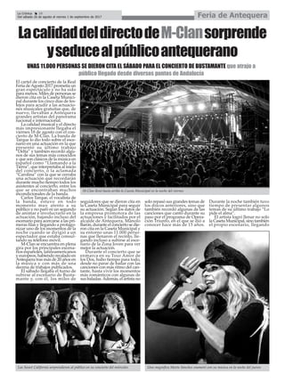 La Crónica 18
Del sábado 26 de agosto al viernes 1 de septiembre de 2017 Feria de Antequera
çLacalidaddeldirectodeM-Clansorprende
yseducealpúblicoantequerano
El cartel de concierto de la Real
Feria deAgosto 2017 prometía un
gran espectáculo y no ha sido
para menos. Miles de personas se
dieron cita en la Caseta Munici-
pal durante los cinco días de fes-
tejos para acudir a las actuacio-
nes musicales gratuitas que, de
nuevo, llevaban a Antequera
grandes artistas del panorama
nacional e internacional.
La calidad musical y el directo
más impresionante llegaba el
viernes 18 de agosto con el con-
cierto de M-Clan. La banda de
Tarque lo dio todo sobre el esce-
nario en una actuación en la que
presentó su último trabajo
“Delta” y también recordó algu-
nos de sus temas más conocidos
y que son clásicos de la música en
español como “Llamando a la
Tierra”, que interpretaba al inicio
del concierto, o la aclamada
“Carolina” con la que se cerraba
una actuación que recordarán
durante mucho tiempo todos los
asistentes al concierto, entre los
que se encontraban muchos
incondicionales de la banda.
Carlos Tarque, el vocalista de
la banda, estuvo en todo
momento muy atento a su
público y no paró ni un segundo
de animar e involucrarlo en la
actuación, bajando incluso del
escenario para acercarse a las pri-
meras filas y llegando a protago-
nizar uno de los momentos de la
noche cuando se dirigió a un
espectador que estaba consul-
tando su teléfono móvil.
M-Clan se encuentra en plena
gira por los principales escena-
rios españoles, latinoamericanos
y europeos, habiendo recalado en
Antequera tras más de 20 años en
la música y con más de una
decena de trabajos publicados.
El sábado llegaba el turno de
subirse al escenario de Busta-
mante y, con él, los miles de
seguidores que se dieron cita en
la Caseta Municipal para seguir
su actuación. Según los datos de
la empresa promotora de las
actuaciones y facilitados por el
alcalde de Antequera, Manolo
Barón, durante el concierto se die-
ron cita en la Caseta Municipal y
su entorno unas 11.000 perso-
nas que llenaron el recinto, lle-
gando incluso a subirse al esce-
nario de la Zona Joven para ver
mejor la actuación.
Durante el concierto que se
enmarca en su Tour Amor de
los Dos, hubo tiempo para todo,
desde no parar de bailar con las
canciones con más ritmo del can-
tante, hasta vivir los momentos
más románticos con algunas de
sus baladas.Además, el artista no
solo repasó sus grandes temas de
los discos anteriores, sino que
también recordó algunas de las
canciones que cantó durante su
paso por el programa de Opera-
ción Triunfo, en el que se dió a
conocer hace más de 15 años.
Durante la noche también tuvo
tiempo de presentar algunos
temas de su último trabajo “Lo
pide el alma”.
El artista logró llenar no solo
la Caseta Municipal, sino también
el propio escenario, llegando
M-Clan llenó hasta arriba la Caseta Municipal en la noche del viernes
UNAS 11.000 PERSONAS SE DIERON CITA EL SÁBADO PARA EL CONCIERTO DE BUSTAMANTE que atrajo a
público llegado desde diversos puntos de Andalucía
Las Sweet California sorprendieron al público en su concierto del miércoles Una magnífica Marta Sánchez enamoró con su música en la noche del jueves
 