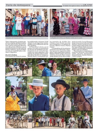 TípicoAntequerano,elprimerpre-
mioencategoríaadultosfemenina
ha sido para Esther Mora Gue-
rrero,quehaconseguido100euros
con este premio, mientras que el
infantil el premio ha sido para Sol
Muñoz Narbona, que ha recibido
un vale por material lúdico, edu-
cativo o deportivo.
Día del Caballista
Silamañanadelvierneslacentran
los tradicionales concursos, la del
sábado los protagonistas son los
caballosconlacelebracióndelDía
del Caballista.
El Paseo Real volvió a ser el
enclave en el que se concentraron
lasdecenasdecaballistasquepar-
ticiparon en un concurso que
cuentaconvariascategoríasycuya
entrega de premios estuvo presi-
dida por el alcalde de Antequera,
Manolo Barón, acompañado por
los tenientes de alcalde Ana
Cebrián y Juan Álvarez así como
por el pregonero y la regidora de
la Feria, Alberto Arana y Marisa
Gómez.
Losganadoresdelosprimeros
premios en las diferentes catego-
rías fueron los siguientes: Juan
JesúsCortés(mejorjineteadultos),
Bárbara Martín (mejor amazona
adultos), Gonzalo Pérez (mejor
parejaadultos),JavierBravo(mejor
jinete juvenil), Lucía Hinojosa
(mejoramazonajuvenil),JoséRaúl
Jiménez (mejor pareja juvenil),
Cristian Moga (mejor jinete infan-
til), Laura García (mejor amazona
infantil) y FertilizantesAntequera
(mejor coche de caballos).
Eljuradoestuvocompuestopor
Francisco Morente, Ana Gloria
Villén, Ricardo Quintanilla,
ManuelMartín,AntonioMuñozy
Carlos Campos.
21 ç La Crónica
Del sábado 26 de agosto al viernes 1 de septiembre de 2017Feria de Antequera
La Regidora de la Feria y sus Manolas vestidas para la ocasiónGanadores del Concurso de Porra
 