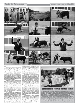 llas.
El inició de la tarde se caracte-
rizó por las fuertes rachas de
viento, topándose los actuantes
con un encierro desigual de Juan
Albarrán.
Manuel Díaz “ El Cordobés”,
con el lote menos propicio para su
tauromaquia, sacó pases sueltos,
pero que no llegaron a conectar
con los tendidos. Fue ovacionado
en ambos oponentes pero no con-
siguió ningún trofeo.
FranciscoRivera“Paquirri”sal-
taba al coso antequerano en la que
sería su despedida de éste, ya que
se retira de los ruedos en las pró-
ximas semanas, tal y como ya
había anunciado. El torero consi-
guió cortar una oreja en cada uno
de sus toros. Tras la petición del
respetable, banderilleó a su pri-
mer toro y consiguió levantar la
ovación de éste.
Por su parte, Saúl Jiménez For-
tes, fue el encargado de poner el
toreo con mayúsculas en el coso
antequerano. El triunfador de la
pasada edición de la goyesca lle-
gaba a Antequera tras su conva-
lecenciaporlajornadasufridasolo
cinco días antes en la plaza de
toros de la Malagueta, y arrancó
los “olés”de los asistentes. Realizó
dos faenas muy templadas, liga-
das y de exposición, refrendándo-
las con sendos estoconazos.
Asentó las zapatillas al albero,
encajó los riñones y confeccionó
dos faenones que quedarán en el
recuerdo de los aficionados.
El malagueño está atravesando
un momento muy dulce en su
carrera, y pudimos disfrutar de su
patente evolución, para conver-
tirse en una gran figura del toreo.
Gracias a la magistral actuación,
Fortes se convirtió en el triunfa-
dor rotundo de la tarde al cortar
cuatro orejas, lo que le valió salir
por la puerta grande junto a
Paquirri.
Una vez finalizada la corrida,
el alcalde de Antequera, Manolo
Barón, junto al presidente de la
Peña Taurina Los Cabales, Juan
Herrera, entregó a Saúl Jiménez
Fortes el premio como triunfador
de la Goyesca de este año, revali-
dando así el joven torero esta dis-
tinción.
La gestión de la Plaza de Toros
de Antequera por parte de la
joven empresa Viento Bravo se
puede calificar como más que
notable tras la organización de
esta primera Real Feria deAgosto
de Antequera 2017.
23 ç La Crónica
Del sábado 26 de agosto al viernes 1 de septiembre de 2017Feria de Antequera
En la tarde del viernes 18 de agosto, y coincidiendo con el ini-
cio de la feria taurina en la plaza de toros de Antequera, tuvo
lugar en la Plaza de Castilla una concentración “contra el mal-
trato animal y la violencia asociada a la tauromaquia” en la que
participó una veintena de personas aproximadamente.
Durante la misma, que comenzaba sobre las 18:15 horas,
momento en el que el público comienza a acceder a la plaza, se
portaron varias pancartas y lanzaron lemas en contra de la cele-
bración de los festejos taurinos y el maltrato animal. La con-
centración se llevó a cabo de forma pacífica y sin incidentes.
Concentración contra el maltrato animal
 
