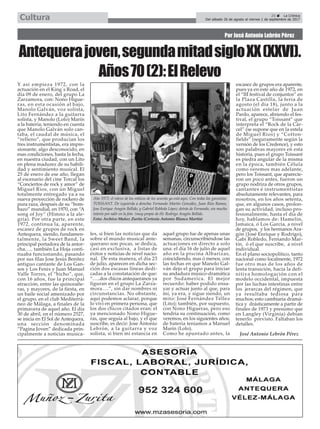 Por José Antonio Lebrón Pérez
Antequerajoven,segundamitadsigloXX(XXVI).
Años70(2):ElRelevo
25 ç La Crónica
Del sábado 26 de agosto al viernes 1 de septiembre de 2017Cultura
Y así empieza 1972, con la
actuación en el King´s Road, el
dia 09 de enero, del grupo La
Zarzamora, con: Nono Higue-
ras, en esta ocasión al bajo,
Manolo Galván, voz solista,
Lito Fernández a la guitarra
solista, y Manolo (Lolo) Marín
a la batería; teniendo en cuenta
que Manolo Galván solo can-
taba, el caudal de música, el
“relleno”, que producían los
tres instrumentistas, era impre-
sionante, algo desconocido, en
esas condiciones, hasta la fecha,
en nuestra ciudad, con un Lito
en plena madurez de su habili-
dad y sentimiento musical. El
25 de enero de ese año, llegan
al escenario del cine Torcal los
“Conciertos de rock y amor” de
Miguel Rios, con un Miguel
totalmente entregado ya a su
nueva proyección de rockero de
pura raza, después de su “bom-
bazo” mundial, en 1970, con “A
song of Joy” (Himno a la ale-
gría). Por otra parte, en este
1972, continua la, aparente,
escasez de grupos de rock en
Antequera, siendo, fundamen-
talmente, la Sweet Band, la
principal portadora de la antor-
cha….. también La Hoja conti-
nuaba funcionando, pasando
por sus filas Jose Jesús Benítez
antiguo cantante de Los Gan-
sos y Los Fenix y Juan Manuel
Valle Torres, el “bicho”, que,
con 16 años, fue la principal
atracción, entre las quinceañe-
ras, y mayores, de la fiesta, en
un baile social amenizado por
el grupo, en el club Mediterrá-
neo de Málaga, a finales de la
primavera de aquel año. El día
30 de abril, en el número 2527,
se inicia en El Sol de Antequera,
una sección denominada
“Pagina Joven” dedicada prin-
cipalmente a noticias musica-
les, si bien las noticias que da
sobre el mundo musical ante-
querano son pocas, se dedica,
casi en exclusiva, a listas de
éxitos y noticias de nivel nacio-
nal. De esta manera, el día 23
de julio, aparecen en dicha sec-
ción dos escasas líneas dedi-
cadas a la constatación de que:
“…..dos chicos antequeranos ya
figuran en el grupo La Zarza-
mora….”, sin dar nombres ni
circunstancias. No obstante,
aquí podemos aclarar, porque
lo viví en primera persona, que
los dos chicos citados eran: el
ya mencionado Nono Higue-
ras, que seguía al bajo, y el que
suscribe, es decir: Jose Antonio
Lebrón, a la guitarra y voz
solista, si bien mi estancia en
aquel grupo fue de apenas unas
semanas, circunscribiéndose las
actuaciones en directo a solo
una: el día 16 de julio de aquel
año en la piscina Albarizas,
coincidiendo, mas ó menos, con
las fechas en que Manolo Gal-
ván dejo el grupo para iniciar
su andadura músico-dramática
por Sudamerica. El mejor
recuerdo: haber podido ensa-
yar y actuar junto al que, para
mí, ya era, y sigue siendo, un
mito: José Fernández Téllez
(Lito); también, por supuesto,
con Nono Higueras, pero eso
tendría su continuación, como
veremos, en los siguientes años;
de batería teníamos a Manuel
Marín (Lolo).
Como he apuntado antes, la
escasez de grupos era aparente,
pues ya en este año de 1972, en
el “III festival de conjuntos” en
la Plaza Castilla, la feria de
agosto (el día 18), junto a la
actuación estelar de Juan
Pardo, aparece, abriendo el fes-
tival, el grupo “Toissant” que
interpreta el “Rock de la Cár-
cel” (se supone que en la estela
de Miguel Rios) y “Cotton-
fields” (seguramente según la
versión de los Credence), y esto
son palabras mayores en esta
historia, pues el grupo Toissant
es piedra angular de la misma
en la época, también Célula
como veremos mas adelante,
pero los Toissant, que aparecie-
ron un poco antes, fueron un
grupo nodriza de otros grupos,
cantantes é instrumentistas
absolutamente relevantes, para
nosotros, en los años setenta,
que, en algunos casos, prolon-
gan su actividad, incluso pro-
fesionalmente, hasta el día de
hoy, hablamos de: Hamelin,
Jamaica, ó Los García, a nivel
de grupos, y los hermanos Ara-
gón (José Enrique y Rodrigo),
Gabi Robledo, Fernando Mar-
tín, ó el que suscribe, a nivel
individual.
En el plano sociopolítico, tanto
nacional como localmente, 1972
fue otro mas de los años de
lenta transición, hacia la defi-
nitiva homologación con el
modelo occidental, impuesta
por las luchas intestinas entre
los jerarcas del régimen, que
ya resultaba tediosa para
muchos; esto cambiaría dramá-
tica y drásticamente a partir de
finales de 1973 y presumo que
en Langley (Virginia) debían
tenerlo previsto. Faltaban los
detalles.
José Antonio Lebrón Pérez
Año 1972: el relevo de los míticos de los sesenta ya está aquí. Con todas las garantías:
TOISSANT. De izquierda a derecha: Fernando Martín González, Juan Rios Ramos,
Jose Enrique Aragón Bellido, y Gabriel Robledo López; detrás de Fernando, sin mucho
interés por salir en la foto (muy propio de él): Rodrigo Aragón Bellido.
Foto: Archivo Muñoz Zurita (Cortesía Antonio Blanco Martín)
 