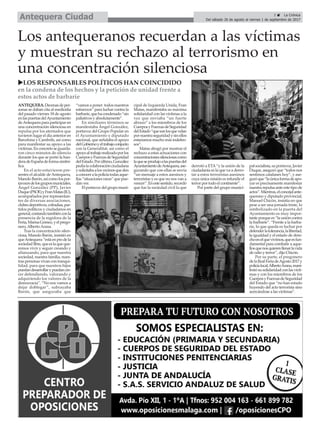 uLOS RESPONSABLES POLÍTICOS HAN COINCIDIDO
en la condena de los hechos y la petición de unidad frente a
estos actos de barbarie
Los antequeranos recuerdan a las víctimas
y muestran su rechazo al terrorismo en
una concentración silenciosa
ANTEQUERA.Decenasdeper-
sonas se daban cita al mediodía
del pasado viernes 18 de agosto
enlaspuertasdelAyuntamiento
deAntequera para participar en
una concentración silenciosa en
repulsa por los atentados que
tuvieron lugar el día anterior en
Barcelona y Cambrils, así como
para manifestar su apoyo a las
víctimas.Enconcretoseguarda-
ron cinco minutos de silencio
durante los que se portó la ban-
deradeEspañadeformasimbó-
lica.
En el acto estuvieron pre-
sentes el alcalde de Antequera,
Manolo Barón,asícomolospor-
tavocesdelosgruposmuniciales,
Ángel González (PP), Javier
Duque(PSOE)yFranMatas(IU),
acompañados por representan-
tes de diversas asociaciones,
clubesdeportivos,cofradías,par-
tidos políticos y ciudadanos en
general,contandotambiénconla
presencia de la regidora de la
Feria,MarisaGómez,yelprego-
nero,AlbertoArana.
Tras la concentración silen-
ciosa, Manolo Barón, insistió en
queAntequera“estáenprodela
sociedadlibre,queeslaqueque-
remos vivir y seguir creando y
afianzando, para que nuestra
sociedad, nuestra familia, nues-
tras personas vivan con tranqui-
lidad, para que nuestros hijos
puedandesarrollarypuedancre-
cer defendiendo, valorando y
adquiriendo los valores de la
democracia”. “No nos vamos a
dejar doblegar”, subrayaba
Barón, que aseguraba que
“vamos a poner todos nuestros
esfuerzos” para luchar contra la
barbarie,quehacondenado“sin
paliativos y absolutamente”.
En similiares términos se
manifestaba Ángel González,
portavoz del Grupo Popular en
el Ayuntamiento y diputado
nacional, que señalaba el apoyo
delGobiernoyeltrabajoconjunto
con la Generalitat, así como el
apoyoaltrabajorealizadoporlos
CuerposyFuerzasdeSeguridad
delEstado.Porúltimo,González
pedíalacolaboraciónciudadana
ysolicitabaalosvecinosqueden
aconoceralapolicíatodasaque-
llas “situaciones raras” que pue-
dan ver.
Elportavozdelgrupomuni-
cipal de Izquierda Unida, Fran
Matas, manifestaba su máxima
solidaridad con las víctimas a la
vez que enviaba “un fuerte
abrazo” a los miembros de los
CuerposyFuerzasdeSeguridad
delEstado“quesonlosquevelan
pornuestraseguridadysinellos
estaríamos mucho más indefen-
sos”.
Matas abogó por mostrar el
rechazo a estas actuaciones con
concentracionessilenciosascomo
laqueseprodujoalaspuertasdel
AyuntamientodeAntequera,ase-
gurando que con ellas se envía
“un mensaje a estos asesinos y
terroristas y es que no nos van a
vencer”.Enestesentido,recordó
que fue la sociedad civil la que
derrotó a ETA“y la unión de la
ciudadanía es la que va a derro-
tar a estos terroristas asesinos
cuya única misión es infundir el
terror por todo el continente”.
Por parte del grupo munici-
palsocialista,suportavoz,Javier
Duque, aseguró que “todos nos
sentimos catalanes hoy”, y ase-
guróque“laúnicaformadeapo-
yar es precisamente manifestar
nuestra repulsa ante este tipo de
actos”.Mientras,elconcejalante-
querano y diputado provincial,
Manuel Chicón, insistía en que
pese a ser una jornada triste, lo
simbolizado en la puerta del
Ayuntamiento es muy impor-
tante porque es “la unión contra
la barbarie”. “Frente a la barba-
rie, lo que queda es luchar por
defenderlatolerancia,lalibertad,
la igualdad y el estado de dere-
choenelquevivimos,queesfun-
damental para combatir a aque-
llosquenosquierenllenarlavida
de odio y terror”, dijo Chicón.
Por su parte, el pregonero
delaRealFeriadeAgosto2017y
policíalocal,AlbertoArana,mani-
festósusolidaridadconlasvícti-
mas y con los miembros de los
CuerposyFuerzasdeSeguridad
del Estado que “no han estado
huyendo del acto terrorista sino
acercándose a las víctimas”.
3 ç La Crónica
Del sábado 26 de agosto al viernes 1 de septiembre de 2017Antequera Ciudad
 